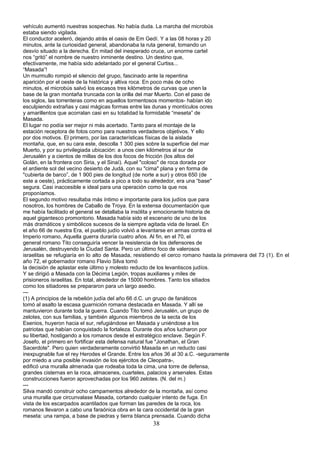 vehículo aumentó nuestras sospechas. No había duda. La marcha del microbús
estaba siendo vigilada.
El conductor aceleró, dejando atrás el oasis de Em Gedí. Y a las 08 horas y 20
minutos, ante la curiosidad general, abandonaba la ruta general, tomando un
desvío situado a la derecha. En mitad del inesperado cruce, un enorme cartel
nos “gritó” el nombre de nuestro inminente destino. Un destino que,
efectivamente, me había sido adelantado por el general Curtiss...
“Masada”!
Un murmullo rompió el silencio del grupo, fascinado ante la repentina
aparición por el oeste de la histórica y altiva roca. En poco más de ocho
minutos, el microbús salvó los escasos tres kilómetros de curvas que unen la
base de la gran montaña truncada con la orilla del mar Muerto. Con el paso de
los siglos, las torrenteras como en aquellos tormentosos momentos- habían ido
esculpiendo extrañas y casi mágicas formas entre las dunas y montículos ocres
y amarillentos que acorralan casi en su totalidad la formidable “meseta” de
Masada.
El lugar no podía ser mejor ni más acertado. Tanto para el montaje de la
estación receptora de fotos como para nuestros verdaderos objetivos. Y ello
por dos motivos. El primero, por las características físicas de la aislada
montaña, que, en su cara este, descolla 1 300 pies sobre la superficie del mar
Muerto, y por su privilegiada ubicación: a unos cien kilómetros al sur de
Jerusalén y a cientos de millas de los dos focos de fricción (los altos del
Golán, en la frontera con Siria, y el Sinaí). Aquel "coloso" de roca dorada por
el ardiente sol del vecino desierto de Judá, con su "cima" plana y en forma de
"cubierta de barco”, de 1 900 pies de longitud (de norte a sur) y otros 650 (de
este a oeste), prácticamente cortada a pico a todo su alrededor, era una “base"
segura. Casi inaccesible e ideal para una operación como la que nos
proponíamos.
El segundo motivo resultaba más íntimo e importante para los judíos que para
nosotros, los hombres de Caballo de Troya. En la extensa documentación que
me había facilitado el general se detallaba la insólita y emocionante historia de
aquel gigantesco promontorio. Masada había sido el escenario de uno de los
más dramáticos y simbólicos sucesos de la siempre agitada vida de Israel. En
el año 66 de nuestra Era, el pueblo judío volvió a levantarse en armas contra el
Imperio romano, Aquella guerra duraría cuatro años. Al fin, en el 70, el
general romano Tito conseguiría vencer la resistencia de los defensores de
Jerusalén, destruyendo la Ciudad Santa. Pero un último foco de valerosos
israelitas se refugiaría en lo alto de Masada, resistiendo el cerco romano hasta.la primavera del 73 (1). En el
año 72, el gobernador romano Flavio Silva tomó
la decisión de aplastar este último y molesto reducto de los levantiscos judíos.
Y se dirigió a Masada con la Décima Legión, tropas auxiliares y miles de
prisioneros israelitas. En total, alrededor de 15000 hombres. Tanto los sitiados
como los sitiadores se prepararon para un largo asedio.
---
(1) A principios de la rebelión judía del año 66 d.C. un grupo de fanáticos
tomó al asalto la escasa guarnición romana destacada en Masada. Y allí se
mantuvieron durante toda la guerra. Cuando Tito tomó Jerusalén, un grupo de
zelotes, con sus familias, y también algunos miembros de la secta de los
Esenios, huyeron hacia el sur, refugiándose en Masada y uniéndose a los
patriotas que habían conquistado la fortaleza. Durante dos años lucharon por
su libertad, hostigando a los romanos desde el estratégico enclave. Según F.
Josefo, el primero en fortificar esta defensa natural fue "Jonathan, el Gran
Sacerdote". Pero quien verdaderamente convirtió Masada en un reducto casi
inexpugnable fue el rey Herodes el Grande. Entre los años 36 al 30 a.C. -seguramente
por miedo a una posible invasión de los ejércitos de Cleopatra-,
edificó una muralla almenada que rodeaba toda la cima, una torre de defensa,
grandes cisternas en la roca, almacenes, cuarteles, palacios y arsenales. Estas
construcciones fueron aprovechadas por los 960 zelotes. (N. del m.)
---
Silva mandó construir ocho campamentos alrededor de la montaña, así como
una muralla que circunvalase Masada, cortando cualquier intento de fuga. En
vista de los escarpados acantilados que forman las paredes de la roca, los
romanos llevaron a cabo una faraónica obra en la cara occidental de la gran
meseta: una rampa, a base de piedras y tierra blanca prensada. Cuando dicha
38
 