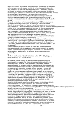 rampa -que todavía se conserva- estuvo terminada, Silva levantó en el extremo
de la misma una torre de ataque, provista de un formidable ariete, logrando
abrir una brecha en la muralla. Aquella noche -previa a la definitiva conquista
de Masada por la legión romana-, los 960 zelotes que integraban el núcleo de
resistencia judía tomaron una heroica decisión. En un discurso memorable -relatado
por el historiador Flavio Josefo (1)-, el jefe de los “revolucionarios”,
Eleazar Ben Yair, ante lo apurado de la situación, resolvió “que una muerte
con gloria era preferible a una vida con infamia, y que la resolución más
generosa era rechazar la idea de sobrevivir a la pérdida de su libertad". Josefo
escribe:
“Antes de ser esclavos del vencedor, los defensores -960 hombres, mujeres,
ancianos y niños- se quitaron la vida allí mismo con sus propias manos.
Cuando los romanos llegaron a la cima, a la mañana siguiente, no encontraron
más que silencio...”.“Y así encontraron “los romanos” -concluye Josefo su dramático relato- a la
multitud de los muertos, pero no pudieron alegrarse de ello, aunque se tratara
de sus enemigos. Ni tampoco pudieron hacer otra cosa que admirarse de su
valor y resolución, y del inconmovible desprecio a la muerte que tan gran
número de ellos había demostrado, llevando a cabo una acción como aquélla.”
Sólo dos mujeres y cinco niños se salvaron del suicidio colectivo,
escondiéndose en una cueva. Fueron ellos quienes, según el historiador judío
romanizado, relataron los hechos a los romanos.
Masada, desde entonces, ha sido y sigue siendo todo un símbolo para el
pueblo de Israel. Un monumento al heroísmo y a los hombres que prefieren la
muerte a la falta de honor y libertad. Esa heroica resistencia de Eleazar Ben
Yair y de sus zelotes hizo exclamar a un poeta judío: “Masada no volverá a ser
con quistada!”
Era fácil entender por qué el Gobierno de Golda Meir -permanentemente
amenazado por sus vecinos, los árabes- había elegido la cumbre de Masada
como el asentamiento ideal para un equipo de técnicos y un instrumental que
debían velar por la seguridad y, en definitiva, por la libertad de todo un
pueblo. Allí,
---
(1) Flavio Josefo: en sus libros Antigüedades judías (XIV y XV) y La guerra
de los judíos (1, II, IV y VII). (N. del m.)
---
la Operación Eleazar adquiría un profundo y simbólico significado, que
nosotros supimos respetar. Por otros motivos, aquel baluarte también iba a
representar para Caballo de Troya un histórico e inolvidable "símbolo”...
Al pie de Masada, en su cara oriental, los israelitas habían acondicionado las
pésimas tierras formadas por depósitos de greda sedimentada, construyendo
un incipiente pero prometedor complejo turístico orientado a explotar las
"antigüedades" de la cumbre de la gran meseta- Desde que el eminente
arqueólogo judío Yigael Yadin, catedrático de Arqueología de la Universidad
Hebrea, concluyera sus excavaciones y trabajos de restauración (entre los años
1963 y 1965) en la fortaleza rocosa, los curiosos y visitantes habían ido en
aumento. Pero sólo a partir de 1970, cuando la compañía suiza Willy Graf, de
Mellen, instaló un sistema de funiculares cerca de la base de la roca, el flujo
de turistas empezó a ser considerable. El aerocarril resultaría de vital
importancia para nuestros trabajos en la cima.
Hacia las 08.30 horas de aquel jueves, 22 de febrero, el microbús se detenía
definitivamente en una amplia explanada, muy cerca de la base del
mencionado funicular y de unas todavía modestas instalaciones turísticas. Un
fuerte y racheado viento del sureste nos empapó de lluvia y de un penetrante.perfume salitroso, procedente del
cercano mar Muerto. Curtiss, de paisano y
protegido por un grueso capote de agua, nos dio la bienvenida, invitándonos a
seguirle hasta un albergue juvenil situado a poco más de cien pasos. El general
parecía satisfecho. Y aquello infundió en el equipo notables esperanzas.
Desde el momento en que descendimos del microbús nos llamó la atención la
presencia en el lugar de cuatro vetustos y casi destartalados camiones,
cargados con enormes bloques de piedra de una bellísima tonalidad naranja.
Alrededor, formando un cerrado cerco, observamos también varios vehículos
militares y un nutrido grupo de soldados armados. Sinceramente, en un primer
momento, no asociamos aquellos camiones de cajas verdes y sin toldo con la
Operación Eleazar. Pero los judíos iban a sorprendernos nuevamente...
39
 
