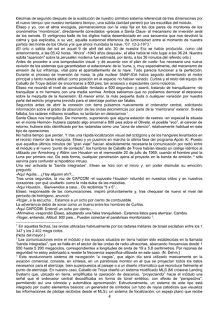 Décimas de segundo después de la sustitución de nuestro primitivo sistema referencial de tres dimensiones por
el nuevo tiempo -por nuestro verdadero tiempo-, una súbita claridad penetró por las escotillas del módulo.
Eliseo y yo, con el alma encogida, permanecíamos con la vista fija en los dos pares de monitores de los
cronómetros “moniónicos”, directamente conectados -gracias a Santa Claus- al mecanismo de inversión axial
de los swivels. El vertiginoso baile de los dígitos había desembocado en una secuencia que nos devolvió la
calma y que explicaba, a su vez, aquella sustancial diferencia de luminosidad entre el momento de nuestra
partida del monte de los Olivos y la que ahora inundaba la nave..“07. 12-2-1973.”
(El orto o salida del sol en aquel 9 de abril del año 30 de nuestra Era se había producido, como cité
anteriormente, a las 05.42 horas. “Ahora” -1943 años después-, el alba había te nido lugar a las 06.24. Nuestra
súbita “aparición” sobre la Jerusalén moderna fue estimada, por tanto, a los 36 minutos del referido orto.)
Antes de proceder a una comprobación visual -y de acuerdo con el plan de vuelo- fue necesaria una nueva
revisión de los sistemas que garantizaban el estacionario de la “cuna, y, muy especialmente, del mecanismo de
emisión de luz infrarroja, vital para el apantallamiento de la nave. Todo parecía funcionar a la perfección.
Durante el proceso de inversión de masa, la pila nuclear SNAP-IOA había seguido alimentando el motor
principal y tanto nuestra altitud como posición en el espacio no habían variado. Curtiss y el resto del equipo de
Caballo de Troya debían de encontrarse a 800 pies, tan ansiosos y expectantes como nosotros.
Eliseo me recordó el nivel de combustible -limitado a 600 segundos- y asentí, tratando de tranquilizarme -de
tranquilizar a mi hermano con una media sonrisa. Ambos sabíamos que no podíamos demorar el descenso
sobre la mezquita de la Ascensión. El menor error, la más pequeña duda o cualquier variación por nuestra
parte del estricto programa previsto para el aterrizaje podían ser fatales.
Segundos antes de abrir la conexión con tierra pulsamos nuevamente el ordenador central, solicitando
información sobre el grado de absorción de las ondas decimétricas por parte de la “membrana” exterior. Si ésta
fallaba, los radares militares israelitas no tardarían en detectarnos 1
.
Santa Claus nos tranquilizó. De momento, suponiendo que alguna estación de rastreo -en especial la situada
en el monte Hermón- hubiera captado algo anormal a 800 pies sobre el Olivete, el posible “eco”, al carecer de
retorno, hubiera sido identificado por los radaristas como una “zona de silencio”, relativamente habitual en este
tipo de operaciones.
No había tiempo que perder. Y tras una rápida localización visual del octógono y de los hangares levantados en
el recinto interior de la mezquita, Eliseo y yo pusimos en marcha la última fase del programa Apolo XI. Puesto
que aquellos últimos minutos del “gran viaje” hacían absolutamente necesaria la comunicación por radio entre
el módulo y el nuevo “punto de contacto”, los hombres de Caballo de Troya habían ideado un código idéntico al
utilizado por Armstrong y Aldrin con Houston en el memorable 20 de julio de 1969, cuando el hombre pisó la
Luna por primera vez. De esta forma, cualquier penetración ajena al proyecto en la banda de emisión 2
sólo
serviría para confundir al hipotético intruso.
Una vez activada la “banda integradas”, Eliseo se hizo con el micro y, sin poder disimular su emoción,
preguntó:
-Aquí Aguila... ¿Hay alguien ahí?...
Tras unos segundos, la voz de CAPCOM -el supuesto Houston- retumbó en nuestros oídos y en nuestros
corazones -por qué ocultarlo- como la más dulce de las melodías.
-Aquí Houston... Bienvenidos a casa... Os recibimos “5 x 5”...
Eliseo, responsable de las comunicaciones, inspiró profundamente y, tras chequear de nuevo el nivel del
peróxido de hidrógeno, anunció:
-Roger, a la escucha... Estamos a un ocho por ciento de combustible.
La advertencia debió de sonar como un trueno entre los hombres de Curtiss.
-Aquí CAPCOM. Entendí un ocho por ciento...
-Afirmativo -respondió Eliseo, adoptando una falsa tranquilidad-. Estamos listos para aterrizar. Cambio.
-Roger, entiendo. Altitud: 800 pies... Pueden conectar el parabrisas monitorizado 3
.
1
En aquellas fechas, las ondas utilizadas habitualmente por los radares militares de Israel oscilaban entre los 1
347 y los 2 402 mega ciclos.
(Nota del mayor.)
2
Las comunicaciones entre el módulo y los equipos situados en tierra habían sido establecidas en la llamada
“banda integradas”, que se halla en el sector de las ondas de radio ultracortas, abarcando frecuencias desde 1
550 hasta 5 200 megaciclos, correspondientes a longitudes de onda de 19 a 5,8 centímetros. Por razones de
seguridad no estoy autorizado a revelar la frecuencia específica utilizada en este caso. (N. Del m.)
3
Este revolucionario sistema de navegación “a ciegas”, que algún día será utilizado masivamente en la
aviación comercial, consiste, en síntesis, en un parabrisas monitor en el que se proyectan todos los datos
necesarios para el aterrizaje, bien superpuestos al paisaje o a un diseño informático que reproduce fielmente el
punto de aterrizaje. En nuestro caso, Caballo de Troya diseñó un sistema modificado MLS (Mi crowave Landing
System) que, ubicado en tierra, simplificaba la operación de descenso, “proyectando” hacia el módulo una
señal que el ordenador central decodificaba en forma de túnel sintético, con efecto de “perspectiva”,
permitiendo así una cómoda y automática aproximación. Estructuralmente, un sistema de este tipo está
integrado por cuatro elementos básicos: un generador de símbolos (un tubo de rayos catódicos que visualiza
las informaciones de pilotaje recibidas desde el MLS); un sistema de focalización; un espejo plano que recibe
4
 