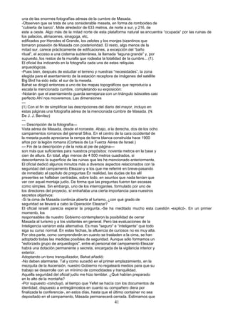 una de las enormes fotografías aéreas de la cumbre de Masada.
-Observen que se trata de una considerable meseta, en forma de romboideo de
“cubierta de barco”. Mide alrededor de 633 metros, de norte a sur, y 216, de
este a oeste. Algo más de la mitad norte de esta plataforma natural se.encuentra “ocupada” por las ruinas de
los palacios, almacenes, sinagoga, etc,
edificados por Herodes el Grande, los zelotes y los monjes bizantinos que
tomaron posesión de Masada con posterioridad. El resto, algo menos de la
mitad sur, carece prácticamente de edificaciones, a excepción del “baño
ritual”, el acceso a una cisterna subterránea, la llamada “laguna grande” y, por
supuesto, los restos de la muralla que rodeaba la totalidad de la cumbre... (1).
El oficial iba indicando en la fotografía cada una de estas reliquias
arqueológicas.
-Pues bien, después de estudiar el terreno y nuestras “necesidades”, la zona
elegida para el asentamiento de la estación receptora de imágenes del satélite
Big Bird ha sido ésta: el sur de la meseta.
Bahat se dirigió entonces a uno de los mapas topográficos que reproducía a
escala la mencionada cumbre, completando su exposición:
-Notarán que el asentamiento guarda semejanza con un triángulo isósceles casi
perfecto Ahí nos moveremos. Las dimensiones
---
(1) Con el fin de simplificar las descripciones del diario del mayor, incluyo en
estas páginas una fotografía aérea de la mencionada cumbre de Masada. (N.
De J. J. Benítez)
---
--- Descripción de la fotografía---
Vista aérea de Masada, desde el noroeste. Abajo, a la derecha, dos de los ocho
campamentos romanos del general Silva. En el centro de la cara occidental de
la meseta puede apreciarse la rampa de tierra blanca construida hace 1900
años por la legión romana (Cortesía de La Fuerza Aérea de Israel.)
--- Fin de la descripción y de la nota al pie de página---
son más que suficientes para nuestros propósitos: noventa metros en la base y
cien de altura. En total, algo menos de 4 500 metros cuadrados, si
descontamos la superficie de las ruinas que les he mencionado anteriormente.
El oficial dedicó algunos minutos más a diversos aspectos relacionados con la
seguridad del campamento Eleazar-y a los que me referiré en breve-pasando
de inmediato al capítulo de preguntas En realidad, las dudas de los allí
presentes se hallaban centradas, sobre todo, en asuntos que nada tenían que
ver con aquel montaje judío. De forma que las preguntas fueron tan escasas
como simples. Sin embargo, uno de los interrogantes, formulado por uno de
los directores del proyecto, sí entrañaba una cierta importancia para nuestros
secretos objetivos:
-Si la cima de Masada continúa abierta al turismo, ¿con qué grado de
seguridad se llevará a cabo la Operación Eleazar?
El oficial israelí parecía esperar la pregunta..-Se ha meditado mucho esta cuestión -explicó-. En un primer
momento, los
responsables de nuestro Gobierno contemplaron la posibilidad de cerrar
Masada al turismo y a los visitantes en general. Pero las evaluaciones de la
Inteligencia variaron esta alternativa. Es mas "seguro" e “inteligente” que todo
siga su curso normal. En estas fechas, la afluencia de curiosos no es muy alta.
Por otra parte, como comprenderán en cuanto se trasladen a la cima, se han
adoptado todas las medidas posibles de seguridad. Aunque sólo formamos un
"esforzado grupo de arqueólogos", entre el personal del campamento Eleazar
habrá una dotación permanente y secreta, encargada de la vigilancia interior y
exterior.
Adoptando un tono tranquilizador, Bahat añadió:
-No deben alarmarse. Tal y como sucedió en el primer emplazamiento, en la
mezquita de la Ascensión, nuestro Gobierno no regateará medios para que su
trabajo se desarrolle con un mínimo de comodidades y tranquilidad.
Aquella seguridad del oficial judío me hizo temblar. ¿Qué habían preparado
en lo alto de la montaña?
-Por supuesto -concluyó, al tiempo que Yefet se hacía con los documentos de
identidad, dispuesto a entregárnoslos en cuanto su compañero diera por
finalizada la conferencia-, en estos días, hasta que el último container no sea
depositado en el campamento, Masada permanecerá cerrada. Estimamos que
41
 