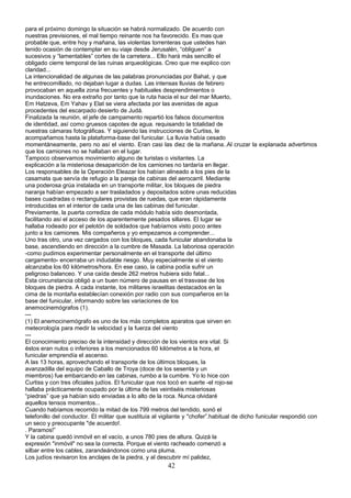 para el próximo domingo la situación se habrá normalizado. De acuerdo con
nuestras previsiones, el mal tiempo reinante nos ha favorecido. Es mas que
probable que, entre hoy y mañana, las violentas torrenteras que ustedes han
tenido ocasión de contemplar en su viaje desde Jerusalén, “obliguen” a
sucesivos y “lamentables” cortes de la carretera... Ello hará más sencillo el
obligado cierre temporal de las ruinas arqueológicas. Creo que me explico con
claridad...
La intencionalidad de algunas de las palabras pronunciadas por Bahat, y que
he entrecomillado, no dejaban lugar a dudas. Las intensas lluvias de febrero
provocaban en aquella zona frecuentes y habituales desprendimientos o
inundaciones. No era extraño por tanto que la ruta hacia el sur del mar Muerto,
Em Hatzeva, Em Yahav y Elat se viera afectada por las avenidas de agua
procedentes del escarpado desierto de Judá.
Finalizada la reunión, el jefe de campamento repartió los falsos documentos
de identidad, así como gruesos capotes de agua. requisando la totalidad de
nuestras cámaras fotográficas. Y siguiendo las instrucciones de Curtiss, le
acompañamos hasta la plataforma-base del funicular. La lluvia había cesado
momentáneamente, pero no así el viento. Eran casi las diez de la mañana..Al cruzar la explanada advertimos
que los camiones no se hallaban en el lugar.
Tampoco observamos movimiento alguno de turistas o visitantes. La
explicación a la misteriosa desaparición de los camiones no tardaría en llegar.
Los responsables de la Operación Eleazar los habían alineado a los pies de la
casamata que servía de refugio a la pareja de cabinas del aerocarril. Mediante
una poderosa grúa instalada en un transporte militar, los bloques de piedra
naranja habían empezado a ser trasladados y depositados sobre unas reducidas
bases cuadradas o rectangulares provistas de ruedas, que eran rápidamente
introducidas en el interior de cada una de las cabinas del funicular.
Previamente, la puerta corrediza de cada módulo había sido desmontada,
facilitando así el acceso de los aparentemente pesados sillares. El lugar se
hallaba rodeado por el pelotón de soldados que habíamos visto poco antes
junto a los camiones. Mis compañeros y yo empezamos a comprender...
Uno tras otro, una vez cargados con los bloques, cada funicular abandonaba la
base, ascendiendo en dirección a la cumbre de Masada. La laboriosa operación
-como pudimos experimentar personalmente en el transporte del último
cargamento- encerraba un indudable riesgo. Muy especialmente si el viento
alcanzaba los 60 kilómetros/hora. En ese caso, la cabina podía sufrir un
peligroso balanceo. Y una caída desde 262 metros hubiera sido fatal...
Esta circunstancia obligó a un buen número de pausas en el trasvase de los
bloques de piedra. A cada instante, los militares israelitas destacados en la
cima de la montaña establecían conexión por radio con sus compañeros en la
base del funicular, informando sobre las variaciones de los
anemocinemógrafos (1).
---
(1) El anemocinemógrafo es uno de los más completos aparatos que sirven en
meteorología para medir la velocidad y la fuerza del viento
---
El conocimiento preciso de la intensidad y dirección de los vientos era vital. Si
éstos eran nulos o inferiores a los mencionados 60 kilómetros a la hora, el
funicular emprendía el ascenso.
A las 13 horas, aprovechando el transporte de los últimos bloques, la
avanzadilla del equipo de Caballo de Troya (doce de los sesenta y un
miembros) fue embarcando en las cabinas, rumbo a la cumbre. Yo lo hice con
Curtiss y con tres oficiales judíos. El funicular que nos tocó en suerte -el rojo-se
hallaba prácticamente ocupado por la última de las veintiséis misteriosas
“piedras” que ya habían sido enviadas a lo alto de la roca. Nunca olvidaré
aquellos tensos momentos...
Cuando habíamos recorrido la mitad de los 799 metros del tendido, sonó el
telefonillo del conductor. El militar que sustituía al vigilante y "chofer”.habitual de dicho funicular respondió con
un seco y preocupante "de acuerdo!.
. Paramos!”
Y la cabina quedó inmóvil en el vacío, a unos 780 pies de altura. Quizá la
expresión "inmóvil" no sea la correcta. Porque el viento racheado comenzó a
silbar entre los cables, zarandeándonos como una pluma.
Los judíos revisaron los anclajes de la piedra, y al descubrir mí palidez,
42
 