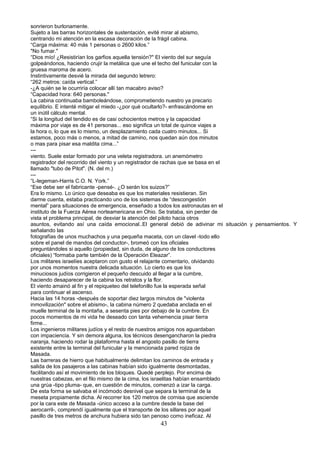 sonrieron burlonamente.
Sujeto a las barras horizontales de sustentación, evité mirar al abismo,
centrando mi atención en la escasa decoración de la frágil cabina.
“Carga máxima: 40 más 1 personas o 2600 kilos.”
"No fumar."
“Dios mío! ¿Resistirían los garfios aquella tensión?" El viento del sur seguía
golpeándonos, haciendo crujir la metálica que une el techo del funicular con la
gruesa maroma de acero.
Instintivamente desvié la mirada del segundo letrero:
“262 metros: caída vertical.”
-¿A quién se le ocurriría colocar allí tan macabro aviso?
“Capacidad hora: 640 personas."
La cabina continuaba bamboleándose, comprometiendo nuestro ya precario
equilibrio. E intenté mitigar el miedo -¿por qué ocultarlo?- enfrascándome en
un inútil cálculo mental.
“Si la longitud del tendido es de casi ochocientos metros y la capacidad
máxima por viaje es de 41 personas... eso significa un total de quince viajes a
la hora o, lo que es lo mismo, un desplazamiento cada cuatro minutos... Si
estamos, poco más o menos, a mitad de camino, nos quedan aún dos minutos
o mas para pisar esa maldita cima...”
---
viento. Suele estar formado por una veleta registradora. un anemómetro
registrador del recorrido del viento y un registrador de rachas que se basa en el
llamado "tubo de Pitot". (N. del m.)
---
“L-legeman-Harris C.O. N. York.”
“Ese debe ser el fabricante -pensé-. ¿O serán los suizos?”
Era lo mismo. Lo único que deseaba es que los materiales resistieran. Sin
darme cuenta, estaba practicando uno de los sistemas de “descongestión
mental” para situaciones de emergencia, enseñado a todos los astronautas en el
instituto de la Fuerza Aérea norteamericana en Ohio. Se trataba, sin perder de
vista el problema principal, de desviar la atención del piloto hacia otros
asuntos, evitando así una caída emocional..El general debió de adivinar mi situación y pensamientos. Y
señalando las
fotografías de unos muchachos y una pequeña maceta, con un clavel -todo ello
sobre el panel de mandos del conductor-, bromeó con los oficiales
preguntándoles si aquello (propiedad, sin duda, de alguno de los conductores
oficiales) “formaba parte también de la Operación Eleazar”.
Los militares israelíes aceptaron con gusto el relajante comentario, olvidando
por unos momentos nuestra delicada situación. Lo cierto es que los
minuciosos judíos corrigieron el pequeño descuido al llegar a la cumbre,
haciendo desaparecer de la cabina los retratos y la flor.
El viento amainó al fin y el repiqueteo del telefonillo fue la esperada señal
para continuar el ascenso.
Hacia las 14 horas -después de soportar diez largos minutos de "violenta
inmovilización" sobre el abismo-, la cabina número 2 quedaba anclada en el
muelle terminal de la montaña, a sesenta pies por debajo de la cumbre. En
pocos momentos de mi vida he deseado con tanta vehemencia pisar tierra
firme...
Los ingenieros militares judíos y el resto de nuestros amigos nos aguardaban
con impaciencia. Y sin demora alguna, los técnicos desengancharon la piedra
naranja, haciendo rodar la plataforma hasta el angosto pasillo de tierra
existente entre la terminal del funicular y la mencionada pared rojiza de
Masada.
Las barreras de hierro que habitualmente delimitan los caminos de entrada y
salida de los pasajeros a las cabinas habían sido igualmente desmontadas,
facilitando así el movimiento de los bloques. Quedé perplejo. Por encima de
nuestras cabezas, en el filo mismo de la cima, los israelitas habían ensamblado
una grúa -tipo pluma- que, en cuestión de minutos, comenzó a izar la carga.
De esta forma se salvaba el incómodo desnivel que separa la terminal de la
meseta propiamente dicha. Al recorrer los 120 metros de cornisa que asciende
por la cara este de Masada -único acceso a la cumbre desde la base del
aerocarril-, comprendí igualmente que el transporte de los sillares por aquel
pasillo de tres metros de anchura hubiera sido tan penoso como ineficaz. Al
43
 