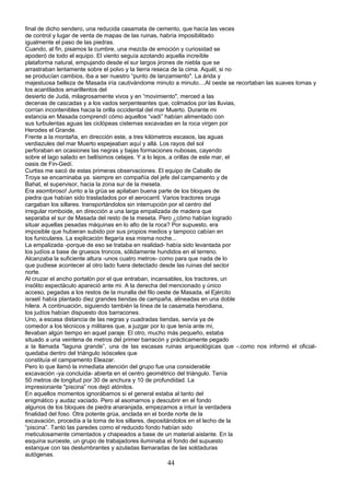 final de dicho sendero, una reducida casamata de cemento, que hacía las veces
de control y lugar de venta de mapas de las ruinas, habría imposibilitado
igualmente el paso de las piedras.
Cuando, al fin, pisamos la cumbre, una mezcla de emoción y curiosidad se
apoderó de todo el equipo. El viento seguía azotando aquella increíble
plataforma natural, empujando desde el sur largos jirones de niebla que se
arrastraban lentamente sobre el polvo y la tierra reseca de la cima. Aquél, si no
se producían cambios, iba a ser nuestro “punto de lanzamiento". La árida y
majestuosa belleza de Masada iría cautivándome minuto a minuto....Al oeste se recortaban las suaves lomas y
los acantilados amarillentos del
desierto de Judá, milagrosamente vivos y en “movimiento", merced a las
decenas de cascadas y a los vados serpenteantes que, colmados por las lluvias,
corrían incontenibles hacia la orilla occidental del mar Muerto. Durante mi
estancia en Masada comprendí cómo aquellos “vadi” habían alimentado con
sus turbulentas aguas las ciclópeas cisternas excavadas en la roca virgen por
Herodes el Grande.
Frente a la montaña, en dirección este, a tres kilómetros escasos, las aguas
verdiazules del mar Muerto espejeaban aquí y allá. Los rayos del sol
perforaban en ocasiones las negras y bajas formaciones nubosas, cayendo
sobre el lago salado en bellísimos celajes. Y a lo lejos, a orillas de este mar, el
oasis de Fin-Gedí.
Curtiss me sacó de estas primeras observaciones. El equipo de Caballo de
Troya se encaminaba ya. siempre en compañía del jefe del campamento y de
Bahat, el supervisor, hacia la zona sur de la meseta.
Era asombroso! Junto a la grúa se apilaban buena parte de los bloques de
piedra que habían sido trasladados por el aerocarril. Varios tractores oruga
cargaban los sillares. transportándolos sin interrupción por el centro del
irregular romboide, en dirección a una larga empalizada de madera que
separaba el sur de Masada del resto de la meseta. Pero ¿cómo habían logrado
situar aquellas pesadas máquinas en lo alto de la roca? Por supuesto, era
imposible que hubieran subido por sus propios medios y tampoco cabían en
los funiculares. La explicación llegaría esa misma noche...
La empalizada -porque de eso se trataba en realidad- había sido levantada por
los judíos a base de gruesos troncos, sólidamente hundidos en el terreno.
Alcanzaba la suficiente altura -unos cuatro metros- como para que nada de lo
que pudiese acontecer al otro lado fuera detectado desde las ruinas del sector
norte.
Al cruzar el ancho portalón por el que entraban, incansables, los tractores, un
insólito espectáculo apareció ante mi. A la derecha del mencionado y único
acceso, pegadas a los restos de la muralla del filo oeste de Masada, el Ejército
israelí había plantado diez grandes tiendas de campaña, alineadas en una doble
hilera. A continuación, siguiendo también la línea de la casamata herodiana,
los judíos habían dispuesto dos barracones.
Uno, a escasa distancia de las negras y cuadradas tiendas, servía ya de
comedor a los técnicos y militares que, a juzgar por lo que tenía ante mi,
llevaban algún tiempo en aquel paraje. El otro, mucho más pequeño, estaba
situado a una veintena de metros del primer barracón y prácticamente pegado
a la llamada "laguna grande”, una de las escasas ruinas arqueológicas que -.como nos informó el oficial-
quedaba dentro del triángulo isósceles que
constituía el campamento Eleazar.
Pero lo que llamó la inmediata atención del grupo fue una considerable
excavación -ya concluida- abierta en el centro geométrico del triángulo. Tenía
50 metros de longitud por 30 de anchura y 10 de profundidad. La
impresionante "piscina” nos dejó atónitos.
En aquellos momentos ignorábamos si el general estaba al tanto del
enigmático y audaz vaciado. Pero al asomarnos y descubrir en el fondo
algunos de los bloques de piedra anaranjada, empezamos a intuir la verdadera
finalidad del foso. Otra potente grúa, anclada en el borde norte de la
excavación, procedía a la toma de los sillares, depositándolos en el lecho de la
“piscina”. Tanto las paredes como el reducido fondo habían sido
meticulosamente cimentados y chapeados a base de un material aislante. En la
esquina suroeste, un grupo de trabajadores iluminaba el fondo del supuesto
estanque con las deslumbrantes y azuladas llamaradas de las soldaduras
autógenas.
44
 