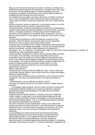 Algunos de los directores del programa cruzaron con Eliseo y conmigo unas
significativas miradas buscando una explicación a semejante obra. Pero nadie
se atrevió a formular hipótesis alguna. A nuestras espaldas, al pie de la
empalizada, se apilaban cientos de sacos que, supuse, debían contener las
toneladas de tierra extraídas del enorme socavón.
Los oficiales judíos nos dejaron curiosear, silenciosos y divertidos. Al cabo de
unos minutos, amablemente, Yefet, el jefe de tan extraño campamento, nos
invitó a pasar al comedor. El almuerzo estaba listo. Allí, por fin, saldríamos de
dudas.
Aunque el barracón carecía de calefacción, la abundante comida y el vino del
Hebrón templaron pronto los ánimos, haciéndonos olvidar,
momentáneamente, el tropel de interrogantes que había ido acumulándose en
nuestras mentes desde que pisáramos Masada. A la hora del café, cuando los
últimos y rezagados ingenieros y militares judíos hubieron finalizado sus
almuerzos y se reincorporaron a sus faenas, Bahat, el supervisor, cerró con
llave la puerta del salón. En esta ocasión fue el general Curtiss quien se dirigió
al equipo.
-Sé que están formulándose un sinfín de preguntas -comentó en tono
reposado-. Parte del material, como les dije, está ya en el campamento...
El viejo zorro hizo una pausa, escrutando nuestros rostros.
-Supongo que me tomaréis por loco -añadió, acrecentando intencionadamente
el halo de misterio que rodeaba todo aquello y, de paso, la curiosidad general-.
aquí sólo hay piedras, me diréis, sólidos bloques de roca dolomítica y
anaranjada... Si y no. Siguiendo un estricto plan israelí, los dos tercios del.instrumental de la estación de
fotografías han sido transportados hasta la cima
de esta montaña, camuflados en el interior de los aparentes sillares de piedra...
Como saben, esos camiones y ese tipo de cargamento son los únicos
autorizados a cruzar la frontera con Jordania, llegando habitualmente hasta
Ammán. Era difícil que alguien llegara a sospechar de los supuestos macizos
cubos pétreos... En cuanto al resto de los equipos -prosiguió, dirigiéndose a la
pareja de militares israelíes que compartía nuestra mesa-, si no hay
inconvenientes, estará en lo alto de la roca en la mañana del sábado...
siguiendo otro “tipo de vía".
Bahat y Yefet asintieron.
-Hasta esa fecha -continuó el jefe de Caballo de Troya-, nuestra misión será
muy sencilla: esperar. Mañana, quizá a esta misma hora, el grupo electrógeno
entrará en funcionamiento...
-Así está previsto -manifestó el jefe de campamento, como si buscara nuestra
indulgencia-. Hoy mismo será desembarcado. Les rogamos disculpen el
retraso.
"¿Desembarcado? ¿A casi 1400 pies de altitud? ¿Cómo?”
Los judíos son capaces de todo. así que nadie se atrevió a indagar sobre el
particular.
- .. La inmediata y lógica pregunta -continuó Curtiss- es dónde y cuándo será
ensamblada la estación receptora. Por razones de seguridad y siguiendo
igualmente las instrucciones del Gobierno de Golda, esta vez no habrá
hangares al aire libre.
El general percibió nuestra extrañeza. Y echando mano de su inseparable
maletín, extrajo un sobre blanco con la inconfundible estrella azul de seis
puntas, emblema del Estado de Israel. Al desplegar su contenido apareció un
plano del campamento Eleazar. Y en él, un pormenorizado esquema del foso
que habíamos contemplado una hora antes.
No fueron necesarias muchas explicaciones. Curtiss, con su dedo índice
derecho apuntando al centro de la “piscina” -así la llamaríamos en el argot de
Caballo de Troya-, nos invitó a echar una ojeada. La excavación, tal y como
habíamos intuido, no era otra cosa que el receptáculo de la estación de
fotografías.
La casi totalidad de la mitad norte de dicho foso (20 de los 50 metros
disponibles) albergaría el grueso de los equipos: consolas autónomas
operacionales (números 1 y 2), paneles de mando (de distribución y
alimentación eléctrica), pletinas telefónicas y de radio, armarios de
telecomunicación y conversión digital de las señales del satélite (1), receptores
especiales, transmisores en banda “5”, monitores de televisión, subpatrones de
45
 