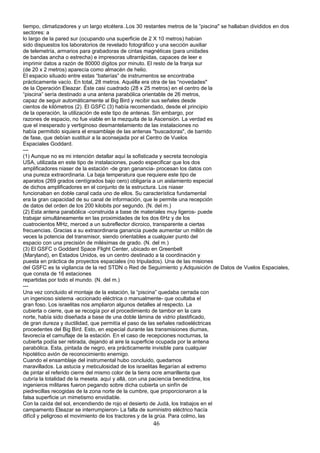 tiempo, climatizadores y un largo etcétera..Los 30 restantes metros de la “piscina" se hallaban divididos en dos
sectores: a
lo largo de la pared sur (ocupando una superficie de 2 X 10 metros) habían
sido dispuestos los laboratorios de revelado fotográfico y una sección auxiliar
de telemetría, armarios para grabadoras de cintas magnéticas (para unidades
de bandas ancha o estrecha) e impresoras ultrarrápidas, capaces de leer e
imprimir datos a razón de 80000 dígitos por minuto. El resto de la franja sur
(de 20 x 2 metros) aparecía como almacén de helio.
El espacio situado entre estas “baterías” de instrumentos se encontraba
prácticamente vacío. En total, 28 metros. Aquélla era otra de las “novedades"
de la Operación Eleazar. Éste casi cuadrado (28 x 25 metros) en el centro de la
“piscina” sería destinado a una antena parabólica orientable de 26 metros,
capaz de seguir automáticamente al Big Bird y recibir sus señales desde
cientos de kilómetros (2). El GSFC (3) había recomendado, desde el principio
de la operación, la utilización de este tipo de antenas. Sin embargo, por
razones de espacio, no fue viable en la mezquita de la Ascensión. La verdad es
que el inesperado y vertiginoso desmantelamiento de las instalaciones no
había permitido siquiera el ensamblaje de las antenas "buscadoras", de barrido
de fase, que debían sustituir a la aconsejada por el Centro de Vuelos
Espaciales Goddard.
---
(1) Aunque no es mi intención detallar aquí la sofisticada y secreta tecnología
USA, utilizada en este tipo de instalaciones, puedo especificar que los dos
amplificadores niaser de la estación -de gran ganancia- procesan los datos con
una pureza extraordinaria. La baja temperatura que requiere este tipo de
aparatos (269 grados centígrados bajo cero) obligaría a un aislamiento especial
de dichos amplificadores en el conjunto de la estructura. Los niaser
funcionaban en doble canal cada uno de ellos. Su característica fundamental
era la gran capacidad de su canal de información, que le permite una recepción
de datos del orden de los 200 kilobits por segundo. (N. del m.)
(2) Esta antena parabólica -construida a base de materiales muy ligeros- puede
trabajar simultáneamente en las proximidades de los dos 6Hz y de los
cuatrocientos MHz, merced a un subreflector dicroico, transparente a ciertas
frecuencias. Gracias a su extraordinaria ganancia puede aumentar un millón de
veces la potencia del transmisor, siendo orientables a cualquier punto del
espacio con una precisión de milésimas de grado. (N. del m.)
(3) El GSFC o Goddard Space Flight Center, ubicado en Greenbelt
(Maryland), en Estados Unidos, es un centro destinado a la coordinación y
puesta en práctica de proyectos espaciales (no tripulados). Una de las misiones
del GSFC es la vigilancia de la red STDN o Red de Seguimiento y.Adquisición de Datos de Vuelos Espaciales,
que consta de 16 estaciones
repartidas por todo el mundo. (N. del m.)
---
Una vez concluido el montaje de la estación, la “piscina” quedaba cerrada con
un ingenioso sistema -accionado eléctrica o manualmente- que ocultaba el
gran foso. Los israelitas nos ampliaron algunos detalles al respecto. La
cubierta o cierre, que se recogía por el procedimiento de tambor en la cara
norte, había sido diseñada a base de una doble lámina de vidrio plastificado,
de gran dureza y ductilidad, que permitía el paso de las señales radioeléctricas
procedentes del Big Bird. Esto, en especial durante las transmisiones diurnas,
favorecía el camuflaje de la estación. En el caso de recepciones nocturnas, la
cubierta podía ser retirada, dejando al aire la superficie ocupada por la antena
parabólica. Esta, pintada de negro, era prácticamente invisible para cualquier
hipotético avión de reconocimiento enemigo.
Cuando el ensamblaje del instrumental hubo concluido, quedamos
maravillados. La astucia y meticulosidad de los israelitas llegarían al extremo
de pintar el referido cierre del mismo color de la tierra ocre amarillenta que
cubría la totalidad de la meseta. aquí y allá, con una paciencia benedictina, los
ingenieros militares fueron pegando sobre dicha cubierta un sinfín de
piedrecillas recogidas de la zona norte de la cumbre, que proporcionaron a la
falsa superficie un mimetismo envidiable.
Con la caída del sol, encendiendo de rojo el desierto de Judá, los trabajos en el
campamento Eleazar se interrumpieron- La falta de suministro eléctrico hacía
difícil y peligroso el movimiento de los tractores y de la grúa. Para colmo, las
46
 