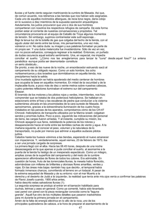 lluvias y el fuerte viento seguían martirizando la cumbre de Masada. Así que,
de común acuerdo, nos retiramos a las tiendas que nos habían sido asignadas.
Cada uno de aquellos incómodos albergues, de recia lona negra, daría cobijo
en lo sucesivo a diez miembros de la supuesta operación arqueológica.
Astutamente, los judíos procuraron que uno o dos de sus hombres
compartieran con nosotros los respectivos refugios de campaña. De esta forma
podían estar al corriente de nuestras conversaciones y propósitos. Tal
circunstancia provocaría en el equipo de Caballo de Troya algunos momentos
de tensión. Sin embargo, supimos contrarrestar este sutil espionaje...
Bajo la tenue luz de la botella de gas que colgaba del techo de la tienda, con el
agudo ulular del viento entre las lonas, mis pensamientos, una vez más,
volvieron a mí. No cabía duda: su imagen y sus palabras formaban ya parte de
mi propio ser. Y una dulce melancolía fue invadiéndome. Sólo de vez en vez,
con no pocos esfuerzos, conseguía regresar a la realidad. Entonces, un puñado
de dudas oscurecía aquel extraño sentimiento. Una, en especial, me impedía
conciliar el sueño: “¿Cómo nos las arreglaríamos para lanzar la "cuna" desde.aquel foso?” La antena
parabólica -aunque podía ser desmontada- constituía
un serio obstáculo...
De pronto, a eso de las nueve de la noche, un ensordecedor estruendo sacó al
campamento de su obligado reposo. Como un solo hombre, los ocho
norteamericanos y dos israelíes que dormitábamos en aquella tienda, nos
precipitamos hacia la salida.
Una inusitada agitación se había apoderado del medio centenar de hombres
que ocupaba la base en aquellos momentos. En mitad de la oscuridad y de la
implacable lluvia, a poco más de diez o veinte metros sobre nuestras cabezas,
cuatro potentes reflectores iluminaban el extremo sur del campamento
Eleazar.
El bramido de los motores y los pilotos rojos y verdes, intermitentes, nos hizo
comprender que se trataba de dos poderosos helicópteros. Se hallaban en
estacionario entre el foso y las escaleras de piedra que conducían a la cisterna
subterránea ubicada en las proximidades de la cara sureste de Masada. Al
aproximarnos, gracias a la extraordinaria iluminación de los cuatro focos
instalados en las panzas de los aparatos, comprobamos cómo de los CH-47
Chinook -helicópteros de transporte utilizados por la Marina israelí- colgaban
sendos y enormes bultos. Poco a poco, siguiendo las indicaciones del personal
de tierra, las cargas fueron arriadas. Y al instante, cumplida su misión, los
Chinook apagaron sus faros, redoblando la potencia de los rotores y
desapareciendo hacia el norte entre las temibles rachas de viento y agua. A la
mañana siguiente, al conocer el peso, volumen y la naturaleza de lo
transportado, no pude por menos que admirar a aquellos audaces pilotos
judíos.
Calados hasta los huesos volvimos a las tiendas, esperando el nuevo amanecer
con impaciencia. Y, verdaderamente, aquel viernes, 23 de febrero de 1973, iba
a ser una jornada cargada de sorpresas.
La primera llegó con el alba. Hacia las 06.45 horas, después de una noche
desasosegada en la que apenas si pude conciliar el sueño, al asomarme a la
puerta de la tienda fui testigo de un inesperado espectáculo. Como un milagro,
amplias zonas de la superficie del campamento y del resto de la cumbre
aparecieron alfombradas de flores de todos los colores. Era admirable. En
cuestión de horas, fruto de las torrenciales lluvias, la meseta había florecido,
adornándose con millares de brillantes y olorosas flores amarillas, verdes y
rojas. En las áreas más bajas -también hay que decirlo-, el temporal había
formado inmensos charcos, convirtiendo el terreno en un lodazal. A pesar de
la extrema sequedad de Masada y de su entorno -con el mar Muerto a la
derecha y el desierto de Judá a la izquierda-, la realidad que tenía ante mis.ojos venía a confirmar las palabras
de Flavio Josefo cuando, 1900 años antes,
había descrito estas salvadoras lluvias (1).
La segunda sorpresa se produjo al entrar en el barracón habilitado para
duchas, letrinas y aseo en general. Como ya comenté, había sido levantado
casi pared con pared con la pieza rectangular conocida como la "laguna
grande”. Aquél fue otro de los múltiples detalles que pasaron inadvertidos
para mi durante la primera jornada en el campamento.
Amén de la falta de energía eléctrica en lo alto de la roca, uno de los
principales quebraderos de cabeza, a la hora de preparar el asentamiento de la
47
 