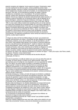 estación receptora de imágenes, fue la ausencia de agua. Ciertamente, según
nos irían explicando los técnicos judíos, ambos problemas podían haber
quedado resueltos -siempre a medias- practicando las correspondientes tomas
de las instalaciones situadas al este de la montaña, en el emplazamiento del
aerocarril. Pero ello, con los kilométricos tendidos de cables y tuberías,
resultaba tan complicado como “escandaloso". El suministro eléctrico,
además, hubiera sido claramente insuficiente para el alto consumo de la
estación. De ahí que, después de estudiar exhaustivamente ambos asuntos, el
Gobierno israelí se decidiera por el transporte hasta lo alto de Masada de un
grupo electrógeno, salvando el segundo obstáculo -el del agua- de idéntica
forma a como lo resolvieran las expediciones de Yadin en los años 1963 al
1965. A unas cuatro millas al oeste de la montaña existía una red de tuberías
que había sido propiedad de la compañía Nafta Oil y que fueron utilizadas en
su momento para prospecciones. Pues bien, por encargo del Ejército judío, la
Mekorot (Compañía Nacional de Aguas) había instalado una tubería más
delgada, que solucionó los problemas de Yadin y, ahora, ocho años después,
los nuestros. Dicha tubería ascendía hasta lo alto de Masada, corriendo
paralela a la rampa romana. En el punto donde terminaba -en el extremo
noroccidental-, los ingenieros empalmaron varios cientos de metros de nuevas
tuberías, ocultos bajo el suelo de
---
(1) Según los datos del Servicio Meteorológico de Israel -que prestaría tan
valiosas informaciones a la misión-, el promedio de días soleados en la región
de Masada y Sodoma, al sur del mar Muerto, es de 26 para febrero y de 31
para marzo. Esta realidad había llevado a los eruditos a continuas polémicas
en torno a las afirmaciones del historiador F. Josefo en relación a las citadas
lluvias sobre Masada. Josefo cuenta, por ejemplo, que antes que reinara
Herodes el Grande, José y otros miembros de su familia se refugiaron en dicha
cumbre. Resistiendo a las tropas de los últimos asmoneos y a las de sus
aliados, los partos, estaban a punto de perecer de sed cuando, repentinamente,
se abrieron los cielos y las cisternas de Masada se colmaron de agua. Y José y.los suyos, dice Flavio Josefo,
se salvaron. Nosotros, como anteriormente
Yigael Yadin, pudimos confirmar la exactitud de los escritos del judío
romanizado. (N. Del m.)
---
tierra de la casamata o muralla de doble muro que corre por dicho filo oeste de
la meseta. Al mismo tiempo, el interior de la “laguna grande” había sido
aprovechado para el montaje de unos depósitos, con una capacidad de 120000
litros. Por último, los judíos habían procedido a camuflarlos cubriendo la
“laguna grande” a base de cañizos. De esta forma el suministro de agua
potable al campamento y a los complejos sistemas de refrigeración o de
alimentación de los equipos quedaba sobradamente cubierto. (En el supuesto
de una avería, el tanque escondido entre las paredes rectangulares de la
"laguna” podía satisfacer las necesidades de la estación -siempre prioritaria-por
espacio de seis o siete días.)
Concluido el desayuno, Curtiss y el resto del equipo se brindaron a colaborar
con los técnicos israelíes en las faenas que estimaron oportunas. Pero Yefet,
después de agradecer nuestra sincera y excelente disposición, se negó,
argumentando que aquéllas no eran las órdenes. El sol flotaba ya sobre los
azules cerros de Moab, rumbo a un cielo transparente. El viento había cesado
y la jornada, en fin, parecía presentarse tibia y apacible.
Minutos antes del desayuno, los oficiales destacados en la base del funicular
habían establecido contacto por radio con el campamento, informando al
general sobre las razones del retraso del medio centenar de hombres que
completaba la expedición de Caballo de Troya y que, según Curtiss, debería
de haber llegado a Masada la noche anterior. Al parecer, el autocar que les
trasladaba desde Jerusalén se había visto obligado a dar media vuelta, como
consecuencia de los cortes en la carretera.
“Su incorporación al campamento Eleazar -concluyeron los militares- se
producirá a lo largo de esta misma mañana.”
Nosotros ignorábamos entonces las “malas nuevas" que portaban aquellos
compatriotas y compañeros...
Dado que nuestras obligaciones eran casi nulas, cada cual se dedicó a lo que
creyó más conveniente. Curtiss y varios de los directores se encerraron en la
48
 