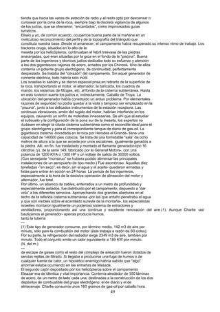 tienda que hacia las veces de estación de radio y el resto optó por descansar o
curiosear por la cima de la roca, siempre bajo la discreta vigilancia de algunos
de los judíos, que se ofrecieron, “encantados", como improvisados guías
turísticos.
Eliseo y yo, de común acuerdo, ocupamos buena parte de la mañana en un
meticuloso reconocimiento del perfil y de la topografía del triángulo que
constituía nuestra base. Desde el amanecer, el campamento había recuperado.su intenso ritmo de trabajo. Los
tractores oruga, situados en lo alto de la
meseta por los helicópteros, continuaban el febril trasvase de las piedras
anaranjadas, que eran situadas por la grúa en el fondo de la “piscina”. Buena
parte de los ingenieros y técnicos judíos dedicaba todo su esfuerzo y atención
a los dos gigantescos cajones de acero, arriados por los Chinook. Uno de ellos
contenía un potente grupo electrógeno, de continuidad, perfectamente
despiezado. Se trataba del “corazón” del campamento. Sin aquel generador de
corriente eléctrica, todo habría sido inútil.
Los israelíes lo sabían y se dieron especial prisa en retirarlo de la superficie de
la roca, transportando el motor, el alternador, la bancada, los cuadros de
mando, los sistemas de filtrajes, etc, al fondo de la cisterna subterránea. Hasta
en esto tuvieron suerte los judíos e, indirectamente, Caballo de Troya. La
ubicación del generador había constituido un arduo problema. Por elementales
razones de seguridad no podía quedar a la vista y tampoco ser emplazado en la
“piscina”, junto a los delicados instrumentos de la estación receptora. Las
continuas vibraciones, amén del rugido del motor, habrían interferido en los
equipos, causando un sinfín de molestias innecesarias. De ahí que al estudiar
el subsuelo y la configuración de la zona sur de la meseta, los expertos no
dudasen en elegir la citada cisterna subterránea como el escondite ideal para el
grupo electrógeno y para el correspondiente tanque de diario de gas-oil. La
gigantesca cisterna -horadada en la roca por Herodes el Grande- tiene una
capacidad de 140000 pies cúbicos. Se trata de una formidable “sala” de ocho
metros de altura a la que se accede por unos escalones, igualmente ganados a
la piedra. Allí, en fin, fue trasladado y montado el flamante generador-tipo 16
cilindros (y), de la serie 149, fabricado por la General Motors-, con una
potencia de 1200 KVA o 1300 HP y un voltaje de salida de 30000 voltios.
(Con semejante “monstruo” se hubiera podido alimentar las principales
instalaciones de un aeropuerto de tipo medio.) Fue asombroso. Aquellas diez
toneladas -”en seco”, es decir, sin el agua y el aceite- quedaron armadas y
listas para entrar en acción en 24 horas. La pericia de los ingenieros,
especialmente a la hora de la decisiva operación de alineación del motor y
alternador, fue total.
Por último, un abanico de cables, enterrados a un metro de profundidad y
especialmente aislados, fue distribuido por el campamento, dispuesto a “dar
vida” a los diferentes servicios. Aprovechando dos grandes aberturas en el
techo de la referida cisterna subterránea -por las que antaño penetraba el agua
y que son visibles sobre el acantilado sureste de la montaña-, los especialistas
israelíes montaron igualmente un poderoso sistema de extractores y
ventiladores, proporcionando así una continua y excelente renovación del aire.(1). Aunque Charlie -así
bautizamos al generador- apenas producía humos,
tanto la tubería
---
(1) Este tipo de generador consume, por término medio, 142 m3 de aire por
minuto, sólo para la combustión del motor (éste trabaja a razón de 60 ciclos).
Por su parte, la refrigeración del radiador exige 2349 m3 de aire, también por
minuto. Todo el conjunto emite un calor equivalente a 189 KW por minuto.
(N. del m.)
---
de escape de gases como el resto del complejo de aireación fueron dotados de
sendas rejillas de filtrado. Si llegaba a producirse una fuga de humos o de
cualquier fuente de calor, un hipotético enemigo habría sabido que "algo”
anormal estaba ocurriendo en las entrañas de Masada.
El segundo cajón depositado por los helicópteros sobre el campamento
Eleazar era de idéntica y vital importancia. Contenía alrededor de 350 láminas
de acero, de un metro de lado cada una, destinadas a la construcción de los dos
depósitos de combustible del grupo electrógeno: el de diario y el de
almacenaje. Charlie consumía unos 160 gramos de gas-oil por caballo hora.
49
 