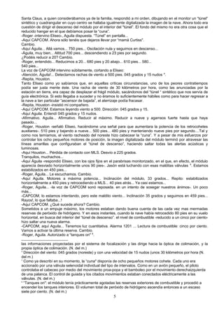 Santa Claus, a quien considerábamos ya de la familia, respondió a mi orden, dibujando en el monitor un “túnel”
sintético y cuadrangular en cuyo centro se hallaba igualmente digitalizada la imagen de la nave. Ahora todo era
cuestión de dirigir el descenso del módulo por el interior del "túnel”. El fondo del mismo no era otra cosa que el
reducido hangar en el que debíamos posar la “cuna”.
-Roger -intervino Eliseo-, Aguila dispuesta. “Túnel” en pantalla...
-Aquí CAPCOM. Ahora sólo tenéis que dejaros llevar por “mamá Curtiss".
Cambio.
-Aquí Águila... Allá vamos... 750 pies... Oscilación nula y seguimos en descenso...
-Águila, muy bien... Altitud 700 pies... descendiendo a 23 pies por segundo.
¿Podéis reducir a 20? Cambio.
-Roger, entendido... Reducimos a 20... 680 pies y 20 abajo... 610 pies... 580...
540 pies...
La voz de CAPCOM intervino súbitamente, cortando a Eliseo:
-Atención, Águila!... Detectamos rachas de viento a 500 pies. 045 grados y 15 nudos 4
.
-Repita, Houston.
Tanto Eliseo como yo sabíamos que, en aquellas críticas circunstancias, uno de los peores contratiempos
podía ser justa mente éste. Una racha de viento de 30 kilómetros por hora, como las anunciadas por la
estación en tierra, era capaz de desplazar el frágil módulo, sacándonos del “túnel “ sintético que nos servía de
guía electrónica. Si esto llegaba a suceder y no éramos lo suficientemente hábiles como para hacer regresar a
la nave a tan particular “ascensor de bajada”, el aterrizaje podía fracasar.
-Repita, Houston -insistió mi compañero.
-Aquí CAPCOM. Estamos leyendo viento a 500. Dirección: 045 grados y 15.
-Aquí Aguila. Entendí 045 grados y 15 nudos.
-Afirmativo. Aguila... Afirmativo. Reducir al máximo. Reducir a nueve y agarraos fuerte hasta que haya
pasado...
-Roger, Houston -señaló Eliseo, haciéndome una señal para que aumentara la potencia de los retrocohetes
auxiliares-. 510 pies y bajando a nueve... 500 pies... 480 pies y manteniendo nueve pies por segundo....Tal y
como nos temíamos, el viento racheado del noreste hizo cabecear la “cuna”. Y a pesar de mis esfuerzos por
controlar los ocho pequeños motores de posición, la imagen digitalizada del módulo terminó por atravesar las
líneas amarillas que configuraban el “túnel de descenso”, haciendo saltar todas las alertas acústicas y
luminosas.
-Aquí Houston... Pérdida de contacto con MLS. Desvío a 225 grados.
Tranquilos, muchachos...
-Aquí Águila -respondió Eliseo, con los ojos fijos en el parabrisas monitorizado, en el que, en efecto, el módulo
aparecía desviado horizontalmente unos 90 pies-. Jasón está luchando con esas malditas válvulas 5
. Estamos
estabilizados en 450 pies...
-Roger, Águila... Le escuchamos. Cambio.
-Aquí Aguila. Motores a máxima potencia... Inclinación del módulo, 33 grados... Repito: estabilizados
horizontalmente a 450 pies y retrocediendo a MLS... 40 pies atrás... Ya casi estamos...
-Roger, Águila... -la voz de CAPCOM sonó reposada. en un intento de sosegar nuestros ánimos-. Un poco
más...
-CAPCOM, lo estamos intentando, pero este maldito viento... Inclinación 35 grados y seguimos en 459 pies...
Rayos!, lo que faltaba...!
-Aquí CAPCOM. ¿Qué sucede ahora? Cambio.
Sometidos a un empuje máximo, los motores estaban dando buena cuenta de las cada vez mas mermadas
reservas de peróxido de hidrógeno. Y en esos instantes, cuando la nave había retrocedido 80 pies en su vuelo
horizontal, en busca del interior del “túnel de descenso”. el nivel de combustible -reducido a un cinco por ciento-
hizo saltar una nueva alarma.
-CAPCOM, aquí Aguila... Tenemos luz cuantitativa. Alarma 1201 ... Lectura de combustible: cinco por ciento.
Vamos a activar la última reserva. Cambio.
-Roger, Aguila. Autorizado a “tanques on" 6
.
las informaciones proyectadas por el sistema de focalización y las dirige hacia la óptica de colimación, y la
propia óptica de colimación. (N. del m.)
4
Dirección del viento: 045 grados (noreste) y con una velocidad de 15 nudos (unos 30 kilómetros por hora (N.
del m.)
5
Como ya describí en su momento, la “cuna" disponía de ocho pequeños motores cohete. Cada uno era
accionado por una válvula selenoidal individual del tipo de intervalos. Como en un avión pequeño, el piloto
controlaba el cabeceo por medio del movimiento proa-popa y el bamboleo por el movimiento derechaizquierda
de una palanca. El control de guiada y los citados movimientos estaban conectados eléctricamente a las
válvulas. (N. del m.)
6
“Tanques on": el módulo tenía prácticamente agotadas las reservas exteriores de combustible y procedió a
encender los tanques interiores. El volumen total de peróxido de hidrógeno ascendía entonces a un escaso
siete por ciento. (N. del m.)
5
 