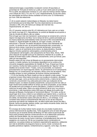 relativamente bajas o soportables: la estación número 20 apuntaba un
porcentaje de 18,9 para el viento sur y sólo un 4 por ciento para el suroeste.
Por su parte, las estaciones números 21 y 22 -para los mismos vientos- fijaban
unos índices de 18,9 y 7,9 y de 14,7 y 5,6, respectivamente. En los tres casos,
las velocidades de dichos vientos oscilaban en torno a los 12-19 kilómetros
por hora. Sólo las estaciones
---
(1) Al no existir estación meteorológica en Masada, los datos fueron
suministrados por la de Kalya Alef. Sus tres observatorios se encuentran
ubicados a 395, 270 y 60 metros por debajo del nivel del mar,
respectivamente. (N. del m.)
---
20 y 21 preveían vientos entre 50 y 61 kilómetros por hora, pero en un tanto
por ciento muy bajo (0,1). Naturalmente, la cumbre de Masada se encuentra a
más de mil pies de altitud y ello se notaba.
Pero el lugar que más nos impresionó -quizá porque se conserva tal y como la
dejaron los legionarios de Silva- fue la rampa de tierra y piedra prensadas que
se empina desde las profundidades hasta casi tocar el filo noroccidental de la
meseta (1). Aquel terraplén de asalto es, sin lugar a dudas, una de las
estructuras o “fórmula” de asedio del ejército romano más interesante del
mundo. La verdad es que, se encuentra francamente bien conservada. La
blancura de la rampa -cuya tierra fue extraída del llamado “promontorio
Blanco", justo en el nacimiento de la misma- es deslumbradora. Durante
algunos minutos quedamos sobrecogidos y ensimismados ante la
contemplación del terraplén y del campamento de Flavio Silva. Ahora, 1900
años después de aquella lucha por la soberanía y libertad de un pueblo, el
Estado de Israel había vuelto a Masada, precisamente, como ya insinué, para
velar por esa seguridad...
Nuestro paseo por las ruinas de Masada se vio gozosamente interrumpido
cuando, a media mañana, los funiculares depositaron en la cumbre a los
cincuenta rezagados especialistas de Caballo de Troya. Al igual que hiciera
con nosotros, Curtiss les había puesto en antecedentes de “algunos” de los
detalles de la secreta misión. Y todos, como era previsible, se mostraron
entusiasmados con aquel segundo intento. Su permanencia en el campamento
Eleazar fue, en consecuencia, tan discreta y eficaz como era de esperar. Pero
aquellos amigos no eran portadores de buenas noticias precisamente...
---.(1) En los escritos de Flavio Josefo se dice en relación a esta rampa: "Ya que
el general romano Silva había construido una muralla en el exterior, alrededor
de todo este lugar, como ya hemos dicho anteriormente, y había de tal manera
construido una previsión muy adecuada para evitar que cualquiera de los
sitiados huyera, se dedicó al asedio propiamente, aunque encontró tan sólo un
lugar donde fuera posible edificar la rampa que tenía proyectada, ya que detrás
de aquella torre que protegía el camino del palacio, y hasta la cumbre de la
colina por la parte oeste, había una cierta eminencia de la roca, muy ancha y
prominente, y sólo trescientos codos (500 pies) por debajo de la parte más
elevada de Masada. Era llamado el “promontorio Blanco”. Por tanto, se fijó en
aquel lugar de la roca y ordenó a sus soldados que trajeran tierra, y cuando se
aplicaron a esta tarea con ardor gran cantidad de ellos, se levantó la rampa que
era sólida, de doscientos codos (330 pies) de altura, y, sin embargo, no se
consideró esta rampa lo suficientemente alta para el uso de las máquinas
guerreras que habían de instalarse allí y se elevó sobre esta rampa otra alta y
grande, hecha de grandes piedras unidas, que medía cincuenta codos, tanto de
altura como de anchura.” (N. del m.)
---
Por encargo de Curtiss habían hecho acopio de una amplia muestra de la
prensa internacional de aquellos días. Tanto el general como el resto del grupo
intuíamos que el reciente derribo del Boeing 727 libio sobre la península del
Sinaí podía arrastrar pésimas consecuencias en el ya deteriorado panorama
político de Oriente Medio. No nos equivocamos. Los comentarios y
reacciones de medio mundo fueron unánimes: el ametrallamiento del avión de
pasajeros y la muerte de 104 de sus ocupantes fueron condenados sin
paliativos. Los países árabes se mostraron especialmente agresivos, caldeando
aún más la atmósfera de preguerra hacia su vecino, Israel. La lectura de
aquellos periódicos ingleses, norteamericanos y egipcios, como digo, nos llenó
51
 