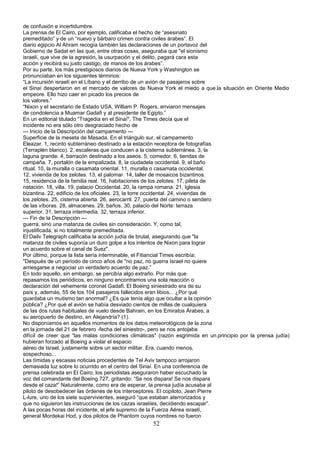 de confusión e incertidumbre.
La prensa de El Cairo, por ejemplo, calificaba el hecho de “asesinato
premeditado” y de un “nuevo y bárbaro crimen contra civiles árabes”. El
diario egipcio Al Ahram recogía también las declaraciones de un portavoz del
Gobierno de Sadat en las que, entre otras cosas, aseguraba que "el sionismo
israelí, que vive de la agresión, la usurpación y el delito, pagará cara esta
acción y recibirá su justo castigo, de manos de los árabes”.
Por su parte, los más prestigiosos diarios de Nueva York y Washington se
pronunciaban en los siguientes términos:
“La incursión israelí en el Líbano y el derribo de un avión de pasajeros sobre
el Sinaí despertaron en el mercado de valores de Nueva York el miedo a que.la situación en Oriente Medio
empeore. Ello hizo caer en picado los precios de
los valores.”
“Nixon y el secretario de Estado USA, William P. Rogers, enviaron mensajes
de condolencia a Muamar Gadafi y al presidente de Egipto.”
En un editorial titulado “Tragedia en el Sinaí", The Times decía que el
incidente no era sólo otro desgraciado hecho de
--- Inicio de la Descripción del campamento ---
Superficie de la meseta de Masada. En el triángulo sur, el campamento
Eleazar. 1, recinto subterráneo destinado a la estación receptora de fotografías
(Terraplén blanco). 2, escaleras que conducen a la cisterna subterránea. 3, la
laguna grande. 4, barracón destinado a los aseos. 5, comedor. 6, tiendas de
campaña. 7, portalón de la empalizada. 8, la ciudadela occidental. 9, el baño
ritual. 10, la muralla o casamata oriental. 11, muralla o casamata occidental.
12, vivienda de los zelotes. 13, el palomar. 14, taller de mosaicos bizantinos.
15, residencia de la familia real. 16, habitaciones de los zelotes. 17, pileta de
natación. 18, villa. 19, palacio Occidental. 20, la rampa romana. 21, Iglesia
bizantina. 22, edificio de los oficiales. 23, la torre occidental. 24, viviendas de
los zelotes. 25, cisterna abierta. 26, aerocarril. 27, puerta del camino o sendero
de las víboras. 28, almacenes. 29, baños. 30, palacio del Norte: terraza
superior. 31, terraza intermedia. 32, terraza inferior.
--- Fin de la Descripción ---
guerra, sino una matanza de civiles sin consideración. Y, como tal,
injustificada, si no totalmente premeditada.
El Dailv Telegraph calificaba la acción judía de brutal, asegurando que "la
matanza de civiles suponía un duro golpe a los intentos de Nixon para lograr
un acuerdo sobre el canal de Suez".
Por último, porque la lista sería interminable, el Fitiancial Times escribía:
"Después de un período de cinco años de "no paz, no guerra Israel no quiere
arriesgarse a negociar un verdadero acuerdo de paz.”
En todo aquello, sin embargo, se percibía algo extraño. Por más que
repasamos los periódicos, en ninguno encontramos una sola reacción o
declaración del vehemente coronel Gadafi. El Boeing siniestrado era de su
país y, además, 55 de los 104 pasajeros fallecidos eran libios... ¿Por qué
guardaba un mutismo tan anormal? ¿Es que tenía algo que ocultar a la opinión
pública? ¿Por qué el avión se había desviado cientos de millas de cualquiera
de las dos rutas habituales de vuelo desde Bahrain, en los Emiratos Árabes, a
su aeropuerto de destino, en Alejandría? (1).
No disponíamos en aquellos momentos de los datos meteorológicos de la zona
en la jornada del 21 de febrero -fecha del siniestro-, pero se nos antojaba
difícil de creer que “las malas condiciones climáticas" (razón esgrimida en un.principio por la prensa judía)
hubieran forzado al Boeing a violar el espacio
aéreo de Israel, justamente sobre un sector militar. Era, cuando menos,
sospechoso...
Las tímidas y escasas noticias procedentes de Tel Aviv tampoco arrojaron
demasiada luz sobre lo ocurrido en el centro del Sinaí. En una conferencia de
prensa celebrada en El Cairo, los periodistas aseguraron haber escuchado la
voz del comandante del Boeing 727, gritando: “Se nos dispara! Se nos dispara
desde el caza!” Naturalmente, como era de esperar, la prensa judía acusaba al
piloto de desobedecer las órdenes de los interceptores. El copiloto, Jean Pierre
L-lure, uno de los siete supervivientes, aseguró “que estaban aterrorizados y
que no siguieron las instrucciones de los cazas israelíes, decidiendo escapar”.
A las pocas horas del incidente, el jefe supremo de la Fuerza Aérea israelí,
general Mordekai Hod, y dos pilotos de Phantom cuyos nombres no fueron
52
 