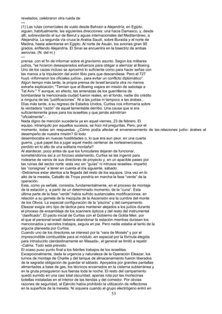 revelados, celebraron otra rueda de
---
(1) Las rutas comerciales de vuelo desde Bahrain a Alejandría, en Egipto,
siguen, habitualmente, las siguientes direcciones: una hacia Damasco, y, desde
allí, sobrevolando el sur de Beirut y aguas internacionales del Mediterráneo, a
Alejandría. La segunda vía cruza la Arabia Saudí, sobre Buraida y el norte de
Medina, hasta adentrarse en Egipto. Al norte de Asuán, los aviones giran 90
grados, enfilando Alejandría. El Sinaí se encuentra en la bisectriz de ambas
aerovías. (N. del m.)
---
prensa. con el fin de informar sobre el gravísimo asunto. Según los militares
judíos, "se hicieron desesperados esfuerzos para obligar a aterrizar al Boeing.
Uno de los cazas incluso se aproximó lo suficiente como para hacer señas con
las manos a la tripulación del avión libio para que descendiese. Pero el 727
huyó -informaron los oficiales judíos-, para evitar un conflicto diplomático”.
Algún tiempo más tarde, la propia prensa de Israel lanzaría otra no menos
extraña explicación; "Temían que el Boeing viajara en misión de sabotaje a
Tel Aviv." Y aunque, en efecto, las amenazas de los guerrilleros de
bombardear la mencionada ciudad fueron reales, en el fondo, nadie dio crédito
a ninguna de las “justificaciones”. Ni a las judías ni tampoco a las árabes...
Días más tarde, a su regreso de Estados Unidos, Curtiss nos informaría sobre
la verdadera “razón” de aquel lamentable derribo. Una causa que si era
suficientemente grave para los israelitas y que jamás admitirían
"oficialmente"...
Nada digno de mención sucedería ya en aquel viernes, 23 de febrero. El
equipo, intranquilo por aquellos sucesos, se hizo mil preguntas. Pero, por el
momento, todas sin respuestas. ¿Cómo podía afectar el envenenamiento de las.relaciones judío- árabes al
desempeño de nuestra misión? Si todo
desembocaba en nuevas hostilidades o, lo que era aun peor, en una cuarta
guerra, ¿qué papel iba a jugar aquel medio centenar de norteamericanos,
perdido en lo alto de una solitaria montaña?
Al atardecer, poco antes de que los funiculares dejaran de funcionar,
sometiéndonos así a un forzoso aislamiento, Curtiss se las ingenió para
rodearse de varios de sus directores de proyecto y, en un apacible paseo por
las ruinas del sector norte -esta vez sin “guías” ni intrusos israelíes- impartió
las “consignas” a tener en cuenta al día siguiente, sábado:
-Debíamos estar atentos a la llegada del resto de los equipos. Una vez en lo
alto de la meseta, Caballo de Troya pondría en marcha la fase “verde” de la
operación.
Esta, como ya señalé, consistía, fundamentalmente, en el proceso de montaje
de la estación y, a partir de un determinado momento, de la “cuna”. Esta
última parte de la fase “verde” había sufrido sustanciales modificaciones, en
relación a su gemela de la mezquita de la Ascensión era la cumbre del monte
de los Olivos. La especial configuración de la “piscina” y del campamento
Eleazar exigía otro tipo de táctica para mantener alejados a los judíos durante
el proceso de ensamblaje de los scanners ópticos y del resto del instrumental
“clasificado”. El pacto inicial de Curtiss con el Gobierno de Golda Meir, por
el que el personal israelí debería abandonar la estación mientras durasen los
mencionados y secretos trabajos, seguía en pie. Pero nadie estaba al tanto de la
argucia planeada por Curtiss.
Cuando uno de los directores se interesó por la “vara de Moisés" y por el
imprescindible combustible para el módulo -en especial por la fórmula elegida
para introducirlo clandestinamente en Masada-, el general se limitó a repetir:
-Calma. Todo está previsto.
El ocaso puso punto final a los febriles trabajos de los israelitas.
Excepcionalmente, dada la urgencia y naturaleza de la Operación Eleazar, los
turnos de montaje de Charlie y del tanque de almacenamiento fueron liberados
de la sagrada obligación de guardar el sábado. Apoyados por grandes pantallas
alimentadas a base de gas, los técnicos encerrados en la cisterna subterránea y
en la gruta prosiguieron sus faenas toda la noche. El resto del campamento
quedó sumido en una casi total oscuridad, apenas rota por las mortecinas
botellas instaladas en el interior de las tiendas y del comedor. Por obvias
razones de seguridad, el Ejército había prohibido la utilización de reflectores
en la superficie de la meseta. Ni siquiera cuando el grupo electrógeno entró en
53
 