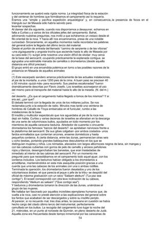 funcionamiento se quebró esta rígida norma. La integridad física de la estación
y del centenar de hombres que formábamos el campamento así lo requería.
Éramos una “simple y pacífica expedición arqueológica” y, en consecuencia,.la presencia de focos en el
triángulo sur de Masada sólo habría servido para
levantar sospechas.
Al clarear del día siguiente, cuando nos disponíamos a desayunar, echamos en
falta a Curtiss y a varios de los oficiales jefes del campamento. Bahat,
adivinando nuestras preguntas, nos invitó a que echáramos un vistazo desde el
filo oriental de la roca. Y hacia allí nos encaminamos, presa de una notable
curiosidad- Sinceramente, en aquellos momentos nadie recordaba las palabras
del general sobre la llegada del último tercio del material.
Desde el portón de entrada del llamado “camino de serpiente o de las víboras”
-una zigzagueante y angosta trocha que asciende hasta lo alto de Masada por
su cara este (1)- surgió ante nosotros una visión difícil de olvidar: muy cerca
de la base del aerocarril, ocupando prácticamente la explanada contigua, se
agrupaba una estimable manada de camellos o dromedarios (desde aquella
distancia era difícil precisar).
El grupo entró en una encendida polémica en torno a las posibles razones de la
presencia en Masada de aquellos animales
---
(1) Este escarpado sendero arranca prácticamente de las actuales instalaciones,
al pie de la montaña, a unos 1200 pies de la cima. A buen paso se precisan 40
o 50 minutos -quizá más- para recorrerlo. Sus piedras escalonadas" fueron
dramáticamente descritas por Flavio Josefo. Los israelitas aconsejaron el uso
del mismo para el transporte del material hasta lo alto de la meseta. (N. del m.)
---
del desierto. ¿Es que el cargamento había llegado a lomos de los mismos? Y si
era así, ¿por que?
El debate terminó con la llegada de unos de los militares judíos. Se nos
reclamaba junto a la estación de radio. Minutos mas tarde una veintena de
hombres de Caballo de Troya embarcaba en el funicular, rumbo a las
instalaciones de la base.
El insólito y multicolor espectáculo que nos aguardaba al pie de la roca nos
dejó sin habla. Curtiss y varias decenas de israelíes se afanaban en la descarga
de una serie de voluminosos bultos, ayudados en todo momento por los
miembros de aquella caravana beduina. Alrededor de cuarenta o cincuenta
dromedarios los famosos “barcos del desierto"- se apretaban nerviosos frente a
la plataforma del aerocarril. De sus gibas colgaban -por ambos costados- unos
fardos enmallados que contenían arcones, enseres domésticos y hasta
pequeños corderos. A cierta distancia, entre las dunas, permanecían otras seis
u ocho bestias, portando grandes baldaquines descubiertos en los que se
distinguían mujeres y niños..Los nómadas, ataviados con largos albornoces negros de lana, sin mangas y
con las cabezas cubiertas con gorros de pelo de camello y airosos pañolones
rojos y blancos, desenganchaban las banastas, que eran trasladadas de
inmediato al interior de las cabinas del aerocarril. Por un momento me
pregunté para que necesitábamos en el campamento todo aquel ajuar, con los
corderos incluidos. Los beduinos habían obligado a los dromedarios a
arrodillarse, manteniéndolos en esta más asequible posición gracias a una
cuerda que unía las cabezas de los animales con una o ambas rodillas.
Terminada la operación, los dromedarios fueron desatados y uno de los
voluntariosos árabes -el que parecía el jeque o jefe de la tribu- se despidió del
oficial de máxima graduación con un seco “Salaam aleikuni” ("La paz sea
contigo"). El israelí correspondió con otra leve inclinación de su cabeza,
respondiendo "Aleikum as salaam” ("Que contigo sea").
Y beduinos y dromedarios tomaron la dirección de las dunas, uniéndose al
grupo de las mujeres.
Me hallaba tan fascinado por aquellos increíbles ejemplares humanos que, de
vuelta a la roca, casi no presté atención a las explicaciones del general sobre
los fardos que acababan de ser descargados y sobre su insólito periplo.
Al parecer, si no recuerdo mal, tres días antes, la caravana en cuestión se había
hecho cargo del citado último tercio del instrumental, perfectamente
camuflado en los bultos. La recogida del cargamento tuvo lugar la noche del
21, miércoles, en un punto al noroeste de Qumrán, en pleno desierto de Judá.
Aquella zona era frecuentada desde tiempo inmemorial por las caravanas de
54
 