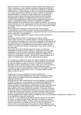 beduinos que iban y venían de Arabia. Muchas de estas tribus traficaban con
armas o cambiaban vino por mujeres, cruzando con libertad la frontera de la
antigua Jordania. Supongo que, por un alto precio, aquella tribu o clan de los
nobles shammar (1) había aceptado la misión de transportar hasta Masada lo
que, oficial y aparentemente, sólo era un prosaico conjunto de cacharros y
enseres domésticos, “necesarios en todo campamento” Los beduinos se
volvieron mudos y sordos ante la generosa recompensa de los israelíes...
Verdaderamente el plan de la Inteligencia judía funcionó a la perfección.
¿Quién hubiera imaginado que entre los fardos de aquella austera caravana
viajaba un sofisticado equipo de recepción de fotografías vía satélite?
Siempre distantes de las carreteras y de los núcleos de población, los shammar
habían caminado de noche -descansando durante el día- por una intrincada red
de cañadas y senderos, en pleno desierto, que conocían y frecuentaban desde
hacía siglos.
Pero la misión de los beduinos no había terminado. Aquel mediodía,
correspondiendo a una invitación del jeque de la tribu para participar en el
siempre complejo ritual de la preparación y degustación del café, Curtiss.tendría la oportunidad de maquinar un
nuevo y astuto plan. Una estratagema
que nos “cubriría las espaldas" en el crítico momento del lanzamiento del
módulo...
Aquel trabajo fue bien venido. El aislamiento en lo alto de nuestro
“portaaviones” de piedra, sin suministro eléctrico ni distracción alguna y con
medio centenar de hombres, mano sobre mano, empezaba a preocuparnos. así
que, espontánea y voluntariamente, el grupo de Caballo de Troya se ofreció a
transportar los fardos y a depositarlos -con el resto de los bloques de color
naranja- en el fondo de la “piscina”. Oficialmente, la fase “verde" acababa de
ser inaugurada...
Curtiss, que, como decía, fraguaba algo en su cerebro, nos pidió que
apartásemos la media docena de corderos. Y el personal lo hizo encantado,
sujetándolos a uno de los vientos de la tienda del general. Algunos de los
muchachos, compadecidos por los lastimeros balidos de las frágiles crías, se
erigieron en improvisadas “nodrizas", diezmando las reservas de leche de la
cocina. La verdad es que no hubo malas caras entre los cocineros
---
(1) Los shammar constituye una de las mas nobles y antiguas tribus beduinas
de la Arabia septentrional. Se subdivide en cuatro grandes fracciones tribales:
los abde, los singiara, los aslam y los turnan. Los shammar se consideran
qathanitas, es decir, descendientes de Qathar. Este, junto al mítico Ismael, es
reconocido como uno de los fundadores de varias estirpes del pueblo
musulmán. Se supone que los shammar se asentaron en la región comprendida
entre el Yébel Agia y el Yebel Selma, al sur, y el temible desierto del Gran
Nefud, al norte. (N. del m.)
---
israelíes. Allí, lo único que sobraba era comida y aburrimiento.
(Cada mañana, puntual y religiosamente, el funicular nos abastecía de pan
caliente, leche y de aquellas viandas que empezaban a escasear en las
despensas del barracón.)
Hacia las dos de la tarde, el general tomó sus seis corderillos y, acompañado
por Bahat, el supervisor, cruzó el portalón de la empalizada dirigiéndose a la
plataforma del aerocarril. El paciente Curtiss encajó con deportividad las
chanzas de judíos y norteamericanos, divertidos ante la poco usual estampa de
todo un general de la USAF pastoreando un rebaño. Cuando interrogué a
Eliseo sobre las intenciones del jefe de la operación, mi hermano se encogió
de hombros. Nadie en el campamento Eleazar tenía la menor idea de por qué
se había hecho cargo de los animales. La posible explicación debía de estar en
el interior de la larga tienda negra de lana de cabra que habían levantado los
shammar aquella misma mañana sobre las amarillentas dunas que se extienden.al noreste de la montaña, a un
tiro de piedra de los restos del campamento
romano “B” (1). Era evidente que los beduinos tenían intención de permanecer
en el lugar, al menos por algún tiempo. Pero esta circunstancia no parecía
inquietar a los militares israelíes. De todas formas, nos equivocamos cuando
dimos por hecho que, a su regreso a la cumbre, Curtiss nos aclararía el
misterio. Entre otras razones, porque el general no volvería a Masada. Hacia
las cuatro de esa tarde del sábado, el funicular dejó en la meseta a Bahat. Traía
55
 