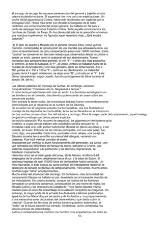 el encargo de recoger las escasas pertenencias del general y bajarlas a toda
prisa a la plataforma base. El supervisor fue muy parco en explicaciones. Un
coche oficial aguardaba a Curtiss, había sido reclamado con urgencia por la
embajada USA. Horas más tarde, los oficiales encargados de la radio
recibirían una comunicación del propio general. Se hallaba en Tel Aviv a
punto de despegar hacia los Estados Unidos. Todo aquello conmocionó a los
hombres de Caballo de Troya. En los planes del jefe de la operación -al menos
que nosotros supiéramos- no figuraba aquel repentino viaje. ¿Qué estaba
pasando?
---
(1) El plan de asedio a Masada por el general romano Silva, como ya hice
mención, contemplaba la construcción de una muralla que abraiase la roca, así
como el levantamiento de ocho campamentos para unos 15000 hombres. Estos
"castros" se conservan en tan buen estado que, observados desde la cumbre o
desde un avión, parece como si acabaran de ser abandonados. Fueron
montados dos campamentos grandes -el ve1 "F"- y otros seis mas pequeños.
El primero, al este de Masada, el "F", al Oeste. Ambos se hallaban fuera de la
muralla de circunvalación y son casi gemelos, tanto en dimensiones -140 x
180 yardas el x' 130 x 160 el "F'.- como en su planificación. La mitad del
grueso de la X Legión orfreterisis, se alojó en el “B”, y el resto en el “F”. Este
último campamento, según Josefo, fue el cuartel general de Silva durante el
asedio. (N. del m.)
---
Las últimas palabras del mensaje de Curtiss, sin embargo, parecían
tranquilizadoras: “Empiecen sin mi. Regresaré a tiempo."
El resto de la jornada transcurrió casi sin sentir. Los hombres se refugiaron en
las tiendas o en el comedor, discutiendo y polemizando sin cesar sobre tan
inesperada partida.
Bien entrada la tarde-noche, las encendidas tertulias fueron momentáneamente
interrumpidas por la presencia en la cumbre de los Sikorsky.
De acuerdo con el programa previsto por los israelitas, una vez finalizado el
montaje de los depósitos de combustible, éstos serían llenados en el transcurso
de dos noches consecutivas: las del sábado y domingo. Para la mayor parte del.campamento, aquel trasiego
de gas-oil constituyó uno de los peores suplicios
de toda la operación. Por razones de seguridad, los gigantescos helicópteros-grúa
israelíes -a cuyas panzas habían sido acoplados sendos tanques de 10
toneladas cada uno- sólo podían sobrevolar Masada en plena oscuridad y, a ser
posible, sin luces. El tronar de los rotores principales, con sus seis palas, fue,
como digo, una pesadilla. Cada hora, puntuales como relojes, una pareja de
Sikorsky tomaba tierra en el filo suroriental del triángulo, vaciando sus
cisternas. Fue inútil intentar conciliar el sueño.
Impacientes por verificar el buen funcionamiento del generador, los judíos -una
vez colmados los 5500 litros del tanque de diario- activaron a Charlie. Los
sistemas respondieron a la perfección y los técnicos, lógicamente, se
felicitaron mutuamente.
Hacia las cinco de la madrugada del lunes, 26 de febrero, el último S-64
despegaba de la cumbre, alejándose hacia el sur: a la base de Etzion. El
laborioso trasiego de casi 170000 litros de combustible había concluido. Un
mes más tarde, si todo seguía su curso normal, los helicópteros repetirían la
operación de llenado del tanque de almacenamiento. Pero antes, mucho antes,
tendrían lugar “otros" acontecimientos...
Mucho antes del amanecer del domingo, 25 de febrero, más de la mitad del
campamento Eleazar se hallaba en pie, desvelado por el incesante bramido de
los helicópteros. De común acuerdo, aunque los rostros de los hombres
denotaban un profundo cansancio, consecuencia de una noche de vigilia, los
oficiales judíos y los directores de Caballo de Troya fijaron aquella misma
mañana para el inicio del ensamblaje de la estación receptora de imágenes. Sin
embargo, la mayor parte de la jornada fue destinada a labores preliminares,
apertura de los falsos bloques de piedra y de los fardos y, muy especialmente,
a una exhaustiva serie de pruebas del cierre eléctrico que debía cubrir la
“piscina". Cuando los técnicos de ambos bandos quedaron satisfechos, el
"techo" de la futura estación fue cerrado, iniciándose, como comentaba, las
labores previas de desembalaje.
Judíos y norteamericanos, hombro con hombro, nos empeñamos con ardor en
56
 
