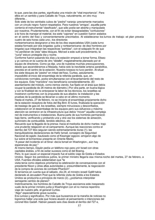 lo que, para las dos partes, significaba una misión de “vital importancia”. Para
ellos en un sentido y para Caballo de Troya, naturalmente, en otro muy
diferente...
Solo siete de los veintiséis cubos de “piedra" naranja -previamente marcados
con un círculo negro- fueron respetados. Para nuestros “amigos”, aquella parte
contenía el instrumental “clasificado", que sólo podía ser abierta y manipulada
por nosotros. Prudentemente, con el fin de evitar desagradables “confusiones”
a la hora de manejar el material, los siete “cajones" en cuestión fueron aislados
en el centro del foso y convenientemente precintados. Al establecerse los.turnos de trabajo -el plan preveía
cuatro de seis horas cada uno-, los directores
norteamericanos designaron a tres de los diez especialistas USA (cada turno
estaba formado por dos brigadas -judía y norteamericana- de diez hombres por
brigada) que integraban las respectivas “partidas", con el solapado fin de que
“no perdieran de vista” tales bloques. Merced a este sutil procedimiento, la
“cuna" estuvo protegida día y noche.
Conforme fueron pasando los días y la estación empezó a tomar forma, Eliseo
y yo caímos en la cuenta de otro “detalle", magistralmente planeado por el
equipo de directores. Como ya dije, una de nuestras muchas preocupaciones,
desde que ascendiéramos a Masada, había sido la inevitable antena parabólica,
prevista en el centro de la estación. Nuestra torpeza no tuvo perdón. Al situar
los siete bloques de “piedra" en mitad del foso, Curtiss, astutamente,
imposibilitó el inicio del ensamblaje de la referida parábola, que, en
condiciones normales, podía simultanearse con el levantamiento del resto de
los equipos. Esta "maniobra” nos beneficiaría considerablemente. (El
asentamiento del módulo, como iremos viendo, fue fijado en el área que debía
ocupar la parábola de 26 metros de diámetro.) Por otra parte, en buena lógica
y con la finalidad de no entorpecer la labor de los técnicos, los israelitas se
mostraron conformes con la propuesta de sus aliados: la instalación y las
pruebas de la parábola se llevarían a cabo en el último momento.
Hasta el martes, 27 de febrero, no se iniciaría el ensamblaje propiamente dicho
de la estación receptora de fotos del Big Bird. El lunes, finalizada la operación
de trasiego de gas-oil, los israelitas, siempre minuciosos y desconfiados,
colaboraron en el desembalaje de los equipos pero sus esfuerzos y máxima
atención se centraron en la infraestructura que debía “mover" aquella compleja
red de instrumentos e instalaciones. Buena parte de sus hombres permaneció
bajo tierra, verificando y probando una y otra vez los sistemas de aireación,
suministro de combustible, tendido eléctrico, etc.
Recuerdo que la llegada de la prensa -hacia el mediodía de dicho martes- trajo
una prudente relajación en el campamento. Aunque las reacciones contra el
derribo del 727 libio seguían siendo extremadamente duras (1). las
tranquilizadoras declaraciones de Hafiz Ismail, consejero de Seguridad
Nacional de egipto -bautizado como el Kissinger egipcio- arrojaron algo de
luz sobre el tormentoso presente en Oriente Medio.
“A pesar del incidente en el Sinaí -decía Ismail en Washington-, aún hay
esperanzas de paz."
Al mismo tiempo, Dayán pedía un teléfono rojo para unir Israel con otras
capitales árabes, a fin de exitar sucesos como el del Boeing.
Pero, lo que causó un especial impacto fue el súbito viaje de Golda a Estados
Unidos. Según los periódicos judíos, la primer ministro llegaría esa misma.noche del martes, 27 de febrero, a
USA. Fuentes oficiales adelantaban que "la
visita tenía como objetivos prioritarios la celebración de conversaciones con el
presidente Nixon y otras altas autoridades y, presumiblemente, la negociación
de la compra de aviones de combate Phantom".
Si teníamos en cuenta que el sábado, día 24, el ministro israelí Galill había
declarado al Jerusalem Post que la referida visita de Golda a los Estados
Unidos se produciría a principios de marzo (2), ¿podíamos interpretar
semejante cambio de planes?
Instintivamente, los hombres de Caballo de Troya asociamos este inesperado
vuelo de la primer ministro judía a Washington con el no menos repentino
viaje de nuestro jefe, el general Curtiss.
“Algo" especialmente grave sucedía...
Era curioso y significativo. Por más que buceamos en la maraña de noticias no
logramos hallar una sola que hiciera alusión al pensamiento o intenciones del
coronel libio Gadafi. Habían pasado seis días desde el derribo del 727 e,
57
 