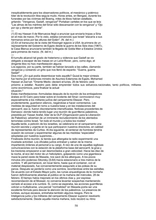 inexplicablemente para los observadores políticos, el mesiánico y polémico
líder de la revolución libia seguía mudo. Horas antes, en Bengasi, durante los
funerales por las víctimas del Boeing, miles de libios habían estallado,
gritando: “Venganza, Gadafi, venganza!" Portaban carteles en los que se leía:
“Las almas de los mártires del Sinaí sólo descansarán con la venganza" y “Ojo
por ojo y diente por diente".
---
(1) El rey Hassan II de Marruecos llegó a anunciar que enviaría tropas a Siria
en el mes de marzo. Por lo visto, estaba convencido que Israel “atacaría a sus
hermanos sirios por las alturas del Golán". (N. del m.)
(2) En el transcurso de la visita del Kissinger egipcio a USA -la primera de un
representante del Gobierno de Egipto desde la guerra de los Seis días (1967)-,
la Casa Blanca anunciaría también la llegada de Golda Meir a Estados Unidos
para primeros de marzo. (N. del m.)
---
El tumulto alcanzó tal grado de histerismo y violencia que Gadafi se vio
obligado a escapar de las masas en un Land-Rover, pero, como digo, el
dirigente libio no hizo manifestación alguna.
Los egipcios, por su parte, también se habían lanzado a las calles, clamando
venganza y coreando un grito que nos llenó de espanto: “Guerra, guerra.
Sadat!"
Dios mío! ¿En qué podía desembocar todo aquello? Quizá la mejor síntesis
fue hecha por el entonces ministro de Asuntos Exteriores de Egipto, Mohamed
Hassan el Zax'vat: "Oriente Medio -declaró el lunes, 26 de febrero- está
próximo a estallar. Nuestro país debe emprender todos sus esfuerzos.nacionales, tanto políticos, militares
como económicos, para finalizar la actual
situación."
Estas manifestaciones -formuladas después de la reunión de los embajadores
árabes en El Cairo para tratar sobre el incidente del Sinaí- conmovieron muy
especialmente a los militares judíos del campamento Eleazar. Pero,
prudentemente, guardaron silencio, negándose a hacer comentarios. Las
medidas de seguridad en torno a nuestra base y en las instalaciones del
aerocarril, eso si, fueron discretamente intensificadas. Noticias procedentes de
Damasco -donde había tenido lugar una reunión de guerrilleros palestinos,
presidida por Yasser Arafat, líder de la OLP (Organización para la Liberación
de Palestina)- advertían de un inminente recrudecimiento de los atentados
terroristas contra Israel, "en todo el mundo y a todos los niveles".
Aquella tarde, a petición de los israelíes, se celebraría en el campamento una
reunión secreta y urgente en la que participaron nuestros directores, en calidad
de representantes de Curtiss. Al día siguiente, el centenar de hombres tendría
ocasión de conocer y experimentar algunas de las medidas “especiales"
adoptadas por nuestros superiores...
Finalizada dicha reunión, la tienda que albergaba la radio experimentó una
inusitada actividad. Los oficiales judíos entraban y salían de la misma
impartiendo órdenes al personal a su cargo. A raíz de una de aquellas sigilosas
comunicaciones con la estación de la plataforma base del aerocarril, la grúa y
los tractores empezaron a ser desmontados a gran velocidad. Hacia las diez de
la noche, el eco del motor de un helicóptero, golpeando como una gigantesca
maza la pared oeste de Masada, nos sacó de los albergues. A los pocos
minutos otro poderoso Sikorsky (S-64) hacía estacionario a tres metros de la
cumbre. Y allí permaneció, sin tocar tierra, hasta que el container, con el
material despiezado, fue convenientemente asegurado a las poleas de su
panza. Después se perdería como una sombra, recortándose entre las estrellas.
De acuerdo con el Estado Mayor judío, las ruinas arqueológicas de la montaña
fueron definitivamente abiertas al público en la mañana del miércoles, 28 de
febrero. El tiempo había mejorado en los últimos días y, por expresa
recomendación de el Mossad, no convenía levantar sospechas manteniendo
cerrado el acceso a la cumbre. Si, como se esperaba, las acciones guerrilleras
volvían a multiplicarse, una parcial “normalidad” en Masada podía ser una
excelente fórmula para desviar la atención de los palestinos. La presencia de
turistas, aunque escasos, entrañaba también algunos riesgos. Pero la
Inteligencia judía y los militares del campamento Eleazar supieron resolverlo
satisfactoriamente. Desde aquella misma mañana, todo recobró su ritmo
58
 