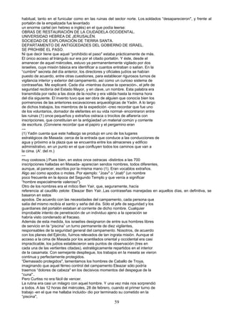 habitual, tanto en el funicular como en las ruinas del sector norte. Los.soldados “desaparecieron", y frente al
portalón de la empalizada fue levantado
un enorme cartel (en hebreo e inglés) en el que podía leerse:
OBRAS DE RESTAURACIÓN DE LA CIUDADELA OCCIDENTAL.
UNIVERSIDAD HEBREA DE JERUSALÉN.
SOCIEDAD DE EXPLORACIÓN DE TIERRA SANTA.
DEPARTAMENTO DE ANTIGÜEDADES DEL GOBIERNO DE ISRAEL.
SE PROHIBE EL PASO.
Ni que decir tiene que aquel “prohibido el paso" estaba prácticamente de más.
El único acceso al triángulo sur era por el citado portalón. Y éste, desde el
amanecer de aquel miércoles, estuvo ya permanentemente vigilado por dos
israelíes, cuya misión básica era identificar a cuantos entraban o salían. En la
“cumbre" secreta del día anterior, los directores y oficiales judíos se habían
puesto de acuerdo, entre otras cuestiones, para establecer rigurosos turnos de
vigilancia interior y exterior del campamento, así como un curioso sistema de
contraseñas. Me explicaré. Cada día -mientras durase la operación-, el jefe de
seguridad recibiría del Estado Mayor, y en clave, un nombre. Esta palabra era
transmitida por radio a las doce de la noche y era válida hasta la misma hora
del día siguiente. El invento tuvo que ser obra de alguien que conocía bien los
pormenores de las anteriores excavaciones arqueológicas de Yadin. A lo largo
de dichos trabajos, los miembros de la expedición -creo recordar que fue uno
de los voluntarios, domador de elefantes en su vida normal- encontraron entre
las ruinas (1) once pequeños y extraños ostraca o trocitos de alfarería con
inscripciones, que constituían en la antigüedad un material común y corriente
de escritura. (Conviene recordar que el papiro y el pergamino eran
---
(1) Yadin cuenta que este hallazgo se produjo en uno de los lugares
estratégicos de Masada: cerca de la entrada que conduce a las conducciones de
agua y próximo a la plaza que se encuentra entre los almacenes y edificio
administrativo, en un punto en el que confluyen todos los caminos que van a
la cima. (A'. del m.)
---
muy costosos.) Pues bien, en estos once ostracas -distintos a las 700
inscripciones halladas en Masada- aparecían sendos nombres, todos diferentes,
aunque, al parecer, escritos por la misma mano (1). Eran vocablos extraños.
Algo así como apodos o motes. Por ejemplo: “Joav" o “Joab" (un nombre
poco frecuente en la época del Segundo Templo y que venía a significar
“hombre especialmente valeroso").
Otro de los nombres era el mítico Ben Yair, que, seguramente, hacía
referencia al caudillo zelote: Eleazar Ben Yair..Las contraseñas manejadas en aquellos días, en definitiva, se
basaron en estos
apodos. De acuerdo con las necesidades del campamento, cada persona que
salía del mismo recibía el santo y seña del día. Sólo el jefe de seguridad y los
guardianes del portalón estaban al corriente de dicho nombre. Cualquier
improbable intento de penetración de un individuo ajeno a la operación se
habría visto condenado al fracaso.
Además de esta medida, los israelíes designaron de entre sus hombres libres
de servicio en la “piscina” un turno permanente de diez vigilantes,
responsables de la seguridad general del campamento. Nosotros, de acuerdo
con los planes del Ejército, fuimos relevados de tan ingrata misión. Aunque el
acceso a la cima de Masada por los acantilados oriental y occidental era casi
impracticable, los judíos establecieron seis puntos de observación (tres en
cada una de las vertientes citadas), estratégicamente repartidos en el interior
de la casamata. Con semejante despliegue, los trabajos en la meseta se vieron
continua y perfectamente protegidos.
“Demasiado protegidos", lamentamos los hombres de Caballo de Troya,
imaginando que aquel férreo control del campamento Eleazar sólo podría
traernos “dolores de cabeza" en los decisivos momentos del despegue de la
“cuna"..
Pero Curtiss no era fácil de vencer.
La rutina era casi un milagro con aquel hombre. Y una vez más nos sorprendió
a todos. A las 12 horas del miércoles, 28 de febrero, cuando el primer turno de
trabajo -en el que me hallaba incluido- dio por terminado su cometido en la
“piscina",
59
 