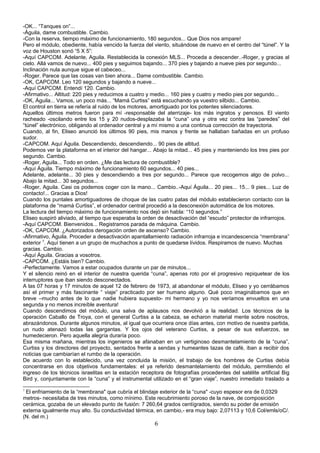 -OK... “Tanques on”...
-Águila, dame combustible. Cambio.
-Con la reserva, tiempo máximo de funcionamiento, 180 segundos... Que Dios nos ampare!
Pero el módulo, obediente, había vencido la fuerza del viento, situándose de nuevo en el centro del “túnel”. Y la
voz de Houston sonó “5 X 5”:
-Aquí CAPCOM. Adelante, Aguila. Restablecida la conexión MLS... Proceda a descender..-Roger, y gracias al
cielo. Allá vamos de nuevo... 400 pies y seguimos bajando... 370 pies y bajando a nueve pies por segundo...
Inclinación nula aunque sigue el cabeceo...
-Roger. Parece que las cosas van bien ahora... Dame combustible. Cambio.
-OK, CAPCOM. Leo 120 segundos y bajando a nueve...
-Aquí CAPCOM. Entendí 120. Cambio.
-Afirmativo... Altitud: 220 pies y reducimos a cuatro y medio... 160 pies y cuatro y medio pies por segundo...
-OK, Águila... Vamos, un poco más... “Mamá Curtiss” está escuchando ya vuestro silbido... Cambio.
El control en tierra se refería al ruido de los motores, amortiguado por los potentes silenciadores.
Aquellos últimos metros fueron para mí -responsable del aterrizaje- los más ingratos y penosos. El viento
racheado -oscilando entre los 15 y 20 nudos-desplazaba la “cuna” una y otra vez contra las “paredes” del
“túnel” electrónico, obligando al ordenador central y a mí mismo a una continua corrección de trayectoria.
Cuando, al fin, Eliseo anunció los últimos 90 pies, mis manos y frente se hallaban bañadas en un profuso
sudor.
-CAPCOM. Aquí Águila. Descendiendo, descendiendo... 90 pies de altitud.
Podemos ver la plataforma en el interior del hangar... Abajo la mitad... 45 pies y manteniendo los tres pies por
segundo. Cambio.
-Roger, Aguila... Todo en orden. ¿Me das lectura de combustible?
-Aquí Águila. Tiempo máximo de funcionamiento 60 segundos... 40 pies...
Adelante, adelante... 30 pies y descendiendo a tres por segundo... Parece que recogemos algo de polvo...
Abajo la mitad... 30 segundos...
-Roger, Aguila. Casi os podemos coger con la mano... Cambio..-Aquí Águila... 20 pies... 15... 9 pies... Luz de
contacto!... Gracias a Dios!
Cuando los puntales amortiguadores de choque de las cuatro patas del módulo establecieron contacto con la
plataforma de “mamá Curtiss”, el ordenador central procedió a la desconexión automática de los motores.
La lectura del tiempo máximo de funcionamiento nos dejó sin habla: “10 segundos.”
Eliseo suspiró aliviado, al tiempo que esperaba la orden de desactivación del “escudo” protector de infrarrojos.
-Aquí CAPCOM. Bienvenidos... Registramos parada de máquina. Cambio.
-OK, CAPCOM. ¿Autorizados derogación orden de ascenso? Cambio.
-Afirmativo, Águila. Proceder a desactivación apantallamiento radiación infrarroja e incandescencia “membrana”
exterior 7
. Aquí tienen a un grupo de muchachos a punto de quedarse lívidos. Respiramos de nuevo. Muchas
gracias. Cambio.
-Aquí Águila. Gracias a vosotros.
-CAPCOM. ¿Estáis bien? Cambio.
-Perfectamente. Vamos a estar ocupados durante un par de minutos...
Y el silencio reinó en el interior de nuestra querida “cuna”, apenas roto por el progresivo repiquetear de los
interruptores que iban siendo desconectados.
A las 07 horas y 17 minutos de aquel 12 de febrero de 1973, al abandonar el módulo, Eliseo y yo cerrábamos
así el primer y más fascinante “ viaje” practicado por ser humano alguno. Qué poco imaginábamos que en
breve –mucho antes de lo que nadie hubiera supuesto- mi hermano y yo nos veríamos envueltos en una
segunda y no menos increíble aventura!
Cuando descendimos del módulo, una salva de aplausos nos devolvió a la realidad. Los técnicos de la
operación Caballo de Troya, con el general Curtiss a la cabeza, se echaron material mente sobre nosotros,
abrazándonos. Durante algunos minutos, al igual que ocurriera once días antes, con motivo de nuestra partida,
un nudo atenazó todas las gargantas. Y los ojos del veterano Curtiss, a pesar de sus esfuerzos, se
humedecieron. Pero aquella alegría duraría poco.
Esa misma mañana, mientras los ingenieros se afanaban en un vertiginoso desmantelamiento de la “cuna”,
Curtiss y los directores del proyecto, sentados frente a sendas y humeantes tazas de café, iban a recibir dos
noticias que cambiarían el rumbo de la operación.
De acuerdo con lo establecido, una vez concluida la misión, el trabajo de los hombres de Curtiss debía
concentrarse en dos objetivos fundamentales: el ya referido desmantelamiento del módulo, permitiendo el
ingreso de los técnicos israelitas en la estación receptora de fotografías procedentes del satélite artificial Big
Bird y, conjuntamente con la “cuna” y el instrumental utilizado en el “gran viaje”, nuestro inmediato traslado a
7
El enfriamiento de la “membrana" que cubría el blindaje exterior de la “cuna" -cuyo espesor era de 0,0329
metros- necesitaba de tres minutos, como mínimo. Este recubrimiento poroso de la nave, de composición
cerámica, gozaba de un elevado punto de fusión: 7 260,64 grados centígrados, siendo su poder de emisión
externa igualmente muy alto. Su conductividad térmica, en cambio,- era muy bajo: 2,07113 y 10,6 Col/emls/oC/.
(N. del m.)
6
 