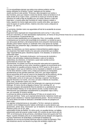 ---
(1) Los arqueólogos piensan que estos once ostraca pudieron ser las
piezas utilizadas en el fatídico "sorteo" realizado por los zelotes.
Josefo escribe en este sentido: "Entonces, ellos escogieron por sorteo a
diez hombres, para que mataran a todos los demás; todos se tendieron en el
suelo al lado de su mujer e hijos, y poniendo su brazo por encima de ellos
ofrecieron el cuello al tajo de aquellos que, por sorteo, llevaron a cabo tan
triste labor; y cuando estos diez hombres sin miedo hubieron matado a
todos, siguieron la misma regla para echar a suerte entre ellos, que aquel a
quien le cayera en suerte primero, mataría a los otros nueve y después se
mataría.” (A'. del m.)
---
un sonriente y familiar rostro nos aguardaba al final de la escalerilla de acceso
al foso. Curtiss!
El general había regresado tan inesperadamente como se fue. Y, tal y como
tenía por costumbre, no hubo demasiadas explicaciones, al menos en las.primeras horas de su nueva estancia
en el campamento. El personal libre de
servicio le rodeó asediándole con mil preguntas. Pero, incorruptible, se limitó
a interesarse por la marcha del ensamblaje de la estación. La verdad es que a
raíz del suceso del Sinaí y del empeoramiento de la situación internacional, los
oficiales judíos habían impreso un acelerado ritmo a las tareas de montaje.
Estaba claro que presentían algo y deseaban concluir la Operación Eleazar en
un tiempo récord.
Eliseo, los directores y yo mismo apenas si intercambiamos palabra alguna
con el general. Nos bastó mirarle a los ojos para comprender que ocultaba
“algo" especialmente grave. Decidimos esperar. Si lo deseaba, no tardaría en
hacérnoslo saber.
En efecto, así fue. Terminado el almuerzo, con la excusa de mostrarle a
Charlie y las admirables instalaciones llevadas a cabo en la cisterna
subterránea, los directores, mi hermano y quien esto escribe tuvimos
oportunidad de conocer ese "algo".
Sinceramente, he dudado a la hora de transcribir esta parte de la operación.
¿Es que, transcurridos ya cinco años, beneficia a alguien el conocimiento de lo
que aconteció en aquellos primeros meses de 1973? quizá no. De lo que sí
estoy seguro -razón que en definitiva me ha impulsado a relatarlo- es de que el
mundo tiene derecho a saber cómo y hasta qué extremos es manipulado
secretamente por las grandes potencias. Dios mío!, qué ciegos estamos!
Somos ignorantes de lo que se cuece en los despachos de los políticos y de los
militares. Y lo peor es que muchas de esas “maniobras" y “operaciones"
confidenciales -como en el caso que me dispongo a exponer- han llevado y
seguirán llevando a la muerte, a la ruina y al caos a millones de inocentes...
Sirva, pues, de ejemplo cuanto voy a decir.
El general Curtiss nos explicó cómo fue reclamado con urgencia por el propio
Kissinger. El mismo día de su llegada a Nueva York -domingo 25-, el
entonces consejero del presidente Nixon le atendió en su apartamento de lujo
del hotel Waldorf Astoria. En el más estricto secreto, Curtiss recibiría dos
informaciones que justificaban sobradamente su precipitado viaje a USA y
que, por supuesto, le hicieron temblar.
La primera se refería al derribo del Boeing 727 libio en el corazón de la
península del Sinaí. Todos -ya lo expresé anteriormente- habíamos intuido que
aquel suceso obedecía a “razones especialmente graves.”. No era normal que
la Fuerza Aérea de Israel se dedicase a ametrallar aviones de pasajeros en
pleno vuelo...
Los agentes norteamericanos en Jerusalén y Tel Aviv -siempre en estrecha
conexión con la Inteligencia judía- habían confirmado un punto decisivo que,
obviamente, jamás sería “reconocido" por el Gobierno de Golda: en el.momento del encuentro de los cazas
Phantom judíos con el 727, éste
sobrevolaba el área de Refidim. En dicho punto, en aquellas fechas, se hallaba
estacionado parte del arsenal nuclear israelí, (En octubre de ese mismo año de
1973, en el transcurso de las primeras y dramáticas horas de la guerra del Yom
Kippur -cuando el Estado judío se vio sorprendido por los ataques sirio-egipcios-,
el propio Parlamento de Israel llegó a contemplar la hipótesis de
utilización de una de sus bombas atómicas sobre la ciudad de Damasco. Pero
este tenebroso asunto nos llevaría muy lejos del verdadero objetivo del
60
 