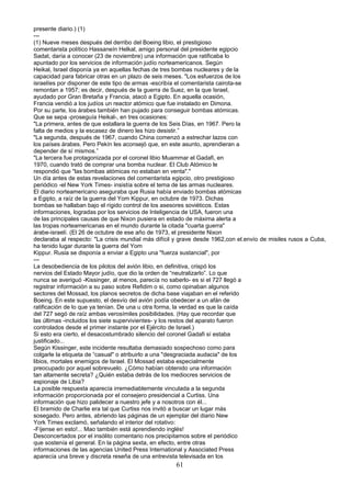 presente diario.) (1)
---
(1) Nueve meses después del derribo del Boeing libio, el prestigioso
comentarista político Hassaneín Helkal, amigo personal del presidente egipcio
Sadat, daría a conocer (23 de noviembre) una información que ratificaba lo
apuntado por los servicios de información judío norteamericanos. Según
Heikal, Israel disponía ya en aquellas fechas de tres bombas nucleares y de la
capacidad para fabricar otras en un plazo de seis meses. "Los esfuerzos de los
israelíes por disponer de este tipo de armas -escribía el comentarista cairota-se
remontan a 1957; es decir, después de la guerra de Suez, en la que Israel,
ayudado por Gran Bretaña y Francia, atacó a Egipto. En aquella ocasión,
Francia vendió a los judíos un reactor atómico que fue instalado en Dimona.
Por su parte, los árabes también han pujado para conseguir bombas atómicas.
Que se sepa -proseguía Heikal-, en tres ocasiones:
"La primera, antes de que estallara la guerra de los Seis Días, en 1967. Pero la
falta de medios y la escasez de dinero les hizo desistir.”
"La segunda, después de 1967, cuando China comenzó a estrechar lazos con
los países árabes. Pero Pekín les aconsejó que, en este asunto, aprendieran a
depender de sí mismos.”
"La tercera fue protagonizada por el coronel libio Muammar el Gadafi, en
1970, cuando trató de comprar una bomba nuclear. El Club Atómico le
respondió que "las bombas atómicas no estaban en venta"."
Un día antes de estas revelaciones del comentarista egipcio, otro prestigioso
periódico -el New York Times- insistía sobre el tema de las armas nucleares.
El diario norteamericano aseguraba que Rusia había enviado bombas atómicas
a Egipto, a raíz de la guerra del Yom Kippur, en octubre de 1973. Dichas
bombas se hallaban bajo el rígido control de los asesores soviéticos. Estas
informaciones, logradas por los servicios de Inteligencia de USA, fueron una
de las principales causas de que Nixon pusiera en estado de máxima alerta a
las tropas norteamericanas en el mundo durante la citada "cuarta guerra"
árabe-israelí. (El 26 de octubre de ese año de 1973, el presidente Nixon
declaraba al respecto: "La crisis mundial más difícil y grave desde 1962,con el.envío de misiles rusos a Cuba,
ha tenido lugar durante la guerra del Yom
Kippur. Rusia se disponía a enviar a Egipto una "fuerza sustancial", por
---
La desobediencia de los pilotos del avión libio, en definitiva, crispó los
nervios del Estado Mayor judío, que dio la orden de “neutralizarlo”. Lo que
nunca se averiguó -Kissinger, al menos, parecía no saberlo- es si el 727 llegó a
registrar información a su paso sobre Refidim o si, como opinaban algunos
sectores del Mossad, los planos secretos de dicha base viajaban en el referido
Boeing. En este supuesto, el desvío del avión podía obedecer a un afán de
ratificación de lo que ya tenían. De una u otra forma, la verdad es que la caída
del 727 segó de raíz ambas verosímiles posibilidades. (Hay que recordar que
las últimas -incluidos los siete supervivientes- y los restos del aparato fueron
controlados desde el primer instante por el Ejército de Israel.)
Si esto era cierto, el desacostumbrado silencio del coronel Gadafi sí estaba
justificado...
Según Kissinger, este incidente resultaba demasiado sospechoso como para
colgarle la etiqueta de “casual" o atribuirlo a una "desgraciada audacia" de los
libios, mortales enemigos de Israel. El Mossad estaba especialmente
preocupado por aquel sobrevuelo. ¿Cómo habían obtenido una información
tan altamente secreta? ¿Quién estaba detrás de los mediocres servicios de
espionaje de Libia?
La posible respuesta aparecía irremediablemente vinculada a la segunda
información proporcionada por el consejero presidencial a Curtiss. Una
información que hizo palidecer a nuestro jefe y a nosotros con él...
El bramido de Charlie era tal que Curtiss nos invitó a buscar un lugar más
sosegado. Pero antes, abriendo las páginas de un ejemplar del diario New
York Times exclamó, señalando el interior del rotativo:
-Fíjense en esto!... Mao también está aprendiendo inglés!
Desconcertados por el insólito comentario nos precipitamos sobre el periódico
que sostenía el general. En la página sexta, en efecto, entre otras
informaciones de las agencias United Press International y Associated Press
aparecía una breve y discreta reseña de una entrevista televisada en los
61
 
