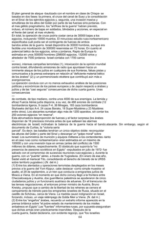 El plan general de ataque -bautizado con el nombre en clase de Chispa- se
basaba en dos fases: la primera, el cruce del canal de Suez y la consolidación
en el Sinaí de los ejércitos egipcios y, segunda, una invasión masiva y
simultánea de los altos del Golán por parte de las fuerzas sirio-jordanas. Con
el mas gélido pragmatismo, los "artífices de la guerra” habían previsto,
incluso, el número de bajas en soldados, blindados y acciones, en especial en
el frente del canal: el mas virulento.
En total, la operación de cruce podría costar cerca de 30000 bajas a los
egipcios, incluyendo 10000 muertos. El minucioso estudio ruso-norteamericano
especificaba cuál podía ser el contingente de fuerzas de ambos
bandos antes de la guerra. Israel dispondría de 30000 hombres, aunque era
factible una movilización de 300000 reservistas en 72 horas. En cuanto al
potencial bélico de los egipcios, sirios y jordanos, Rapto de Europa lo
estimaba en unos 500000 hombres (298000 egipcios, 132000 sirios y
alrededor de 7000 jordanos. Israel contaba con 1700 carros
---
siones), intensas campañas terroristas (1), intoxicación de la opinión mundial
contra Israel, difundiendo emisiones de radio que apuntasen hacia un
inminente ataque de los judíos en cualquiera de sus fronteras, falsas pistas y
comunicados a la prensa extranjera en relación al “deficiente material bélico
de los árabes" (2) y un pormenorizado etcétera que contribuyó aún más a
avergonzarnos.
La operación concluía con un no menos exhaustivo análisis de las posiciones
políticas y económicas de los países europeos y de Japón respecto a árabes y
judíos y de las “casi seguras” consecuencias de dicha cuarta guerra. Unas
consecuencias
---
de combate, de tipo mediano, contra unos 4000 de sus enemigos. La temida y
eficaz Fuerza Aérea judía disponía, a su vez, de 488 aviones de combate (12
bombarderos ligeros, 9 cazas F-4, 36 Mirages, 165 caza bombarderos
Skyhawks del tipo A-4, 24 cazas Baraks, 18 Super-Mystéres y 23 Mystéres
entre otros). Los atacantes sumaban algo más de 1200 aparatos, sin contar los
200 aviones egipcios “en reserva".
Esta abrumadora desproporción de fuerzas y el factor sorpresa (los árabes
disponían de 16 preciosos minutos antes de que saltasen las alarmas
electrónicas de Israel) inclinaban la balanza de la guerra hacia el bando.atacante. Sin embargo, según el
documento de Curtiss, la "victoria sería
parcial". Es decir, las batallas tendrían un único objetivo doble: reconquistar
las alturas del Golán y parte del Sinaí y descargar un "golpe moral" sobre
Israel. Los suministros de munición y equipos militares a los contendientes -tanto
en el caso ruso como norteamericano- eran estimados en un máximo de
100000 y con una inversión tope en armas (antes del conflicto) de 1500
millones de dólares, respectivamente. El obstáculo que suponía la "no
presencia de asesores soviéticos en Egipto” -expulsados en julio de 1972- fue
salvado con el compromiso de sucesivas reuniones ruso-egipcias y, durante la
guerra, con un "puente” aéreo, a través de Yugoslavia. (En enero de ese año,
Sadat visitó al mariscal Tito, consolidando el derecho de tránsito de la URSS
sobre territorio yugoslavo.) (N. del m.)
(1) Entre los atentados y operaciones terroristas desplegados en los meses
previos a la guerra del Yom Kippur, cabe destacar -como simple muestra- el
asalto, el 29 de septiembre, a un tren que conducía a emigrantes judíos de
Moscú a Viena. En el momento en que dicho convoy llegó a la frontera entre
Checoslovaquia y Austria, dos guerrilleros palestinos se apoderaron de cinco
ciudadanos judíos y un funcionario austriaco de aduanas. En el transcurso de
las tensas negociaciones, el entonces primer ministro de Austria, Bruno
Kreisky, propuso que a cambio de la libertad de los rehenes se cerrara el
campamento de tránsito para los emigrantes israelíes de Rusia, situado en el
castillo de Schónau, cerca de Viena. La medida causó indignación en Israel,
forzando, incluso, un viaje relámpago de Golda Meir a Viena. (N. del m.)
(2) Entre los “engaños” árabes, recuerdo un extraño informe aparecido en la
prensa británica sobre "el pobre estado de mantenimiento de los misiles
antiaéreos en Egipto”.Las "fuentes" informantes-rusas, por supuesto-aseguraban
que dichas armas eran prácticamente inservibles. Después de la
cuarta guerra, Sadat declararía, con evidente regocijo, que "los israelíes
64
 