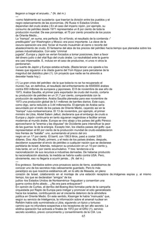 llegaron a tragar el anzuelo..." (N. del m.)
---
-como fatalmente así sucedería- que traerían la división entre los pueblos y el
negro estancamiento de las economías. (Ni Rusia ni Estados Unidos
dependían del crudo árabe.) En el caso del imperio nipón, por ejemplo, su
consumo de petróleo desde 1971 representaba un 8 por ciento de toda la
producción mundial. De ese porcentaje, el 75 por ciento procedía de los pozos
de Oriente Medio...
La “trampa", en suma, era perfecta. En el fondo, el resultado de la contienda -”
predibujado" por Washington y Moscú- era poco importante. La clave de la
oscura operación era otra: forzar al mundo musulmán al cierre o recorte del
abastecimiento de crudo. El fantasma del alza de los precios del petróleo hacía.tiempo que planeaba sobre los
países industrializados. Con esta “criminal
jugada", Europa y Japón se verían forzados a tomar posiciones, bien a favor
del dinero judío o del vital flujo del crudo árabe. La neutralidad ante la guerra
era casi impensable. E, incluso en el caso de producirse, ni unos ni otros la
perdonarían.
La suerte de Japón y Europa estaba echada. (Basta lanzar una ojeada a los
meses que siguieron a la citada guerra del Yom Kippur para percatarse de la
magnitud del diabólico plan (1). Un proyecto que nadie se ha atrevido a
desvelar hasta hoy.)
---
(1) La gran crisis del petróleo -de la que todavía no se ha recuperado el
mundo- fue, en definitiva, el resultado del enfrentamiento de 6500000 árabes
contra 650 millones de europeos y japoneses. El 8 de noviembre de ese año de
1973, Arabia Saudita, el primer país exportador de crudo del mundo, cortaría
su producción de petróleo en un 31,7 por ciento, comparándola con la
producción de septiembre. Arabia Saudita planeaba para ese noviembre de
1973 una producción global de 9,1 millones de barriles diarios. Este cupo,
como digo, sería reducido a 3,44 millones/día. El ejemplo de Arabia sería
secundado por el resto de los países de Oriente Medio, cayendo así en la
“trampa" ruso-norteamericana. El 13 de noviembre, por ejemplo, el primer
ministro de Libia, Abdel Salam Jallud, declararía que el embargo de crudo a
Europa y Japón continuaría en tanto siguieran negándose a facilitar armas
modernas al mundo árabe. Europa se vino abajo y los países del golfo Pérsico
aprovecharon la "anemia y las disputas" de Occidente para intensificar la peor
de las guerras: la de la energía. Excepto Irán, los citados paises del golfo -que
representaban el 60 por ciento de la producción mundial de crudo-establecieron
tres frentes de “batalla": uno, aumentando el precio del oro
negro en un 17 por ciento. El barril, con 158,9 litros, pasó a costar 3,65
dólares. Dos: Abu Dhabi, primero, y el resto de los países árabes, después,
decidieron suspender el envío de petróleo a cualquier nación que se declarase
partidaria de Israel. Además, redujeron su producción en un 10 por ciento y,
más tarde, en un 5 por ciento acumulativo. Y tres: tendencia a la
nacionalización de sus recursos e industrias derivadas. De haberse producido
la nacionalización absoluta, la medida se habría vuelto contra USA. Pero,
obviamente, eso no llegaría a ocurrir jamás... (N. del m.)
---
Era grotesco. Sentados sobre unos prosaicos sacos de tierra, acabábamos de
conocer uno de los secretos más celosamente guardado. Pero lo más
paradójico es que nosotros estábamos allí, en lo alto de Masada, en pleno
corazón de Israel, colaborando en el montaje de una estación receptora de.imágenes espías y, al mismo
tiempo, los que se declaraban “amigos” de los
judíos -los Estados Unidos de Norteamérica- fraguaban y consentían una
guerra contra dicho aliado... ¿No era para enloquecer?
En opinión de Curtiss, el derribo del Boeing libio formaba parte de la campaña
orquestada por Rapto de Europa para instigar y promover el odio generalizado
hacia los israelíes, contribuyendo así al creciente deterioro de la atmósfera
política en Oriente Medio. En este sentido, Kissinger le había “insinuado” que,
según su servicio de Inteligencia, la información sobre el arsenal nuclear en
Refidim había sido suministrada a Libia, siguiendo un típico y tortuoso
camino que no infundiera sospechas a los receptores de tan alto secreto. La
sibilina operación fue activada a finales de 1972 por el GRU (1), servicio
secreto soviético, previo conocimiento y consentimiento de la CIA. Los
65
 