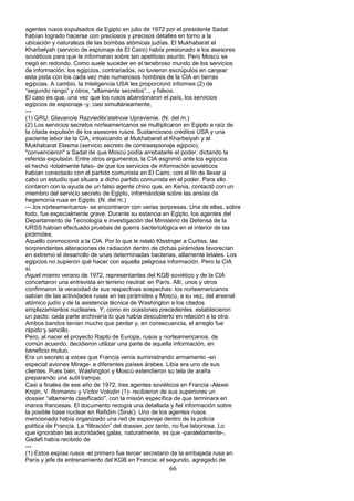 agentes rusos expulsados de Egipto en julio de 1972 por el presidente Sadat
habían logrado hacerse con preciosos y precisos detalles en torno a la
ubicación y naturaleza de las bombas atómicas judías. El Mukhabarat el
Kharbelyah (servicio de espionaje de El Cairo) había presionado a los asesores
soviéticos para que le informaran sobre tan apetitoso asunto. Pero Moscú se
negó en redondo. Como suele suceder en el tenebroso mundo de los servicios
de información, los egipcios, contrariados, no tuvieron escrúpulos en canjear
esta pista con los cada vez más numerosos hombres de la CIA en tierras
egipcias. A cambio, la Inteligencia USA les proporcionó informes (2) de
“segundo rango” y otros, “altamente secretos”.., y falsos.
El caso es que, una vez que los rusos abandonaron el país, los servicios
egipcios de espionaje -y, casi simultáneamente,
---
(1) GRU: Glavanoie Razviedilx'atelnoie Upravienie. (N. del m.)
(2) Los servicios secretos norteamericanos se multiplicaron en Egipto a raíz de
la citada expulsión de los asesores rusos. Sustanciosos créditos USA y una
paciente labor de la CIA, intoxicando al Mukhabarat el Kharbeiyah y al
Mukhabarat Elasma (servicio secreto de contraespionaje egipcio),
"convencieron" a Sadat de que Moscú podía arrebatarle el poder, dictando la
referida expulsión. Entre otros argumentos, la CIA esgrimió ante los egipcios
el hecho -totalmente falso- de que los servicios de información soviéticos
habían conectado con el partido comunista en El Cairo, con el fin de llevar a
cabo un estudio que situara a dicho partido comunista en el poder. Para ello
contaron con la ayuda de un falso agente chino que, en Kenia, contactó con un
miembro del servicio secreto de Egipto, informándole sobre las ansias de
hegemonía rusa en Egipto. (N. del m.)
---.los norteamericanos- se encontraron con varias sorpresas. Una de ellas, sobre
todo, fue especialmente grave. Durante su estancia en Egipto, los agentes del
Departamento de Tecnología e investigación del Ministerio de Defensa de la
URSS habían efectuado pruebas de guerra bacteriológica en el interior de las
pirámides.
Aquello conmocionó a la CIA. Por lo que le relató Ktsstnger a Curtiss, las
sorprendentes alteraciones de radiación dentro de dichas pirámides favorecían
en extremo el desarrollo de unas determinadas bacterias, altamente letales. Los
egipcios no supieron qué hacer con aquella peligrosa información. Pero la CIA
sí.
Aquel mismo verano de 1972, representantes del KGB soviético y de la CIA
concertaron una entrevista en terreno neutral: en París. Allí, unos y otros
confirmaron la veracidad de sus respectivas sospechas: los norteamericanos
sabían de las actividades rusas en las pirámides y Moscú, a su vez, del arsenal
atómico judío y de la asistencia técnica de Washington a los citados
emplazamientos nucleares. Y, como en ocasiones precedentes, establecieron
un pacto: cada parte archivaría lo que había descubierto en relación a la otra.
Ambos bandos tenían mucho que perder y, en consecuencia, el arreglo fue
rápido y sencillo.
Pero, al nacer el proyecto Rapto de Europa, rusos y norteamericanos, de
común acuerdo, decidieron utilizar una parte de aquella información, en
beneficio mutuo.
Era un secreto a voces que Francia venía suministrando armamento -en
especial aviones Mirage- a diferentes países árabes. Libia era uno de sus
clientes. Pues bien, Washington y Moscú extendieron su tela de araña
preparando una sutil trampa.
Casi a finales de ese año de 1972, tres agentes soviéticos en Francia -Alexei
Krojin, V. Romanov y Víctor Volodin (1)- recibieron de sus superiores un
dossier “altamente clasificado", con la misión específica de que terminara en
manos francesas. El documento recogía una detallada y fiel información sobre
la posible base nuclear en Refidim (Sinaí). Uno de los agentes rusos
mencionado había organizado una red de espionaje dentro de la policía
política de Francia. La “filtración” del dossier, por tanto, no fue laboriosa. Lo
que ignoraban las autoridades galas, naturalmente, es que -paralelamente-,
Gadafi había recibido de
---
(1) Estos espías rusos -el primero fue tercer secretario de la embajada rusa en
París y jefe de entrenamiento del KGB en Francia; el segundo, agregado de
66
 