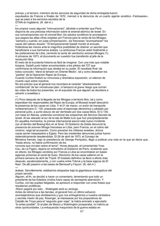 prensa; y el tercero, miembro de los servicios de seguridad de dicha embajada-fueron
expulsados de Francia a finales de 1972, merced a la denuncia de un.cuarto agente soviético -Fedosseiev-,
que se pasó a los servicios secretos de la
OTAN en Inglaterra. (N. del m.)
---
los propios rusos algunas “insinuaciones", dándole a entender que París
disponía de una preciosa información sobre el arsenal atómico de Israel. En
sus conversaciones con el coronel libio, los astutos soviéticos le aconsejaron
que pagara las altas cifras exigidas por Francia para la venta de los Mirages,
“siempre y cuando -en justa compensación-, los franceses "acompañaran" los
cazas del valioso dossier.” El temperamental Gadafi mordió el anzuelo,
frotándose las manos ante la magnífica posibilidad de obtener un secreto que
beneficiaría a sus hermanos árabes. La ambiciosa Francia cedió finalmente a
las pretensiones de Libia, cerrando la venta de veintiocho aviones Mirages (1).
A primeros de 1973, el documento en cuestión fue transferido al jefe de la
revolución libia.
El resto de la truculenta historia es fácil de imaginar. Con una más que notable
torpeza, Gadafi pudo haber encomendado a los pilotos del 727 que
confirmaran la información que obraba en su poder. El resultado final -de
todos conocido- “elevó la tensión en Oriente Medio”, tal y como deseaban los
“padres” de la Operación Rapto de Europa...
Cuando Curtiss finalizó su minuciosa y dramática exposición, un silencio de
muerte cayó sobre nosotros.
No era preciso que el general nos recordara el carácter “absolutamente
confidencial” de tan monstruoso plan, ni tampoco el grave riesgo que corrían
las vidas de todos los presentes, en el supuesto de que alguien se decidiera a
advertir a israelitas o
---
(1) Poco después de la llegada de los Mirages a territorio libio, tal y como
esperaban los responsables del Rapto de Europa, el Mossad israelí descubrió
la presencia de los cazas en Libia. Y el 21 de marzo, un avión de transporte
norteamericano C- 130, preparado para el espionaje electrónico y pilotado por
personal judío, a punto estuvo de ser derribado por dos cazas libios. El C-130,
con base en Atenas, pretendía corroborar las sospechas del Servicio Secreto de
Israel. Al ser atacado al sur de la isla de Malta tuvo que huir precipitadamente.
En aquellos momentos, la prensa internacional asoció este nuevo incidente
con el derribo del Boeing libio en el Sinaí. El Gobierno de Golda denunció la
presencia de aviones Mirage franceses en Libia, pero Francia, en el colmo del
cinismo, negó tal acusación. Como preveían los militares israelíes, dichos
cazas serían traspasados a Egipto. Pero las insistentes denuncias judías fueron
sistemáticamente desatendidas. El 26 de abril de 1973, el Consejo de
Ministros francés, bajo la presidencia de George Pompidou, llegó a publicar.una nota en la que se decía que,
“hasta ahora, no había confirmación de los
rumores que circulan sobre el tema". Horas después, el comentarista Yves
Cau, de Le Figaro, dejaría en entredicho al Gobierno de París, revelando que,
en efecto, los Mirages vendidos por Francia a Libia se encontraban en bases
egipcias próximas al canal de Suez. Dieciocho de los cazas salieron en la
primera semana de abril de Trípoli. El traslado definitivo se llevó a efecto días
después, escalonadamente, y con vuelos entre Tobruk y la base egipcia de El
Nasr. De allí pasaron a las bases de Benisueif y Fayum. (N. del m.)
---
árabes. Sencillamente, estábamos atrapados bajo la gigantesca envergadura del
propio secreto.
Alguien, al fin, se decidió a hacer un comentario, lamentando que todo un
presidente de los Estados Unidos fuera capaz de semejante aberración. Y
Curtiss, con las pupilas fatigadas, se apresuró a responder con unas frases que
resultarían proféticas:
-Nixon pagará por esto... Watergate será su verdugo.
Antes de retirarnos a las tiendas, el general hizo un último esfuerzo
aconsejándonos que olvidásemos y que nos entregáramos a nuestra verdadera
y secreta misión de paz. Kissinger, al interesarse por los preparativos de
Caballo de Troya para el “segundo gran viaje", le había animado a ejecutarlo
“lo antes posible". Si el plan de Moscú y Washington prosperaba, no habría ya
otras oportunidades. La enloquecida maquinaria de la guerra estaba en
67
 