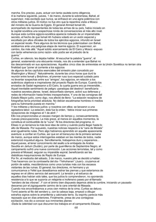 marcha. Era preciso, pues, actuar con tanta cautela como diligencia.
A la mañana siguiente, jueves, 1 de marzo, durante la sobremesa, Bahat, el
supervisor, más excitado que nunca, se enfrascó en una agria polémica con
otros militares judíos. El motivo no fue otro que la repentina visita a Moscú
del ministro de la Guerra de Egipto. El general Ahmed Ismail Ah,
acompañado de representantes de todas las armas de su país, había iniciado en
la capital soviética una sospechosa ronda de conversaciones al más alto nivel.
Aunque esta cumbre egipcio-soviética aparecía rodeada de un impenetrable
secreto, el hecho de que Ismail Ah hubiera volado en un avión especial y
escoltado por altos oficiales de todos los ejércitos egipcios, infundió en Israel
un especial recelo. Para algunos de los técnicos que polemizaban con Bahat,
estábamos ante una peligrosa etapa de rearme egipcio. El supervisor, en
cambio, iba más allá: “Aquel súbito acercamiento de El Cairo y Moscú -expuso
con tanta vehemencia como razón- sólo podía ser el preludio de la
guerra.”
Curtiss, en silencio, les dejaba hablar. Al escuchar la palabra "guerra”, el
general, sosteniendo una elocuente mirada, nos dio a entender que Bahat no
iba descaminado en sus apreciaciones. Aquellos cinco días de entrevistas en la.Unión Soviética no tenían otra
finalidad que “poner al corriente a los egipcios
de algunos de los capítulos esenciales del siniestro plan concebido por
Washington y Moscú". Naturalmente, durante las cinco horas que duró la
reunión entre Ismail y Brézhnev, el premier ruso tuvo especial cuidado para
no levantar sospechas entre sus “amigos”, los egipcios, en relación a los
auténticos objetivos e inspiradores del proyecto Rapto de Europa. Cuando los
enviados de Sadat regresaron a El Cairo, la cuarta guerra era ya irreversible...
Aquel inevitable sentimiento de peligro -paradojas del destino!- beneficiaría
nuestros secretos planes. Israel, desconfiado siempre, activó sus defensas y
redes de información hasta límites insospechados, Y una de las consignas del
Estado Mayor judío, como digo, nos afectó de lleno: “La estación receptora de
fotografías tenía prioridad absoluta. No debían escatimarse hombres ni medios
para su fulminante puesta en marcha.”
Y los militares y técnicos judíos -y nosotros con ellos- se lanzaron a una
agotadora labor. La estación, ésta fue la orden, “debía iniciar sus primeras
recepciones de imágenes el 1 de abril .”
Ello nos proporcionaba un escaso margen de tiempo y, consecuentemente,
nuevas preocupaciones. La más grave, al menos en aquellos momentos, la
constituía el combustible de la “cuna”. Ni los directores del programa, ni
Eliseo ni yo teníamos la más leve idea de cómo y cuándo podía llegar hasta lo
alto de Masada. Por supuesto, nuestras noticias respecto a la “vara de Moisés”
eran igualmente nulas. Pero algo habíamos aprendido en aquella apasionante
aventura: a confiar en Curtiss, así que en el transcurso de la primera semana
de marzo, aunque estos interrogantes estaban en las mentes de todos, nadie
exteriorizó inquietud alguna. Sencillamente, trabajamos duro y esperamos...
Aquel jueves, al tener conocimiento del asalto a la embajada de Arabia
Saudita en Jartum (Sudán), por parte de guerrilleros de Septiembre Negro, el
campamento sufrió una nueva conmoción. Las acciones terroristas, tal y como
preveía el Mossad, seguían su imparable espiral, beneficiando así las
diabólicas maquinaciones de Rapto de Europa.
Por fin, al mediodía del sábado, 3 de marzo, nuestro jefe se decidió a hablar.
Tras hacernos con la contraseña del día -”Yehohanan” (Juan)-, cruzamos el
portón de salida, mezclándonos como unos turistas más con los escasos
visitantes de las ruinas. El general, los directores, mi hermano y yo
comunicamos a Yefet que deseábamos estirar las piernas y que estaríamos de
regreso en el último servicio del aerocarril. La tensión y el esfuerzo de
aquellos días habían sido tales, que los judíos lo comprendieron, no oponiendo
resistencia a lo que se suponía un relajante e inofensivo paseo por el llamado
“sendero de las víboras”..Y con el ánimo bien dispuesto dejamos atrás la cumbre, iniciando un pausado
descenso por el zigzagueante camino de la cara oriental de Masada.
Cuando nos encontrábamos a unos cien metros de la cima, Curtiss se detuvo.
Tomó asiento al filo del sendero y, con la cabeza baja, empezó a dibujar
extraños signos sobre la amarillenta y calcinada tierra. Su espíritu parecía más
reposado que en días anteriores. Finalmente, presa de una contagiosa
excitación, nos dio a conocer sus inminentes planes:
-Dada la celeridad con que discurren los trabajos en el campamento Eleazar,
68
 
