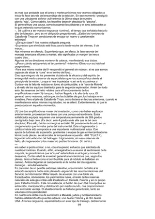 es mas que probable que el lunes o martes próximos nos veamos obligados a
iniciar la fase secreta del ensamblaje de la estación. En ese momento -prosiguió
con una urbujeante euforia- activaremos la última etapa de nuestro
plan la “roja”. Como sabéis, los israelíes deberán desalojar la “piscina".
El general hizo una pausa, como buscando las palabras y el tono adecuados a
lo que pretendía comunicarnos.
-.. Sé cuál va a ser vuestra respuesta -continuó, al tiempo que señalaba hacia lo
alto de Masada-, pero es mi obligación preguntároslo. ¿Están los hombres de
Caballo de Troya en condiciones de encajar un nuevo y considerable
esfuerzo?
-¿De qué clase? -fue nuestra obligada pregunta.
-Es preciso que el módulo esté listo para la tarde-noche del viernes, 9 de
marzo...
Nos miramos en silencio. Suponiendo que, en efecto, la fase secreta del
montaje arrancara el lunes o martes, ello significaba un margen de tres o
cuatro días...
Algunos de los directores movieron la cabeza, manifestando sus dudas.
-¿Para cuándo está previsto el lanzamiento? -intervino -Eliseo con su habitual
pragmatismo.
-Para esa misma noche del 9 -respondió el general sin rodeos-, si es que somos
capaces de situar la “cuna” en el centro del foso...
Creo que ninguno de los presentes dudaba de la eficacia y del espíritu de
entrega del medio centenar de especialistas que nos acompañaba desde el
principio de la misión. Lo que sí nos inquietaba -y así se lo expusimos a
Curtiss- era la falta de noticias en torno al combustible, a la “vara de Moisés”
y al resto de los equipos diseñados para la segunda exploración. Amén de -todo
esto, las reservas de helio -vitales para el funcionamiento de los
amplificadores maser(1)- tampoco habían llegado a lo alto de la roca. El
general, como nosotros, sabía que, sin las botellas de gas, los trabajos eran
inviables..Pero el jefe de Caballo de Troya, como hiciera en fechas anteriores, cuando le
manifestamos estas mismas inquietudes, no se alteró. Evidentemente, lo que le
preocupaba en aquellos momentos,
---
(1) Los dos amplificadores maser de la estación, como creo haber explicado
anteriormente, procesaban los datos con una pureza extraordinaria. Estos
sofisticados equipos requieren una temperatura permanente de 269 grados
centígrados bajo cero. (Es decir, sólo 4 grados más alta que la del cero
absoluto.) Para ello, debían sumergirse en helio 60, previamente licuado en un
criogenerador que formaba parte del instrumental. Este criogenerador o
coldbox había sido comprado a una importante multinacional suiza. Con
ayuda de turbinas de expansión, gradientes o etapas de gas e intercambiadores
térmicos de placas, se alcanzaba la temperatura requerida: -269 °C (4,2 K),
logrando la licuefacción del helio-gas. Lógicamente, sin esas reservas de
helio, el criogenerador y los maser no podían funcionar. (N. del m.)
---
era saber si podía contar, o no, con el supremo esfuerzo que solicitaba de
nuestros hombres. Cuando, al fin, arriesgándonos a asumir el sentimiento de la
mayoría, le garantizamos que la “cuna” estaría lista en el lugar y momento
deseados, Curtiss alivió la ansiedad general anunciándonos que, según los
planes, tanto el helio como el combustible para el módulo se hallaban en
camino. Ambos llegarían al campamento en la noche del día siguiente,
domingo... simultáneamente.
En previsión de un posible sabotaje palestino, el suministro de helio a la
estación receptora había sido planeado -siguiendo las recomendaciones del
Servicio de Información Militar israelí- de acuerdo con una doble vía.
Exceptuados, obviamente, los yacimientos rusos, el resto de las reservas
naturales de este gas noble está localizado en Canadá, Polonia y en mi propio
país: Estados Unidos. Esta circunstancia, el hecho de que USA monopolice su
extracción, manipulación y distribución por medio mundo, nos proporcionaron
una estimable ventaja. El abastecimiento se hallaba garantizado, tanto en
volumen como periodicidad.
En cuanto a la doble vía de suministro a Masada, judíos y norteamericanos
habían establecido dos puentes aéreos: uno desde Polonia y el otro desde
USA. Aviones cargueros, especializados en este tipo de trasiego, debían tomar
69
 