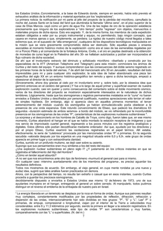 los Estados Unidos..Concretamente, a la base de Edwards donde, siempre en secreto, había sido previsto el
exhaustivo análisis de la información y material aportados por los “exploradores”.
La primera noticia -la notificación por mi parte al jefe del proyecto de la pérdida del micrófono, camuflado la
noche del Jueves Santo en la base del farol que alumbraba la llamada “última cena”, en el piso superior de la
casa de Elías Marcos- cayó como un jarro de agua fría. Una de las reglas de oro de la operación establecía
precisamente que ninguno de los exploradores a “otro tiempo” podía “regresar” con objetos, manuscritos o
materiales propios de dicha época. Esto era sagrado. Y, de la misma forma, los miembros de cada expedición
estaban obligados a velar por su propio instrumental y equipo, no permitiendo, bajo ningún concepto, que
cayera en manos ajenas o que, simplemente, se perdiera. La rigidez de nuestro código moral llegaba a tales
extremos que, en el supuesto de “alta emergencia”, cualquiera de los dispositivos tecnológicos manipulados en
la misión que se viera gravemente comprometido debía ser destruido. Sólo aquellas piezas o enseres
asociables al momento histórico motivo de la exploración -como era el caso de las esmeraldas regaladas por
mí a Poncio Pilato y al comandante de la fortaleza Antonia, Civilis, o el oro en pepitas destinado a la obtención
de monedas de curso legal en la Palestina del año 30- se hallaban autorizados y podían ser incorporados al
flujo rutinario de dicha sociedad.
De ahí que el involuntario extravío del diminuto y sofisticado micrófono –diseñado y construido por los
especialistas de la ATT (American Telephone and Telegraph) para esta misión- conmoviera los ánimos de
Curtiss y del resto del equipo. Y aunque comprendieron que las consecuencias del doble seísmo registrado en
las primeras horas de la tarde del viernes, 7 de abril del mencionado año 30 en Jerusalén, resultaban del todo
imprevisibles para mi y para cualquier otro explorador, la sola idea de haber abandonado una pieza tan
específica del siglo XX en un entorno histórico-geográfico tan remoto y ajeno a dicha tecnología, empezó a
obsesionar al director de la operación.
(Sinceramente, ahora doy gracias al cielo por mi involuntario error y, sobre todo, por la obsesiva idea que
germinó entonces en el cerebro del general.).Y fue a lo largo de aquel primer y superficial examen de nuestra
exploración cuando, casi sin querer y como consecuencia del comentario sobre el doble movimiento sísmico,
varios de los directores del proyecto se mostraron especialmente interesados en la naturaleza de dichos
temblores. Lógicamente, hasta que los sismogramas o registros permanentes instalados en la “cuna” no fueran
enviados a Estados Unidos y descifrados por personal cualificado, nuestras apreciaciones sólo tenían el valor
de simples hipótesis. Sin embargo, algo sí aparecía claro en aquellos primeros momentos: el tercer
estremecimiento del módulo -cuando los sismógrafos ya habían enmudecido-sólo podía obedecer a la
presencia de una onda expansiva. Este rotundo convencimiento de Eliseo, que padeció los dramáticos 63
segundos –duración estimada de ambos seísmos- a bordo del módulo, se vio refrendado por la inconfundible
presencia en los sismogramas de las ondas “P”, características de las explosiones nucleares subterráneas 8
.
La sorpresa y el desconcierto en los hombres de Caballo de Troya, como digo, fueron tales que, en ese mismo
momento, Curtiss abandonó el hangar en el que se había montado la estación receptora de imágenes y que
nos servía de improvisado cuartel general, regresando a los pocos minutos con los registros analógicos y
digitales. Estos últimos sólo podían decodificarse mediante ordenador. Así que, ayudado por los directores y
por el propio Eliseo, Curtiss examinó las oscilaciones registradas en el papel térmico. Allí estaba,
efectivamente, la serie de “culebreos” provocada por las mencionadas ondas “P” o primarias. En la segunda
sacudida -valorada después por los expertos en una magnitud situada entre 6,0 y 6,9-, este grupo de ondas
aparecía en primer lugar y con extraordinaria claridad.
Curtiss, sumido en un profundo mutismo, se dejó caer sobre su asiento.
Supongo que sus pensamientos eran muy similares a los del resto del equipo:
¿Una explosión nuclear subterránea en pleno siglo I? ¿Y justamente en los críticos instantes en que se
registraba el fallecimiento del Hijo del Hombre?
¿Cómo en tender aquel absurdo?
-A no ser que nos encontremos ante otro tipo de fenómeno -murmuró el general casi para si mismo.
-En cualquier caso -intervino acertadamente otro de los miembros del programa-, es preciso aguardar los
resultados definitivos.
Todos nos mostramos de acuerdo. Sin embargo, el viejo general, en cuya mente rondaba ya una nueva y
audaz idea, sugirió que tales análisis fueran practicados sin demora.
Ahora, con la perspectiva del tiempo, no resulta tan extraño o casual que en esos instantes, cuando Curtiss
procedía a guardar los preciosos sismogramas,
decididamente dispuesto a enviarlos a Estados Unidos ese mismo 12 de.febrero de 1973, uno de sus
ayudantes irrumpiera en el hangar, entregando al general un sobre cerrado. Al manipularlo, todos pudimos
distinguir en el reverso el emblema de la embajada de nuestro país en Israel.
8
La energía liberada en un terremoto se desplaza por la roca en forma de ondas. Aunque sus patrones resultan
muy complejos, constantemente modificados por las propiedades de reflexión, difracción, refracción y
dispersión de las ondas, internacionalmente han sido divididas en tres grupos: ”P”, “S” y “L”. Las" P” o
primarias, de empuje, compresional o longitudinal, viajan por el interior de la Tierra a velocidades muy
considerables: entre 6 y 11,3 kilómetros por segundo, siendo la primera en llegar a la estación registradora. En
las explosiones nucleares subterráneas, este tipo de ondas “P” son características y muy fuertes,
comparativamente con las “L” o superficiales. (N. del m.)
7
 