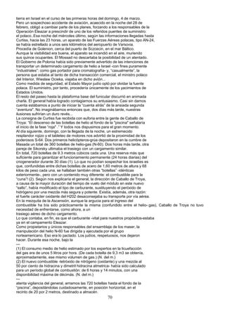 tierra en Israel en el curso de las primeras horas del domingo, 4 de marzo.
Pero un sospechoso accidente de aviación, acaecido en la noche del 28 de
febrero, obligó a cambiar parte de los planes, forzando a los responsables de la
Operación Eleazar a prescindir de uno de los referidos puentes de suministro:
el polaco..Esa noche del miércoles último, según las informaciones llegadas hasta
Curtiss, hacia las 23 horas, un aparato de las Fuerzas Aéreas polacas, tipo AN-24,
se había estrellado a unos seis kilómetros del aeropuerto de Varsovia.
Procedía de Golenion, cerca del puerto de Sczcecin, en el mar Báltico.
Aunque la visibilidad era buena, el aparato se incendió en el aire, muriendo
sus quince ocupantes. El Mossad no descartaba la posibilidad de un atentado.
El Gobierno de Polonia había sido previamente advertido de las intenciones de
transportar un determinado cargamento de helio a Israel -con fines puramente
“industriales”: como gas portador para cromatografía- y, “casualmente”, la
persona que estaba al tanto de dicha transacción comercial, el ministro polaco
del Interior, Wieslaw Ocieka, viajaba en dicho avión...
Como medida de seguridad, el Estado Mayor judío optó por olvidar la fuente
polaca. El suministro, por tanto, procedería únicamente de los yacimientos de
Estados Unidos.
El resto del paseo hasta la plataforma base del funicular discurrió en animada
charla. El general había logrado contagiarnos su entusiasmo. Casi sin darnos
cuenta estábamos a punto de iniciar la “cuenta atrás” de la ansiada segunda
“aventura". No imaginábamos entonces que, dos días más tarde, nuestras
ilusiones sufrirían un duro revés...
La consigna de Curtiss fue recibida con euforia entre la gente de Caballo de
Troya: “El descenso de las botellas de helio al fondo de la "piscina" señalaría
el inicio de la fase “roja" .” Y todos nos dispusimos para el gran momento.
Al día siguiente, domingo, con la llegada de la noche, un estremecido
resplandor rojizo y el tableteo de motores nos advirtió de la proximidad de los
poderosos S-64. Dos primeros helicópteros-grúa depositaron en la cumbre de
Masada un total de 360 botellas de helio-gas (N-60). Dos horas más tarde, otra
pareja de Sikorsky ultimaba el trasiego con un cargamento similar.
En total, 720 botellas de 9.3 metros cúbicos cada una. Una reserva más que
suficiente para garantizar el funcionamiento permanente (24 horas diarias) del
criogenerador durante 30 días (1). Lo que no podían sospechar los israelíes es
que, confundidas entre dichas botellas de acero de 1,60 metros de altura y 68
kilos de peso cada una, se hallaban también otras “botellas” -idénticas
exteriormente-, pero con un contenido muy diferente: el combustible para la
“cuna”! (2). Según nos explicaría el general, la dirección de Caballo de Troya,
a causa de la mayor duración del tiempo de vuelo del módulo en este nuevo
“salto”, había modificado el tipo de carburante, sustituyendo el peróxido de
hidrógeno por una mezcla más segura y potente. Existía, además, otra razón:
el fuerte carácter oxidante del H202 desaconsejaba su transporte por vía aérea.
En la mezquita de la Ascensión, aunque la argucia para el ingreso del
combustible ha bía sido prácticamente la misma (confundido entre el helio-.gas), Caballo de Troya no tuvo
necesidad de enfrentarse, como ahora, a un
trasiego aéreo de dicho cargamento.
Lo que contaba, en fin, es que el carburante -vital para nuestros propósitos-estaba
ya en el campamento Eleazar.
Como propietarios y únicos responsables del ensamblaje de los maser, la
manipulación del helio N-60 fue dirigida y ejecutada por el grupo
norteamericano. Eso era lo pactado. Los judíos, respetuosos, nos dejaron
hacer. Durante esa noche, bajo la
---
(1) El consumo medio de helio estimado por los expertos en la licuefacción
del gas era de unos 5 litros por hora. (De cada botella de 9,3 m3 se obtenía,
aproximadamente, ese mismo volumen de gas.) (N. del m.)
(2) El nuevo combustible -tetróxido de nitrógeno (oxidante) y una mezcla al
50 por ciento de hidracina y dimetril hidracina atmetrica- había sido calculado
para un período global de combustión: de 6 horas y 14 minutos, con una
disponibilidad máxima de décimás. (N. del m.)
---
atenta vigilancia del general, arriamos las 720 botellas hasta el fondo de la
“piscina”, depositándolas cuidadosamente, en posición horizontal, en el
recinto de 20 por 2 metros, destinado a almacén.
70
 