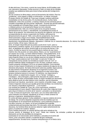 Al alba del lunes, 5 de marzo, cuando las nueve hileras -de 80 botellas cada
una- estuvieron dispuestas, Curtiss anunció a Yefet y al resto de los oficiales
israelíes que estábamos listos para iniciar la fase secreta del montaje de la
estación.
Así dio comienzo la última etapa, previa al lanzamiento del módulo. Pero los
“problemas”, como pasaré a relatar a continuación, no habían concluido.
El equipo director de Caballo de Troya supo conjugar nuestras auténticas
necesidades con las de los judíos. En el protocolo previo, Curtiss había
establecido, entre otros acuerdos, un tiempo máximo de dos semanas para el
completo ensamblaje del instrumental “clasificado”. Durante ese período-estimado
como aceptable por el Estado Mayor israelí-, la presencia de técnicos
y militares judíos en el campamento Eleazar se vería reducida
considerablemente. Sólo una mínima parte de los cincuenta hombres
permanecería en la cumbre y, naturalmente, sin posibilidad de acceso al
interior de la estación. Se mantuvieron los servicios de vigilancia, así como los
correspondientes de cocina y supervisión de Charlie y del tanque de
almacenamiento de gas-oil. Yefet, como jefe de campamento, fue el único
oficial autorizado a seguir en la meseta, responsabilizándose de las
comunicaciones. Aquella mañana del lunes, treinta y cuatro israelitas
abandonaron temporalmente Masada, dispuestos a disfrutar de un merecido.descanso. Su retorno fue fijado
para el martes, 20 de marzo. Este era, por
tanto, el margen disponible para la puesta a punto de la “cuna”, para su
lanzamiento y posterior regreso. Si no surgían inconvenientes, la hora cero -es
decir, el despegue del módulo- tendría lugar en la noche del viernes, 9 de
marzo. (Curtiss se reservó la hora exacta hasta la mañana de ese nuevo
histórico día.) De acuerdo con estos planes, Eliseo y yo nos “ausentaríamos”
por espacio de 10 días. La misión debería finalizar, inexcusablemente, en la
madrugada del 19 al 20 del mencionado mes de marzo. Sin embargo, como
había sugerido Eliseo en una de las múltiples sesiones de trabajo de Caballo
de Troya, nuestra estancia real “al otro lado” no sería de 10 días. La
manipulación de los swivels nos brindaba la ocasión única de “vivir” un
periodo indefinido (fijado inicialmente en 40 o 45 días), pudiendo volver a
nuestro presente cronológico (1973) en el instante deseado. Como también
insinué, la idea tropezó inicialmente con la lógica resistencia de algunos de los
directores del proyecto. No había información sobre las posibles repercusiones
de esta extrema manipulación del tiempo en el organismo humano. Era
probable que no sucediera nada. Pero, basándonos en esta misma lógica,
tampoco podíamos ignorar lo contrario. En definitiva, nos disponíamos a
llevar a efecto un experimento singular: vivir un “tiempo” -biológico y
cronológico-, más prolongado y teóricamente disociado de nuestro “ahora”
real. A pesar de esas comprensibles dudas, la misión resultaba tan fascinante,
tanto desde el punto de vista histórico como científico, que los directores
terminaron por claudicar, asumiendo, como nosotros, el posible riesgo. ¿Quién
hubiera imaginado entonces que aquella genial idea de Eliseo nos conduciría a
una “tercera y maravillosa experiencia”... y a la muerte?
Los hombres de Caballo de Troya, tal y como suponíamos, aceptaron
entusiasmados el nuevo desafío. Disponíamos de cuatro días y algunas horas
para situar el módulo en el centro de la “piscina” y proceder a su lanzamiento.
Y a las 12 horas de aquel lunes, 5 de marzo, con una cierta solemnidad, el
cierre hidráulico fue activado, sepultando en el foso a medio centenar de
técnicos e ingenieros, absolutamente eufóricos.
En contra del deseo general, Curtiss estableció un riguroso sistema de turnos
de trabajo. No convenía despertar sospechas entre los israelíes que nos
acompañaban en el campamento lanzándonos -como pretendía el equipo- a
una labor conjunta y sin respiro, en la que la totalidad de la plantilla
norteamericana permaneciese bajo tierra. Por otra parte, amén del necesario
descanso, los hombres libres de servicio deberían vigilar estrechamente los
pasos y la actitud de nuestros “aliados”.
Como medida precautoria, la cubierta del foso sólo sería retirada en los
minutos previos al despegue de la “cuna”. Hasta ese instante, las entradas y.salidas del personal se
efectuarían por las dos escotillas de emergencia,
practicadas en el mencionado cierre hidráulico y ubicadas en el centro del
mismo, junto a los lados oriental y occidental del gran rectángulo,
respectivamente. De esta forma, nuestras manipulaciones en el interior de la
71
 
