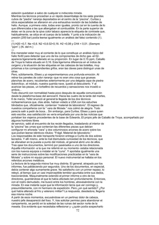 estación quedaban a salvo de cualquier e indiscreta mirada.
Mientras los técnicos procedían a un rápido desembalaje de los siete grandes
cubos de “piedra” naranja depositados en el centro de la “piscina”, Curtiss y
otros especialistas se afanaron en una exhaustiva revisión de las botellas de
helio. Aunque, a primera vista, todas eran iguales, pronto caí en la cuenta de lo
que diferenciaba a las que albergaban el combustible. En la parte superior de
éstas -en la zona de la ojiva color tabaco aparecía la etiqueta de contraste que,
habitualmente, se sitúa en el cuerpo de la botella. Y junto a la indicación de
presión (200 bar) podía leerse igualmente un análisis del falso contenido (1).
---
(1) H20 <0,7. Ne <0,6. N2 <0,6.02<0,16. H2 <0,08 y CH4 < 0,01. (Siempre
“ppm”.) (N. del m.)
---
Era menester estar muy al corriente de lo que constituye un análisis típico del
helio N-60 para detectar que uno de los cornponentes de dicho gas -el 02-
aparecía ligeramente alterado en su proporción. En lugar de 0,15 ppm, Caballo
de Troya lo había situado en 0,16. Esta ligerísima diferencia en el índice de
oxígeno y la situación de las etiquetas en las cabezas de las botellas, muy
próximas a los correspondientes grifos, eran las claves para distinguir unas de
otras.
Pero, súbitamente, Eliseo y yo experimentamos una profunda emoción. Al
retirar los paneles de color naranja -que no eran otra cosa que gruesas
planchas de acero, recubiertas exteriormente por una delgada capa de piedra
dolomítica-, el módulo, nuestra querida nave, quedó al descubierto. Y al
acariciar las piezas, un torbellino de recuerdos y sensaciones nos invadió a
ambos...
Todo discurrió con normalidad hasta poco después de aquella comunicación
desde la plataforma-base del aerocarril. Hacia las cuatro de la tarde del martes,
6 de marzo, Yefet anunció al general la llegada de los dos técnicos
norteamericanos que, días atrás, habían volado a USA con los estuches
blindados que, oficialmente, contenían “material de laboratorio”. El regreso de
nuestros compañeros con la “ vara de Moisés “ nos colmó de alegría. Todo
parecía salir a pedir de boca... Sin embargo, para Curtiss, Eliseo y para quien
esto escribe, esa satisfacción se vería empañada por una de las noticias que
portaban los viajeros procedentes de la base de Edwards..El propio jefe de Caballo de Troya, acompañado por
algunos hombres libres
de servicio, salió al encuentro de los recién llegados, trasladando al interior de
la “piscina” las urnas que contenían las diferentes piezas que debían
configurar mi añorada “vara” y dos voluminosos arcones de acero sobre los
que podían leerse idénticos rótulos: “Frágil. Material de laboratorio.”
Los responsables de este transporte hicieron entrega a Curtis de dos sobres
lacrados. Y allí mismo, ante la mal disimulada curiosidad de los técnicos, que
se afanaban en la puesta a punto del módulo, el general abrió uno de ellos.
Tras ojear los documentos, terminó por pasárselos a uno de los directores.
Aquella información -a la que me referiré en su momento- estaba relacionada
con los nuevos equipos a instalar en la “cuna”. Y aportaba igualmente una
serie de instrucciones sobre las modificaciones practicadas en la “vara de
Moisés” y sobre mi equipo personal. El nuevo instrumental se hallaba en los
referidos arcones metálicos.
La lectura de la segunda misiva fue muy distinta. El general, atrapado por los
informes, fue palideciendo por segundos. Uno de los documentos, en especial,
debía contener algo sumamente grave. No satisfecho con un primer repaso, lo
releyó, al tiempo que un casi imperceptible temblor apuntaba entre sus dedos,
traicionándole. Maquinalmente extendió el primer informe a otro de los
directores, guardándose el que le había afectado tan profundamente. Entonces,
con el rostro demudado, me buscó entre los hombres, atravesándome con la
mirada. En ese instante supe que la información tenía que ver conmigo y,
presumiblemente, con mi hermano de expedición. Pero ¿en qué sentido? ¿Por
qué había alterado al frío y veterano militar? La respuesta, desoladora, llegaría
esa misma noche.
A partir de esos momentos, excusándose en un pertinaz dolor de cabeza,
nuestro jefe desapareció del foso. Y, tras solicitar permiso para abandonar el
campamento, se perdió en la soledad de las ruinas del sector norte de la
meseta. Era evidente que necesitaba reflexionar y -¿quién podía sospecharlo
72
 