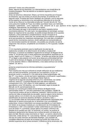 entonces?- tomar una crítica decisión.
Eliseo, algunos de los directores y yo intercambiamos una mirada llena de
funestos presagios. Pero las labores en la estación siguieron al ritmo
acostumbrado.
Antes de retirarnos a descansar, Eliseo y yo fuimos requeridos por el equipo
de directores, que nos mostró uno de los documentos: el contenido en el
segundo sobre. Procedía del Centro Geológico de Colorado y era la respuesta
de los expertos en terremotos a los sismogramas obtenidos en la cima del
monte de los Olivos en la imborrable jornada del 7 de abril del año 30. Tal y
como presumía Caballo de Troya, los análisis apuntaban hacia una “estimable
explosión subterránea”, como explicación más verosímil de lo que aparecía en.los registros digitales y
analógicos. Naturalmente, los sismólogos no habían
sido informados del lugar ni de la fecha en que fueron captados dichos
movimientos telúricos. Por esta razón, los especialistas en sismología -aunque
fijaban la magnitud de las sacudidas, la posible energía liberada en la supuesta
explosión y otros parámetros complementarios- hacían hincapié en la
necesidad de conocer, sobre todo, las coordenadas de la estación sismográfica
de la que procedían los misteriosos sismogramas. Con este dato y la datación
exacta de los movimientos sísmicos -olvido calificado de incomprensible por
los mencionados expertos de Colorado-, era posible una consulta a la red de
estaciones más cercana, completando así el estudio (1). Por supuesto, Caballo
de Troya
---
(1) Un importante parámetro para la clasificación de este tipo de
explosiones consiste en la determinación de la latitud y longitud del
fenómeno. La posición se establece registrando los tiempos de llegada de las
ondas “P” de período corto a varias estaciones sismográficas repartidas por el
mundo. Según Lynn R. Sykes y J. F. Everden, “el tiempo que tardan las ondas
“P" en llegar a cada estación es función de la distancia y profundidad del foco.
A partir de los tiempos de llegada, se precisa la localización de la fuente con
un error absoluto inferior a 10025 kilómetros, si los datos sísmicos son de alta
calidad". (N. del m.)
---
jamás les proporcionaría los informes solicitados y supuestamente “
olvidados”...
Para nosotros era más que suficiente la simple ratificación de que estábamos
ante una serie de temblores, provocada por una explosión y no por un
terremoto común y corriente (1). A la vista de las ondas longitudinales -del
tipo “P”-, muy claras, y de las que fueron registradas a continuación -superficiales-,
más pequeñas y regulares, los sismólogos habían fijado la
magnitud de la segunda sacudida entre 6,0 y 6,9, inclinándose, con ciertas
reservas, hacia 6,5. La energía liberada para esta última magnitud
correspondía a 5,6 y 1021 ergios. En otras palabras, una detonación
equivalente a unos 125 kilotones, con una intensidad, según la escala de
Mercalli, de VII, aproximadamente (2).
Gracias a un concienzudo análisis de los tiempos de llegada de las
mencionadas ondas “P” y de otros parámetros más complejos, Caballo de
Troya tenía la certeza de que la misteriosa “explosión” había ocurrido a varios
cientos de millas al estesureste de Jerusalén. quizá en alguno de los domos o
cúpulas salinos o en el interior de una cavidad natural, en los depósitos
estratificados de sal de los desiertos del Nafud o de Dahna. Esta.---
(1) Las actuales redes de instrumentos están perfectamente capacitadas para
diferenciar un seísmo provocado por un terremoto o por una explosión
subterránea, incluso si ésta libera una energía equivalente a un solo kilotón.
(Un kilotón es la energía irradiada por una detonación de mil toneladas de
trinitotolueno o TNT.) Una explosión nuclear subterránea es una fuente casi
pura de ondas “P” o primarias, porque aplica una presión uniforme a las
paredes de la cavidad que crea. Un terremoto, en cambio, se produce al
deslizarse rápidamente dos bloques de la corteza terrestre a lo largo de un
plano de falla. Merced a este movimiento en “tijera”, un seísmo natural emite,
sobre todo, ondas del tipo “S” o secundarias. Además, una explosión genera
otro tipo de ondas sísmicas -las llamadas Rayleigh-, que proceden de
complejas reflexiones de parte de la energía que portan las ondas de los
estratos superiores de la corteza terrestre. A diferencia de los terremotos, las
73
 