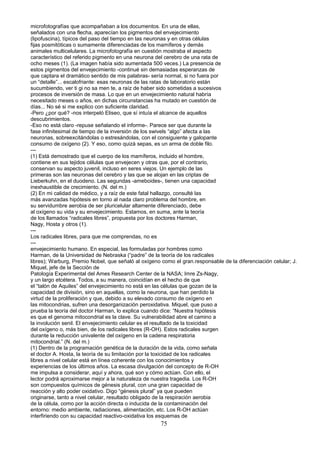 microfotografías que acompañaban a los documentos. En una de ellas,
señalados con una flecha, aparecían los pigmentos del envejecimiento
(lipofuscina), típicos del paso del tiempo en las neuronas y en otras células
fijas posmitóticas o sumamente diferenciadas de los mamíferos y demás
animales multicelulares. La microfotografía en cuestión mostraba el aspecto
característico del referido pigmento en una neurona del cerebro de una rata de
ocho meses (1). (La imagen había sido aumentada 500 veces.) La presencia de
estos pigmentos del envejecimiento -continué sin demasiadas esperanzas de
que captara el dramático sentido de mis palabras- sería normal, si no fuera por
un “detalle”... escalofriante: esas neuronas de las ratas de laboratorio están
sucumbiendo, ver ti gi no sa men te, a raíz de haber sido sometidas a sucesivos
procesos de inversión de masa. Lo que en un envejecimiento natural habría
necesitado meses o años, en dichas circunstancias ha mutado en cuestión de
días... No sé si me explico con suficiente claridad.
-Pero ¿por qué? -nos interpeló Eliseo, que sí intuía el alcance de aquellos
descubrimientos.
-Eso no está claro -repuse señalando el informe-. Parece ser que durante la
fase infinitesimal de tiempo de la inversión de los swivels “algo” afecta a las
neuronas, sobreexcitándolas o estresándolas, con el consiguiente y galopante
consumo de oxígeno (2). Y eso, como quizá sepas, es un arma de doble filo.
---
(1) Está demostrado que el cuerpo de los mamíferos, incluido el hombre,
contiene en sus tejidos células que envejecen y otras que, por el contrario,
conservan su aspecto juvenil, incluso en seres viejos. Un ejemplo de las
primeras son las neuronas del cerebro y las que se alojan en las criptas de
Lieberkuhn, en el duodeno. Las segundas -ameboides-, tienen una capacidad
inexhaustible de crecimiento. (N. del m.)
(2) En mi calidad de médico, y a raíz de este fatal hallazgo, consulté las
más avanzadas hipótesis en torno al nada claro problema del hombre, en
su servidumbre aerobia de ser pluricelular altamente diferenciado, debe
al oxígeno su vida y su envejecimiento. Estamos, en suma, ante la teoría
de los llamados “radicales libres”, propuesta por los doctores Harman,
Nagy, Hosta y otros (1).
---
Los radicales libres, para que me comprendas, no es
---
envejecimiento humano. En especial, las formuladas por hombres como
Harman, de la Universidad de Nebraska (“padre” de la teoría de los radicales
libres); Warburg, Premio Nobel, que señaló al oxígeno como el gran.responsable de la diferenciación celular; J.
Miquel, jefe de la Sección de
Patología Experimental del Ames Research Center de la NASA; Imre Zs-Nagy,
y un largo etcétera. Todos, a su manera, coincidían en el hecho de que
el “talón de Aquiles” del envejecimiento no está en las células que gozan de la
capacidad de división, sino en aquellas, como la neurona, que han perdido la
virtud de la proliferación y que, debido a su elevado consumo de oxígeno en
las mitocondrias, sufren una desorganización peroxidativa. Miquel, que puso a
prueba la teoría del doctor Harman, lo explica cuando dice: “Nuestra hipótesis
es que el genoma mitocondrial es la clave. Su vulnerabilidad abre el camino a
la involución senil. El envejecimiento celular es el resultado de la toxicidad
del oxígeno o, más bien, de los radicales libres (R-OH). Estos radicales surgen
durante la reducción univalente del oxígeno en la cadena respiratoria
mitocondrial.” (N. del m.)
(1) Dentro de la programación genética de la duración de la vida, como señala
el doctor A. Hosta, la teoría de su limitación por la toxicidad de los radicales
libres a nivel celular está en línea coherente con los conocimientos y
experiencias de los últimos años. La escasa divulgación del concepto de R-OH
me impulsa a considerar, aquí y ahora, qué son y cómo actúan. Con ello, el
lector podrá aproximarse mejor a la naturaleza de nuestra tragedia. Los R-OH
son compuestos químicos de génesis plural, con una gran capacidad de
reacción y alto poder oxidativo. Digo “génesis plural” ya que pueden
originarse, tanto a nivel celular, resultado obligado de la respiración aerobia
de la célula, como por la acción directa o inducida de la contaminación del
entorno: medio ambiente, radiaciones, alimentación, etc. Los R-OH actúan
interfiriendo con su capacidad reactivo-oxidativa los esquemas de
75
 