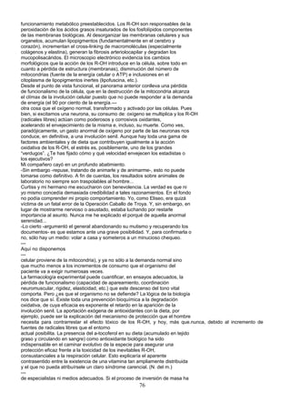 funcionamiento metabólico preestablecidos. Los R-OH son responsables de la
peroxidación de los ácidos grasos insaturados de los fosfolípidos componentes
de las membranas biológicas. Al desorganizar las membranas celulares y sus
organelos, acumulan lipopigmentos (fundamentalmente en el cerebro y
corazón), incrementan el cross-linking de macromoléculas (especialmente
colágenos y elastina), generan la fibrosis arteriolocapilar y degradan los
mucopolisacáridos. El microscopio electrónico evidencia los cambios
morfológicos que la acción de los R-OH introduce en la célula, sobre todo en
cuanto a pérdida de estructura (membranas), disminución del número de
mitocondrias (fuente de la energía celular o ATP) e inclusiones en el
citoplasma de lipopigmentos inertes (lipofuscina, etc.).
Desde el punto de vista funcional, el panorama anterior conlleva una pérdida
de funcionalismo de la célula, que en la destrucción de la mitocondria alcanza
el clímax de la involución celular puesto que no puede responder a la demanda
de energía (el 90 por ciento de la energía.---
otra cosa que el oxígeno normal, transformado y activado por las células. Pues
bien, si excitamos una neurona, su consumo de: oxígeno se multiplica y los R-OH
(radicales libres) actúan como poderosos y corrosivos oxidantes,
acelerando el envejecimiento de la misma e, incluso, su muerte. Como ves,
paradójicamente, un gasto anormal de oxígeno por parte de las neuronas nos
conduce, en definitiva, a una involución senil. Aunque hay toda una gama de
factores ambientales y de dieta que contribuyen igualmente a la acción
oxidativa de los R-OH, el estrés es, posiblemente, uno de los grandes
“verdugos”. ¿Te has fijado cómo y qué velocidad envejecen los estadistas o
los ejecutivos?
Mi compañero cayó en un profundo abatimiento.
-Sin embargo -repuse, tratando de animarle y de animarme-, esto no puede
tomarse como definitivo. A fin de cuentas, los resultados sobre animales de
laboratorio no siempre son traspolables al hombre...
Curtiss y mi hermano me escucharon con benevolencia. La verdad es que ni
yo mismo concedía demasiada credibilidad a tales razonamientos. En el fondo
no podía comprender mi propio comportamiento. Yo, como Eliseo, era quizá
víctima de un fatal error de la Operación Caballo de Troya. Y, sin embargo, en
lugar de mostrarme nervioso o asustado, estaba luchando por restarle
importancia al asunto. Nunca me he explicado el porqué de aquella anormal
serenidad...
-Lo cierto -argumentó el general abandonando su mutismo y recuperando los
documentos- es que estamos ante una grave posibilidad. Y, para confirmarla o
no, sólo hay un medio: volar a casa y someteros a un minucioso chequeo.
---
Aquí no disponemos
---
celular proviene de la mitocondria), y ya no sólo a la demanda normal sino
que mucho menos a los incrementos de consumo que el organismo del
paciente va a exigir numerosas veces.
La farmacología experimental puede cuantificar, en ensayos adecuados, la
pérdida de funcionalismo (capacidad de apareamiento, coordinación
neuromuscular, rigidez, elasticidad, etc.) que este descenso del tono vital
comporta. Pero ¿es que el organismo no se defiende? La lógica de la biología
nos dice que sí. Existe toda una prevención bioquímica a la degradación
oxidativa, de cuya eficacia es exponente el retardo en la aparición de la
involución senil. La aportación exógena de antioxidantes con la dieta, por
ejemplo, puede ser la explicación del mecanismo de protección que el hombre
necesita para contrarrestar el efecto tóxico de los R-OH, y hoy, más que.nunca, debido al incremento de
fuentes de radicales libres que el entorno
actual posibilita. La presencia del a-tocoferol en su dieta (acumulado en tejido
graso y circulando en sangre) como antioxidante biológico ha sido
indispensable en el caminar evolutivo de la especie para asegurar una
protección eficaz frente a la toxicidad de los inevitables R-OH,
consustanciales a la respiración celular. Esto explicaría el aparente
contrasentido entre la existencia de una vitamina tan ampliamente distribuida
y el que no pueda atribuírsele un claro síndrome carencial. (N. del m.)
---
de especialistas ni medios adecuados. Si el proceso de inversión de masa ha
76
 