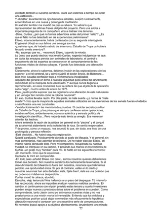 afectado también a vuestros cerebros, quizá aún estemos a tiempo de evitar
una catástrofe...
Y el militar, levantando los ojos hacia las estrellas, suspiró ruidosamente,
encerrándose en una nueva y prolongada meditación.
Un extraño temblor me invadió de pies a cabeza. Yo sabía lo que
representaban las últimas frases del jefe del proyecto. Pero una súbita e
importante pregunta de mi compañero vino a distraer mis temores.
-Dime, Curtiss: ¿por qué no fuimos advertidos antes del primer “salto”? ¿Es
que el fallo no fue detectado en las experiencias preliminares?
Eliseo, inconscientemente, había contestado con su segunda interrogante.
El general dibujó en sus labios una amarga sonrisa.
-¿Insinúas que, de haberlo sabido de antemano, Caballo de Troya os hubiera
lanzado a esta aventura?
-No, supongo que no... -reconoció Eliseo, bajando la mirada.
Lo único que puedo deciros -nos reveló Curtiss, rogando indulgencia- es que,
en todos los ensayos previos con animales de laboratorio, el control y
seguimiento de los expertos se centraron en el comportamiento de las
funciones vitales de dichas cobayas. Y jamás fue detectada una alteración
grave.
Ciertamente, ahora lo sabemos, debimos insistir en las exploraciones con los
scanner, a nivel cerebral, tal y como sugirió el doctor Shock, de Baltimore...
Dios mío! Aquella confesión trajo a mi memoria la inexplicable
obsesión del general en torno a nuestra seguridad poco antes del lanzamiento
del módulo en la mezquita de la Ascensión. Y aunque nunca llegaría a
reprochárselo, en esos momentos tuve la certeza de que el jefe de la operación
sabía “algo”, mucho antes de enero de 1973.
Pero ¿quién podía suponer que se registraría una alteración de esta naturaleza
y en un lugar tan remoto como la colonia neuronal?
En eso, Curtiss llevaba razón. Por otra parte, la mala suerte -¿o no fue la “mala
suerte”?- hizo que la mayoría de aquellos animales utilizados en las.inversiones de los swivels fueran olvidados
o sacrificados una vez concluidas
-”satisfactoriamente”- las mencionadas pruebas. El carácter secreto y militar
de Caballo de Troya, y las prisas que siempre conllevan estas operaciones,
estaban reñidos, evidentemente, con una auténtica y sensata política de
investigación científica... Pero nada de esto tenía ya arreglo. Era menester
afrontar los hechos.
Ahora entendía la razón de la palidez del general en la “piscina” y el porqué
de su anormal aislamiento en la soledad de la roca. Se sentía responsable.
Y de pronto, como un mazazo, nos anunció lo que, sin duda, era fruto de una
prolongada y penosa reflexión:
-Está decidido... No habrá segunda exploración.
Quedé paralizado. Prácticamente clavado al suelo de Masada. Y el general, sin
más comentarios, hizo ademán de retirarse. De no haber sido por Eliseo, allí
mismo habría concluido todo. Pero mi compañero, recuperada su habitual
frialdad, se interpuso en su camino. Y posando sus manos en los hombros de
Curtiss -un gesto muy “familiar” para mí-, le habló en los siguientes términos:
-Un momento. Creo que te equivocas...
Cansado, le miró sin comprender.
-En todo caso -añadió Eliseo con calor-, somos nosotros quienes deberíamos
tomar esa decisión. Son nuestros cerebros los teóricamente lesionados. Si el
descubrimiento de Edwards no fuera con nosotros, reconoce que habríamos
perdido una oportunidad única. Si, por el contrario, están en lo cierto y
nuestras neuronas han sido dañadas, ésta, fíjate bien!, ésta es una ocasión que
no podemos ni debemos desperdiciar...
Curtiss movió la cabeza, aturdido.
Escucha, viejo testarudo! Nos hallamos a un paso del despegue. Tú mismo lo
has reconocido: ahora es imposible analizar nuestros malditos cerebros. En
cambio, si continuamos con el plan previsto estas tercera y cuarta inversiones
pueden arrojar nuevos y preciosos datos sobre el problema en cuestión. Como
comprenderás, tanto Jasón como yo estimamos nuestras vidas y no nos
prestaríamos a una misión mortal o irreversible. Entiendo que los médicos y
especialistas podrían quizá atajar o remediar más eficazmente la hipotética
alteración neuronal si contaran con una repetitiva serie de comprobaciones.
Mi hermano buscó apoyo a su dudoso planteamiento, lanzándome una mirada
77
 
