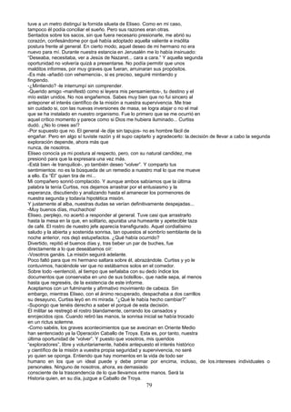 tuve a un metro distinguí la fornida silueta de Eliseo. Como en mi caso,
tampoco él podía conciliar el sueño. Pero sus razones eran otras.
Sentados sobre los sacos, sin que fuera necesario presionarle, me abrió su
corazón, confesándome por qué había adoptado aquella valiente e insólita
postura frente al general. En cierto modo, aquel deseo de mi hermano no era
nuevo para mí. Durante nuestra estancia en Jerusalén me lo había insinuado:
“Deseaba, necesitaba, ver a Jesús de Nazaret... cara a cara.” Y aquella segunda
oportunidad no volvería quizá a presentarse. No podía permitir que unos
malditos informes, por muy graves que fueran, arruinaran sus propósitos.
-Es más -añadió con vehemencia-, si es preciso, seguiré mintiendo y
fingiendo.
-¿Mintiendo? -le interrumpí sin comprender.
-Querido amigo -manifestó como si leyera mis pensamientos-, tu destino y el
mío están unidos. No nos engañemos. Sabes muy bien que no fui sincero al
anteponer el interés científico de la misión a nuestra supervivencia. Me trae
sin cuidado si, con las nuevas inversiones de masa, se logra atajar o no el mal
que se ha instalado en nuestro organismo. Fue lo primero que se me ocurrió en
aquel crítico momento y parece como si Dios me hubiera iluminado... Curtiss
dudó. ¿No lo crees así?
-Por supuesto que no. El general -le dije sin tapujos- no es hombre fácil de
engañar. Pero en algo sí tuviste razón y él supo captarlo y agradecerlo: la.decisión de llevar a cabo la segunda
exploración depende, ahora más que
nunca, de nosotros.
Eliseo conocía ya mi postura al respecto, pero, con su natural candidez, me
presionó para que la expresara una vez más.
-Está bien -le tranquilicé-, yo también deseo “volver”. Y comparto tus
sentimientos: no es la búsqueda de un remedio a nuestro mal lo que me mueve
a ello. Es “Él” quien tira de mí...
Mi compañero sonrió complacido. Y aunque ambos sabíamos que la última
palabra la tenía Curtiss, nos dejamos arrastrar por el entusiasmo y la
esperanza, discutiendo y analizando hasta el amanecer los pormenores de
nuestra segunda y todavía hipotética misión.
Y justamente al alba, nuestras dudas se verían definitivamente despejadas...
-Muy buenos días, muchachos!
Eliseo, perplejo, no acertó a responder al general. Tuve casi que arrastrarlo
hasta la mesa en la que, en solitario, apuraba una humeante y apetecible taza
de café. El rostro de nuestro jefe aparecía transfigurado. Aquel cordialísimo
saludo y la abierta y sostenida sonrisa, tan opuestos al sombrío semblante de la
noche anterior, nos dejó estupefactos. ¿Qué había ocurrido?
Divertido, repitió el buenos días y, tras beber un par de buches, fue
directamente a lo que deseábamos oír:
-Vosotros ganáis. La misión seguirá adelante.
Poco faltó para que mi hermano saltara sobre él, abrazándole. Curtiss y yo le
contuvimos, haciéndole ver que no estábamos solos en el comedor.
Sobre todo -sentenció, al tiempo que señalaba con su dedo índice los
documentos que conservaba en uno de sus bolsillos-, que nadie sepa, al menos
hasta que regreséis, de la existencia de este informe.
Aceptamos con un fulminante y afirmativo movimiento de cabeza. Sin
embargo, mientras Eliseo, con el ánimo recuperado, despachaba a dos carrillos
su desayuno, Curtiss leyó en mi mirada. “¿Qué le había hecho cambiar?”
-Supongo que tenéis derecho a saber el porqué de esta decisión.
El militar se restregó el rostro blandamente, cerrando los cansados y
enrojecidos ojos. Cuando retiró las manos, la sonrisa inicial se había trocado
en un rictus solemne.
-Como sabéis, los graves acontecimientos que se avecinan en Oriente Medio
han sentenciado ya la Operación Caballo de Troya. Esta es, por tanto, nuestra
última oportunidad de “volver”. Y puesto que vosotros, mis queridos
“exploradores”, libre y voluntariamente, habéis antepuesto el interés histórico
y científico de la misión a vuestra propia seguridad y supervivencia, no seré
yo quien se oponga. Entiendo que hay momentos en la vida de todo ser
humano en los que un ideal puede y debe primar por encima, incluso, de los.intereses individuales o
personales. Ninguno de nosotros, ahora, es demasiado
consciente de la trascendencia de lo que llevamos entre manos. Será la
Historia quien, en su día, juzgue a Caballo de Troya.
79
 