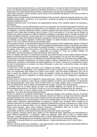 Tras unos segundos de atenta lectura, su rostro se ensombreció. Y sus ojos de halcón terminarían por clavarse
en los míos, pasando después a perforar los de Eliseo. Mi hermano y yo nos miramos sin comprender. No hubo
tiempo para más. Curtiss guardó el documento y, levantándose, nos rogó que le disculpásemos.
¿Qué había sucedido? ¿A qué obedecía aquel cambio en el semblante del general? ¿Por qué su mirada se
había centrado en nosotros?
Aquella misiva, procedente de la embajada de Estados Unidos en Israel, contenía la segunda noticia que, como
señalaba anteriormente, contribuiría –y de qué forma!- al cambio de planes en la aparentemente concluida
Operación Caballo de Troya.
Aquella jornada del lunes, 12 de febrero, fue especialmente intensa. Pero intentaré ordenar mis recuerdos y
sensaciones...
Esa misma mañana, una vez interrumpida la reunión con el general, los directores del programa estimaron que
nuestra presencia en la mezquita de la Ascensión no era necesaria y que, en buena lógica, una vez practicados
los obligados y rutinarios exámenes médicos, podíamos disponer del resto del día a nuestro antojo. Si todo
discurría como hasta esos momentos, para el jueves, 15,o lo más tardar el 16 de ese mes de febrero, el
módulo y los equipos auxiliares se hallarían totalmente embalados y dispuestos para su traslado al corazón del
desierto de Mojave. Nosotros y buena parte de los 61 integrantes del proyecto viajaríamos con el material que,
supuestamente, había servido para la instalación y puesta en marcha de la estación receptora de fotografías.
Los israelitas, que seguían vigilando el exterior del octógono, no daban.muestras de inquietud o nerviosismo
alguno. Todo, en fin, parecía sumido en una profunda calma.
Los chequeos médicos, no excesivamente rigurosos dado lo precario de las instalaciones, apenas si llamaron
la atención de los médicos. Yo acusaba un grado de agotamiento ligeramente superior al de Eliseo, pero dentro
de los límites previsibles en una operación de aquella naturaleza. Y aunque mi aspecto físico dejaba bastante
que desear -fruto, sin duda, de la tensión y de la falta de sueño-, los especialistas me despidieron con una
amplia sonrisa. En realidad, y según lo programado por Caballo de Troya, las pruebas médicas “en
profundidad” sólo tendrían lugar en la base de Edwards, días más tarde.
Ahora, al redactar este diario, me estremezco al pensar qué habría sucedido si esos análisis médicos hubieran
llegado a practicarse en las fechas previstas inicialmente... Pero el destino, una vez más, tenía otros planes.
Fue entonces, al quedarme solo en mi habitación del hotel Ramada Shalom, en la discreta zona de Beit Vegan,
cuando toda la angustia acumulada en mi corazón empezó a aflorar, hundiéndome en un confuso océano de
sensaciones, recuerdos y sentimientos. No podía engañarme a mi mismo. A pesar de mi escepticismo inicial y
de todo mi entrenamiento, el contacto con Jesús de Nazaret y, sobre todo, su terrorífica muerte, me habían
marcado para siempre.
Yo sabía que a partir de aquel “encuentro” con el Maestro de Galilea, nada en mi vida sería ya igual. Mi
condición humana, mis debilidades y mis múltiples errores no iban a cambiar. Sin embargo, mi forma de ver la
vida y mis sentimientos más íntimos ya no fueron como antaño. ¿Qué me estaba sucediendo? ¿Por qué mi
alma se sentía tan abatida? ¿Por qué la figura, las palabras y hasta los silencios de aquel Hombre me
asediaban? Yo sólo era un explorador. Un simple observador... ¿Por qué toda mi inteligencia y pragmatismo
parecían flaquear?
Durante horas, en el silencio de mi habitación, busqué soluciones. Traté de razonar conmigo mismo. Fue inútil.
En el centro de mi existencia, y para siempre, se había instalado un nombre: Jesús de Nazaret. Y al descubrirlo
lloré desesperadamente. Lloré como nunca lo había hecho: con miedo, alegría, rabia y la amargura del que
sabe que jamás podrá volver a repetir una experiencia tan singular. Una vez más me equivocaba...
A primeras horas de la tarde -gracias al cielo- una llamada telefónica me rescató de tan sombríos y
atormentados pensamientos. Era Curtiss. El tono de su voz me tranquilizó. Deseaba cenar con nosotros.
Y a las 19.30 horas un taxi se detenía frente al restaurante Shahrazad, en la carretera de Jerusalén a
Bethlehem, muy cerca de la famosa tumba de Raquel.
Curtiss nos presentó al propietario, Michael Klair, un árabe tan discreto como excelente cocinero. El general
había degustado ya las delicias de la casa y deseaba compartir con Eliseo y conmigo unas horas de sosegada
y relajante tertulia. Poco a poco iríamos descubriendo que las intenciones del jefe del proyecto eran otras.
Mientras saboreábamos los primeros platos -a base de en saladas árabe y turca-, el viejo zorro se interesó por
nuestra salud, insistiendo sospechosamente en aspectos y detalles muy concretos. Pero ni Eliseo ni yo
habíamos apreciado en nuestros respectivos organismos alteraciones como las insinuadas por Curtiss. Era la
segunda vez que el veterano oficial, con sus velados interrogantes, dejaba entrever que aquel “salto” en el
tiempo podía acarrear, quizá, serios trastornos psíquicos o fisiológicos. Esta vez no pude o no supe
contenerme. Y, abierta mente, le supliqué que hablara con claridad.
¿Qué estaba ocultando? ¿Qué clase de repercusiones podía tener nuestro “gran viaje”?
Pero el general, echando marcha atrás, adoptó un tono falsamente jovial, rogándonos que disculpáramos a
aquel “solemne aguafiestas”. La operación –según sus palabras- había sido un éxito y el propio doctor
Kissinger, consejero entonces del presidente Nixon, le había telefoneado esa misma mañana, interesándose
por el proyecto y felicitándole por los resultados. Aquél fue un nuevo error de nuestro buen amigo...
-¿Kissinger? -le acorraló Eliseo con su proverbial descaro-. Tengo entendido que el día 10 voló a Hanoi...
Curtiss dudó.
-Díganos, general -presionó mi compañero-, ¿qué está pasando? ¿Qué relación guarda esa llamada telefónica
con la misiva recibida por usted esta misma mañana?
8
 