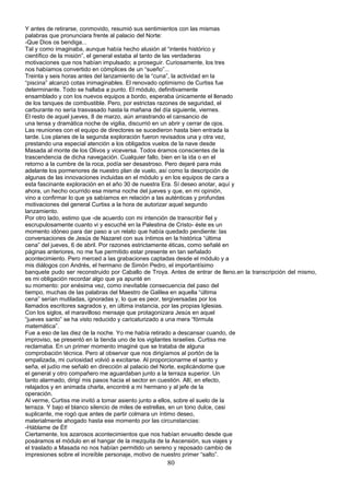 Y antes de retirarse, conmovido, resumió sus sentimientos con las mismas
palabras que pronunciara frente al palacio del Norte:
-Que Dios os bendiga...
Tal y como imaginaba, aunque había hecho alusión al “interés histórico y
científico de la misión”, el general estaba al tanto de las verdaderas
motivaciones que nos habían impulsado; a proseguir. Curiosamente, los tres
nos habíamos convertido en cómplices de un “sueño”...
Treinta y seis horas antes del lanzamiento de la “cuna”, la actividad en la
“piscina” alcanzó cotas inimaginables. El renovado optimismo de Curtiss fue
determinante. Todo se hallaba a punto. El módulo, definitivamente
ensamblado y con los nuevos equipos a bordo, esperaba únicamente el llenado
de los tanques de combustible. Pero, por estrictas razones de seguridad, el
carburante no sería trasvasado hasta la mañana del día siguiente, viernes.
El resto de aquel jueves, 8 de marzo, aún arrastrando el cansancio de
una tensa y dramática noche de vigilia, discurrió en un abrir y cerrar de ojos.
Las reuniones con el equipo de directores se sucedieron hasta bien entrada la
tarde. Los planes de la segunda exploración fueron revisados una y otra vez,
prestando una especial atención a los obligados vuelos de la nave desde
Masada al monte de los Olivos y viceversa. Todos éramos conscientes de la
trascendencia de dicha navegación. Cualquier fallo, bien en la ida o en el
retorno a la cumbre de la roca, podía ser desastroso. Pero dejaré para más
adelante los pormenores de nuestro plan de vuelo, así como la descripción de
algunas de las innovaciones incluidas en el módulo y en los equipos de cara a
esta fascinante exploración en el año 30 de nuestra Era. Sí deseo anotar, aquí y
ahora, un hecho ocurrido esa misma noche del jueves y que, en mi opinión,
vino a confirmar lo que ya sabíamos en relación a las auténticas y profundas
motivaciones del general Curtiss a la hora de autorizar aquel segundo
lanzamiento.
Por otro lado, estimo que -de acuerdo con mi intención de transcribir fiel y
escrupulosamente cuanto vi y escuché en la Palestina de Cristo- éste es un
momento idóneo para dar paso a un relato que había quedado pendiente: las
conversaciones de Jesús de Nazaret con sus íntimos en la histórica “última
cena” del jueves, 6 de abril. Por razones estrictamente éticas, como señalé en
páginas anteriores, no me fue permitido estar presente en tan señalado
acontecimiento. Pero merced a las grabaciones captadas desde el módulo y a
mis diálogos con Andrés, el hermano de Simón Pedro, el importantísimo
banquete pudo ser reconstruido por Caballo de Troya. Antes de entrar de lleno.en la transcripción del mismo,
es mi obligación recordar algo que ya apunté en
su momento: por enésima vez, como inevitable consecuencia del paso del
tiempo, muchas de las palabras del Maestro de Galilea en aquella “última
cena” serían mutiladas, ignoradas y, lo que es peor, tergiversadas por los
llamados escritores sagrados y, en última instancia, por las propias Iglesias.
Con los siglos, el maravilloso mensaje que protagonizara Jesús en aquel
“jueves santo” se ha visto reducido y caricaturizado a una mera “fórmula
matemática”.
Fue a eso de las diez de la noche. Yo me había retirado a descansar cuando, de
improviso, se presentó en la tienda uno de los vigilantes israelíes. Curtiss me
reclamaba. En un primer momento imaginé que se trataba de alguna
comprobación técnica. Pero al observar que nos dirigíamos al portón de la
empalizada, mi curiosidad volvió a excitarse. Al proporcionarme el santo y
seña, el judío me señaló en dirección al palacio del Norte, explicándome que
el general y otro compañero me aguardaban junto a la terraza superior. Un
tanto alarmado, dirigí mis pasos hacia el sector en cuestión. Allí, en efecto,
relajados y en animada charla, encontré a mi hermano y al jefe de la
operación.
Al verme, Curtiss me invitó a tomar asiento junto a ellos, sobre el suelo de la
terraza. Y bajo el blanco silencio de miles de estrellas, en un tono dulce, casi
suplicante, me rogó que antes de partir colmara un íntimo deseo,
materialmente ahogado hasta ese momento por las circunstancias:
-Háblame de Él!
Ciertamente, los azarosos acontecimientos que nos habían envuelto desde que
posáramos el módulo en el hangar de la mezquita de la Ascensión, sus viajes y
el traslado a Masada no nos habían permitido un sereno y reposado cambio de
impresiones sobre el increíble personaje, motivo de nuestro primer “salto”.
80
 