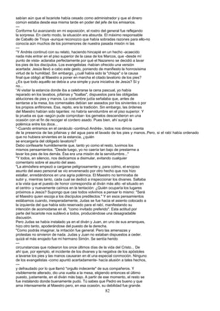 sabían aún que el Iscariote había cesado como administrador y que el dinero
común estaba desde esa misma tarde en poder del jefe de los emisarios.
---
Conforme fui avanzando en mi exposición, el rostro del general fue reflejando
la sorpresa. En cierto modo, la situación era absurda. El máximo responsable
de Caballo de Troya -aunque reconozco que había sobradas razones para ello-no
conocía aún muchos de los pormenores de nuestra pasada misión ni las
---
“Y Andrés continuó con su relato, haciendo hincapié en un hecho -acaecido
nada más entrar en el piso superior de la casa de los Marcos, que -desde mí
punto de vista- aclaraba perfectamente por qué el Nazareno se decidió a lavar
los pies de los discípulos. Los evangelistas -habían ofrecido una versión
acertada: Jesús llevó a cabo este gesto, poniendo de manifiesto la honrosísima
virtud de la humildad. Sin embargo, ¿cuál había sido la "chispa" o la causa
final que obligó al Maestro a poner en marcha el citado lavatorio de los pies?
¿Es que todo aquello se debía a una simple y pura iniciativa de Jesús? Sí y
no...
“Al visitar la estancia donde iba a celebrarse la cena pascual, yo había
reparado en los lavabos, jofainas y "toallas", dispuestos para las obligadas
abluciones de pies y manos. La costumbre judía señalaba que, antes de
sentarse a la mesa, los comensales debían ser aseados por los sirvientes o por
los propios anfitriones. Esa, repito, era la tradición. Sin embargo, las órdenes
del Maestro habían sido tajantes: no habría servidumbre en el piso superior. Y
la prueba es que -según pude comprobar- los gemelos descendieron en una
ocasión con el fin de recoger el cordero asado. Pues bien, ahí surgió la
polémica entre los doce...
“-Cuando entramos en el cenáculo -continuó Andrés-, todos nos dimos cuenta
de la presencia de las jofainas y del agua para el lavado de los pies y manos..Pero, si el rabí había ordenado
que no hubiera sirvientes en la estancia, ¿quién
se encargaría del obligado lavatorio?
Debo confesarte humildemente que, tanto yo como el resto, tuvimos los
mismos pensamientos. "Desde luego, yo no caería tan bajo de prestarme a
lavar los pies de los demás. Ésa era una misión de la servidumbre..."
"Y todos, en silencio, nos dedicamos a disimular, evitando cualquier
comentario sobre el asunto del aseo.
"La atmósfera empezó a cargarse peligrosamente y, para colmo, el enojoso
asunto del aseo personal se vio envenenado por otro hecho que nos hizo
estallar, enredándonos en una agria polémica. El Maestro no terminaba de
subir y, mientras tanto, cada cual se dedicó a inspeccionar los divanes. Saltaba
a la vista que el puesto de honor correspondía al diván más alto -el situado en
el centro- y nuevamente caímos en la tentación: ¿Quién ocuparía los lugares
próximos a Jesús? Supongo que casi todos volvimos a pensar lo mismo: "Será
el Maestro quien escoja a los discípulos predilectos." Y en esos pensamientos
estábamos cuando, inesperadamente, Judas se fue hacia el asiento colocado a
la izquierda del que había sido reservado para el rabí, manifestando su
intención de acomodarse en él, "como invitado preferido". Esta actitud por
parte del Iscariote nos sublevó a todos, produciéndose una desagradable
discusión.
Pero Judas se había instalado ya en el diván y Juan, en uno de sus arranques,
hizo otro tanto, apoderándose del puesto de la derecha.
"Como podrás imaginar, la irritación fue general. Pero las amenazas y
protestas no sirvieron de nada. Judas y Juan no estaban dispuestos a ceder.
quizá el más enojado fue mi hermano Simón. Se sentía herido
---
circunstancias que rodearon los once últimos días de la vida del Cristo... De
ahí que, por ejemplo, el incidente de los divanes y la negativa de los apóstoles
a lavarse los pies y las manos causaran en él una especial conmoción. Ninguno
de los evangelistas -como apuntó acertadamente- hacía alusión a tales hechos,
---
y defraudado por lo que llamó "orgullo indecente" de sus compañeros. Y
visiblemente alterado, dio una vuelta a la mesa, eligiendo entonces el último
puesto, justamente, en el diván más bajo. A partir de ese momento, el resto se
fue instalando donde buenamente pudo. Tú sabes que Pedro es bueno y que
ama intensamente al Maestro pero, en esa ocasión, su debilidad fue grande.
82
 