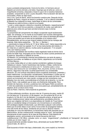 nuevo y protestó enérgicamente. Como te he dicho, mí hermano ama al
Maestro por encima de todo y de todos. Supongo que al verle así, como un
insignificante sirviente y dispuesto a hacer lo que ni él ni nosotros habíamos
aceptado, comprendió su error y quiso disuadirle. Pero la decisión del rabí era
irrevocable y Pedro se dejó hacer.
Uno a uno, como te decía, Jesús fue lavando nuestros pies. Después de las
palabras de Pedro, ninguno se atrevió a protestar. Y en un silencio dramático,
el Maestro fue rodeando la mesa, hasta llegar al último de los comensales.
" Después se vistió la túnica y retornó a su puesto.
“-¿Juan y Judas seguían a derecha e izquierda del Maestro, respectivamente?
“-Si, nadie se movió de sus asientos, a excepción de Judas, que salió de la
estancia poco antes de que fuera servida la tercera copa: la de las
bendiciones...
“La proximidad del campamento me obligó a suspender aquel esclarecedor
relato. Sin embargo, en mi mente se acumulaban aún muchas interrogantes.
¿Cómo había sido la revelación de Jesús a Juan sobre la identidad del traidor?
¿Cómo era posible que el resto de los apóstoles no lo hubiera oído?
Indudablemente, así era ya que ninguno estaba al tanto de los manejos del
Iscariote. Sólo había sospechas... “ (N. De J. J. Benítez.)
---.alumbrado la mesa en forma de “U” de la “última cena”, había respondido a la
perfección. El sonido fue captado “5 x 5” en los instrumentos del módulo (1).
En mitad de un solemne silencio, Curtiss activó la grabación. Y mi corazón
voló a tan histórica noche.
La extrema sensibilidad del micrófono había registrado hasta el chirriar de la
puerta de doble hoja, empujada por los íntimos de Jesús cuando penetraron en
la estancia, dispuestos a celebrar el convite.
-El Maestro -fui comentando mientras escuchábamos una serie de pasos y
algunos murmullos- se hallaba en el piso inferior, departiendo con la familia
de Elías Marcos...
Las voces -todas ellas en un claro arameo occidental o galilaico (la lengua
hablada por Jesús),- fueron haciéndose más fuertes y nítidas, conforme los
doce comenzaron a distribuirse en torno a la “U”. Durante cuatro o cinco
minutos, todo transcurrió con normalidad. Pero, de pronto, se hizo un brusco
silencio. Segundos más tarde, la señal experimentó una considerable
elevación. En una confusa mezcolanza fueron surgiendo amenazas, protestas y
hasta maldiciones. Los discípulos, encolerizados, recriminaban a Judas que se
hubiera recostado en el diván situado a la izquierda del puesto de honor. Aquel
vocerío se incrementó aún más cuando -a juzgar por los comentarios Juan
Zebedeo hizo otro tanto, acomodándose en el diván de la derecha. La voz de
Simón Pedro, más exaltado que el resto, era fácilmente distinguible. Pero,
también de improviso, el ronco y poderoso tono del fogoso Pedro se esfumó.
Y entre las acaloradas acusaciones oímos unos pasos que, precipitadamente, se
alejaban de la curvatura de la mesa.
-Ese es Pedro -intervine, interrumpiendo la grabación-.
---
(1) Este sofisticado micrófono, de poco más de 10 gramos de peso, medía 20
mm de largo por 12 de ancho y 6 de espesor, con una antena de 25 cm de
longitud y un hilo de 2 mm de diámetro. (La pequeña antena, al igual que el
emisor multidireccional, habían sido perfectamente camuflados entre los
flecos que colgaban del farol.) Los especialistas de Caballo de Troya habían
hecho un excelente trabajo al incorporar a la microemisora un convertidor
A/D (analógico-digital) miniaturizado, que eliminaba cualquier ruido extraño.
Dado que el sonido debía cruzar varios muros antes de propagarse hasta la
cima del monte de los Olivos, dividiendo así por dos su alcance máximo
(calculado en unos dos kilómetros), la transmisión había sido apoyada por un
telemicrófono, de tipo unidireccional, montado sobre la “cuna”, que apuntaba
directamente al piso superior de la casa de Elías Marcos. Esta especie de
teleobjetivo sonoro -sincronizado en la misma frecuencia del micro
multidireccional (130 Mhz)- actuaba como un zoom, “enganchando" y.facilitando el “transporte” del sonido
emitido por el micro “espía”. Un
excepcionalmente sensible receptor Sony, alimentado por la pila SNAP-10A,
hacia el resto. (N. del m.)
---
Está buscando el diván más bajo y distanciado, tal y como explicó su hermano
84
 