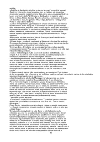 Andrés...
-¿Cuál fue la distribución definitiva en torno a la mesa? preguntó el general.
-Según mi informante, Judas Iscariote y Juan se hallaban a la izquierda y
derecha del Maestro, respectivamente. Este, como sabes, ocupaba el diván de
honor, en el centro de la “U”. El resto se distribuyó en el siguiente orden:
Simón el Zelote, Mateo, Santiago Zebedeo y Andrés, a continuación de Judas.
A la derecha de Juan, los gemelos Alfeo, Felipe, Bartolomé, Tomás y Simón
Pedro en este extremo de la “U”.
Al pulsar el magnetófono, y por espacio de cinco o seis minutos, las violentas
recriminaciones de los discípulos se sucedieron en un más que bochornoso
tono. Probablemente, años más tarde, cuando algunos de aquellos apóstoles y
seguidores del Nazareno se decidieron a poner por escrito la vida y el mensaje
del Hijo del Hombre tuvieron sumo cuidado en “olvidar” un incidente que,
aunque humano, dejaba en entredicho la dignidad del recién nacido “colegio
apostólico”.
Súbitamente, los doce guardaron silencio. Los registros del módulo habían
captado el leve crujir de una puerta.
-Ahí está Jesús... -exclamé, imaginando al Maestro en el umbral del cenáculo.
Cinco segundos después, rotundos en mitad de un espeso silencio, se oían los
pasos del gigante, en dirección al centro de la mesa.
Un minuto. Dos... El mutismo era general, apenas roto por algún que otro
embarazoso carraspeo. Poco a poco, las voces fueron brotando en la sala, algo
más distendidas y cordiales.
Jesús de Nazaret seguía mudo, observando con toda probabilidad a sus
amigos. Y, al fin, como si nada hubiera ocurrido, su voz se propagó dulce y
conciliadora, llenándonos de una indescriptible emoción:
“-He deseado grandemente -fui traduciendo con un hilo de voz- comer esta
cena de Pascua con vosotros... Quería hacerlo una vez más antes de sufrir...
Mi hora ha llegado y, en lo que concierne a mañana, todos estamos en las
manos del Padre, cuya voluntad he venido a cumplir. No volveré a comer con
vosotros hasta que no os sentéis conmigo en el reino que mi Padre me
entregará cuando haya terminado aquello para lo que me ha enviado a este
mundo.”
El Maestro guardó silencio y las conversaciones se reanudaron. Pero ninguno
de los comensales hizo referencia a las proféticas palabras del rabí. Al.contrario, varios de los discípulos
resucitaron la agria polémica de los divanes,
criticando igualmente a la familia Marcos por no haber previsto uno o dos
criados que hubieran zanjado el desagradable tema de las abluciones.
Por un momento imaginé el rostro grave y quizá decepcionado del Galileo,
atento a la polémica. Como me advirtiera Andrés, sus ojos buscarían las jarras
destinadas al lavatorio, verificando que, en efecto, no habían sido usadas.
El ardor de la discusión fue decayendo, siendo sustituido por el inconfundible
sonido del vino al ser escanciado en los recipientes de cristal. Era el ritual de
la primera copa. Dos minutos más tarde, cumplida la ceremonia de la mezcla
del agua y el vino, Tadeo volvió a su lugar y la voz de Jesús de Nazaret -más
severa que en la anterior ocasión- llenó nuevamente el recinto.
Tras dar las gracias, exclamó:
“-Tomad esta copa y divididla entre vosotros. Y cuando la hayáis compartido,
pensad que ya no beberé con vosotros el fruto de la vid... Esta es nuestra
última cena...”
Eliseo, Curtiss y yo captamos una sombra de tristeza en aquella breve pausa.
“-... Cuando nos sentemos otra vez -concluyó el Maestro- será en el reino que
está por llegar.”
Un nuevo silencio cayó sobre la sala. Como ya cité, la tradición judía
establecía que, una vez apurada esta primera copa, los comensales debían
levantarse, procediendo al formulismo de las abluciones. Pero, tal y como
había referido el jefe de los apóstoles, los registros sonoros no detectaron
movimiento alguno entre los doce. Mejor dicho, sólo grabaron el roce de las
vestiduras de un hombre que se levanta de su asiento y unos pasos -los del
Nazareno-, rodeando la “U” en dirección a las jofainas. Acto seguido, desde
aquel rincón de la cámara, escuchamos el borboteo de un líquido -el agua de
una de las jarras- al ser vertido en una vasija ancha y metálica. Después, tres o
cuatro nuevos pasos, el golpe seco de una de las jofainas al ser depositada en
el piso y otro impacto -de naturaleza desconocida- sobre el suelo de la
85
 