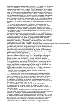 a mi mesa. Esos honores los buscan los fariseos.., y los niños. Pero no será así
entre los embajadores del reino celestial. ¿Es que no sabéis que no puede
haber lugar de preferencia en mi mesa? ¿No comprendéis que os amo a cada
uno de vosotros como al resto? El lugar más próximo a mí puede no significar
nada en relación a vuestro puesto en el reino de los cielos. No ignoráis que los
reyes de los gentiles tienen poder y señor¡o sobre sus súbditos y que, incluso,
son llamados benefactores. En el reino de los cielos no será así. Si algunos de
vosotros quiere tener la preferencia, que sepa renunciar al privilegio de la
edad. Y si otro desea ser jefe, que se vuelva sirviente. ¿Quién es más grande:
el que se sienta a comer o el que sirve? ¿No se considera al primero como al
principal? Y, sin embargo, observad que yo estoy entre vosotros como el que
sirve...
“En verdad, en verdad os digo que si así actuáis, haciendo conmigo la
voluntad de mi Padre, entonces sí tendréis un lugar, a mi lado, en el poder.”
Cuando Jesús hubo terminado detuve la cinta, alertando al ensimismado
general sobre las escenas que nos disponíamos a escuchar y que arrojan una
nueva luz en torno a las confusas explicaciones de los evangelistas acerca de
Judas y de su traición.
Hacia las ocho de aquella noche del jueves, 6 de abril del año 30 de nuestra
Era -a la hora, más o menos, de iniciada la histórica última cena-, los sensibles
receptores instalados en la “cuna” registraron una serie de pasos y el agudo
lamento de los goznes de la puerta de doble hoja al ser abierta. Aquellos
sonidos correspondían a la primera salida de los discípulos del cenáculo. Eran
los gemelos, Santiago y Judas de Alfeo, que descendían a la planta baja para
recoger parte del menú. Recuerdo muy bien sus rostros,
desacostumbradamente tristes..El retorno a la cámara quedó igualmente marcado por un segundo chirriar de
la puerta, nuevos pasos sobre el entarimado, el entrechocar de los platos y el
alegre borboteo, aquí y allá, del agua y el vino al ser escanciados nuevamente.
Por espacio de breves minutos, Curtiss asistió -entre divertido y
escandalizado- a una inconfundible “sinfonía” de sonidos. Aquellos hombres
rudos no se distinguían, precisamente, por su delicadeza a la hora de deglutir
los manjares o de sorber las bebidas...
Era evidente que los apóstoles tenían hambre. Durante cinco o diez minutos,
nadie hizo el menor comentario. Pero, poco a poco, mediado este segundo
plato, empezaron a surgir algunas bromas acerca del cordero asado. El
Galileo, recuperado su característico y habitual buen humor, intervino
también, haciendo un encendido elogio de la jaróser: una mermelada a base de
vino, vinagre y frutas machacadas, confeccionada por la madre del pequeño
Juan Marcos y cuya misión era aliviar el riguroso sabor de las obligadas
yerbas amargas. Así, progresivamente, la conversación fue haciéndose más
alegre e intrascendente. Como si nada hubiese ocurrido.
Pero el Maestro tenía aún muchas cosas que decir. Y su voz volvió a sonar, “5
x 5”, anunciando, pública y oficialmente, la traición del Iscariote:
“-Ya os he dicho cuánto deseaba celebrar esta cena con vosotros...”
Jesús de Nazaret parecía turbado.
“-... Y sabiendo en qué forma las demoníacas fuerzas de las tinieblas han
conspirado para llevar a la muerte al Hijo del Hombre, tomé la decisión de
cenar con vosotros, en esta habitación secreta y un día antes de la Pascua...”
Los discípulos, a juzgar por los esporádicos chasquidos de sus lenguas,
el golpeteo de los huesos al ser arrojados sobre los platos y algún que otro
generoso eructo, seguían comiendo, mas atentos, al parecer, a las exquisitas
viandas que a las proféticas frases del rabí.
“-... ya que, mañana, a esta misma hora, no estaré con vosotros.”
El dramático anuncio del Cristo sí debió ser captado por algunos de los
apóstoles porque, de pronto, el trasiego de la cena decreció. Y el silencio se
hizo más intenso.
“-... Os he dicho en repetidas ocasiones -continuó el Nazareno- que debo
volver al Padre. Ahora ha llegado mi hora, aunque no era necesario que uno de
vosotros me traicionase, poniéndome en manos de mis enemigos.”
Tras estas palabras, la ausencia de sonidos fue tal que Curtiss llegó a insinuar
si se había producido algún fallo en la transmisión. Negué con la cabeza. Por
primera vez, los íntimos del Galileo -alertados por el propio rabí- empezaban a
tomar conciencia de la existencia de un renegado en el seno del grupo.
Aquello fue tan grave e inesperado que necesitaron varios minutos para
87
 