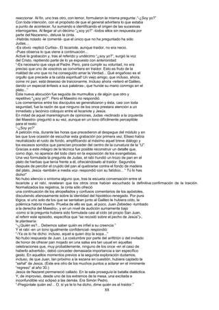 reaccionar. Al fin, uno tras otro, con temor, formularon la misma pregunta:.“-¿Soy yo?”
Con toda intención, con el propósito de que el general advirtiera lo que estaba
a punto de acontecer, fui sumando e identificando el origen de las sucesivas
interrogantes. Al llegar al un décimo “¿soy yo?” -todos ellos sin respuesta por
parte del Nazareno-, detuve la cinta.
-Habrás notado -le comenté- que el único que no ha preguntado ha sido
Judas...
-Es obvio -replicó Curtiss-. El Iscariote, aunque traidor, no era necio.
-Pues observa lo que viene a continuación...
Activé la grabación y, tras el referido y undécimo “¿soy yo?”, surgió la voz
del Cristo, repitiendo parte de lo ya expuesto con anterioridad:
“-Es necesario que vaya al Padre. Pero, para cumplir su voluntad, no era
preciso que uno de vosotros se convirtiera en traidor. Esto es fruto de la
maldad de uno que no ha conseguido amar la Verdad... Qué engañoso es el
orgullo que precede a la caída espiritual! Un viejo amigo, que incluso, ahora,
come mi pan, está deseoso de traicionarme. Incluso ahora -reiteró el Galileo,
dando un especial énfasis a sus palabras-, que hunde su mano conmigo en el
plato...”
Esta nueva alocución fue seguida de murmullos y de algún que otro y
repetitivo "¿soy yo?”. Pero el Maestro no respondió.
Los comentarios entre los discípulos se generalizaron y ésta, casi con toda
seguridad, fue la razón de que ninguno de los once prestara atención a un
inmediato y lacónico coloquio entre el Iscariote y Jesús.
En mitad de aquel maremágnum de opiniones, Judas -reclinado a la izquierda
del Maestro- preguntó a su vez, aunque en un tono difícilmente perceptible
para el resto:
“-¿Soy yo?”
A petición mía, durante las horas que precedieron al despegue del módulo y en
las que tuve ocasión de escuchar esta grabación por primera vez, Eliseo había
neutralizado el ruido de fondo, amplificando al máximo aquel breve diálogo y
los escasos sonidos que parecían proceder del centro de la curvatura de la “U”.
Gracias a este milagro de la técnica fue posible reconstruir un detalle que,
como digo, no aparece del todo claro en la exposición de los evangelistas.
Una vez formulada la pregunta de Judas, el rabí hundió un trozo de pan en el
plato de hierbas que tenía frente a él, ofreciéndoselo al traidor. Segundos
después de percibir el crujido del pan al quebrarse contra el fondo de madera
del plato, Jesús -también a media voz- respondió con su fatídico... “ Tú lo has
dicho!”
No hubo silencio o síntoma alguno que, tras la escueta conversación entre el
Iscariote y el rabí, revelaran que los otros once habían escuchado la definitiva.confirmación de la traición.
Normalizados los registros, la cinta sólo ofreció
una continuación de los atropellados y confusos comentarios de los apóstoles,
discutiendo afanosamente sobre la identidad del hipotético renegado. Por pura
lógica, si uno solo de los que se sentaban junto al Galileo le hubiera oído, la
polémica habría muerto. Prueba de ello es que, al poco, Juan Zebedeo -tumbado
a la derecha del Maestro-, y en un nivel de audición sumamente bajo
-como si la pregunta hubiera sido formulada casi al oído (el propio San Juan,
al referir este episodio, especifica que “se recostó sobre el pecho de Jesús”)-,
le plantearía:
“-¿Quién es?... Debemos saber quién es infiel a su creencia.”
Y el rabí -en un tono igualmente confidencial- respondió:
“-Ya os lo he dicho: incluso, aquel a quien doy la sopa...”
No hubo respuesta de Juan. La costumbre por parte del anfitrión o del invitado
de honor de ofrecer pan mojado en una salsa era tan usual en aquellas
celebraciones que, muy probablemente, ninguno de los once -en el caso de
haberlo advertido-, debió conceder demasiada importancia a tan específico
gesto. En aquellos momentos previos a la segunda exploración dudamos,
incluso, de que Juan, tan próximo a la escena en cuestión, hubiera captado la
“señal” de Jesús. (Este era otro de los muchos puntos a aclarar en el inminente
“regreso” al año 30.)
Jesús de Nazaret permaneció callado. En la sala proseguía la batalla dialéctica.
Y, de improviso, desde uno de los extremos de la mesa, una excitada e
inconfundible voz eclipsó a las demás. Era Simón Pedro.
“-Pregúntale quién es!... O, si ya te lo ha dicho, dime quién es el traidor.”
88
 