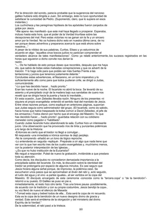Por la dirección del sonido, parecía probable que la sugerencia del nervioso
galileo hubiera sido dirigida a Juan. Sin embargo, éste no tuvo oportunidad de
satisfacer la curiosidad de Pedro. (Suponiendo, claro, que lo supiera en esos
instantes.)
Los cuchicheos y las peregrinas hipótesis de los apóstoles fueron zanjados de
golpe por Jesús.
“-Me apena -les manifestó- que este mal haya llegado a prosperar. Esperaba,
incluso hasta esta hora, que el poder de la Verdad triunfase sobre las
decepciones del mal. Pero estas victorias no se ganan sin la fe y un sincero
amor por la Verdad. No os hubiera dicho esto en nuestra última cena, de no
ser porque deseo advertiros y prepararos acerca lo que está ahora sobre
nosotros...”
A pesar de la nitidez de sus palabras, Curtiss, Eliseo y yo estuvimos de
acuerdo en algo: “aquellos once toscos judíos no parecían comprender el
verdadero alcance de tales manifestaciones”. Como ya relaté anteriormente,.los sucesos registrados en las
horas que siguieron a dicho convite nos darían la
razón.
“-... Os he hablado de esto porque deseo que recordéis, después que me haya
ido, que sabía de todas estas malvadas conspiraciones y que os advertí de la
traición. Y lo hago sólo para que podáis ser más fuertes Frente a las
tentaciones y juicios que tenemos justamente delante.”
Concluidas estas advertencias, el Nazareno, en un tono imperativo y lo
suficientemente alto como para que todos pudieran oírle, se dirigió a Judas,
comunicándole:
“-Lo que has decidido hacer... hazlo pronto.”
Eran las nueve de la noche. El Iscariote no abrió la boca. Se levantó de su
asiento y el precipitado crujir de la madera bajo sus sandalias de cuero nos
reveló que se dirigía hacia la puerta y hacia lo inevitable...
En esta ocasión, Juan Zebedeo llevaba razón. Ninguno de los presentes -ni
siquiera el propio evangelista- entendió el sentido real del mandato de Jesús.
Entre otras razones porque, como expliqué en anteriores páginas, suponían
que Judas seguía como administrador del grupo. (El Iscariote, como es sabido,
hacía horas que había traspasado la bolsa común a David Zebedeo, el jefe de
los emisarios.) Todos dieron por hecho que el encargo del Maestro -”lo que
has decidido hacer..., hazlo pronto”- guardaba relación con su cotidiano
menester como pagador o “habilitado”.
Cuando Judas Iscariote hubo abandonado la sala, Curtiss hizo un interesante
juicio. Una observación que ha provocado ríos de tinta y punzantes polémicas
a lo largo de la Historia:
-Entonces es cierto que el traidor no llegó a comulgar...
Mi respuesta -una inmediata e irónica sonrisa- le dejó perplejo.
-No te comprendo -añadió en un tono de lógico reproche.
-Lo entenderás en seguida -repliqué-. Prepárate a oír algo que nada tiene que
ver con lo que han escrito tres de los cuatro evangelistas y, muchísimo menos,
con la posterior interpretación de las Iglesias...
-¿Es que no hubo institución de la Eucaristía?
Me negué a responder. Pulsé de nuevo la grabación, invitándole a que prestara
toda su atención.
Como decía, los discípulos no concedieron demasiada importancia a la
precipitada salida del Iscariote. Es más, la discusión sobre la identidad del
traidor se prolongaría por espacio de algunos minutos. Es casi seguro que
Jesús hiciera alguna señal porque, de improviso, la polémica cesó. Se
escucharon unos pasos que se aproximaban al diván del rabí y, acto seguido,
el ruido del agua y el vino -a partes iguales-, al ser vertidos en la copa del
Maestro. El discípulo encargado de esta ceremonia -conocida como la “tercera.copa” o “de la bendición”-
retornó a su puesto. El Galileo se puso en pie e,
inmediatamente, el resto hizo otro tanto. Tras una breve pausa -posiblemente,
de acuerdo con la tradición y con su propia costumbre, Jesús bendijo la copa-,
su voz llenó de nuevo el silencio de Masada:
“-Tomad esta copa y bebed todos de ella... Esta será la copa de mi recuerdo.
Esta es la copa de la bendición de un nuevo designio divino de gracia y
verdad. Este será el emblema de la otorgación y del ministerio del divino
Espíritu de la Verdad.”
De la solemnidad, el rabí pasó a la tristeza.
89
 