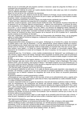 Antes de que el confundido jefe del programa acertara a reaccionar, apoyé las preguntas de Eliseo con un
comentario que me sorprendió a mí mismo:
-Escuche, general. Además de contar con nuestra absoluta discreción, debe saber que, tanto mi compañero
como yo, estamos dispuestos a “regresar”...
Eliseo me miró de hito en hito, adivinando mis intenciones.
-No me pregunte cómo, pero, desde la reunión de esta mañana en el hangar, sé que acaricia usted una idea.
Una idea -remaché con todo el poder de convicción de que fui capaz- que aplaudimos y que hacemos nuestra.
Es preciso “volver” y recuperar ese micrófono...
Curtiss, gratamente sorprendido, se limitó a dibujar una amplia sonrisa, asintiendo con la cabeza.
-Y ahora, por favor, responda a las preguntas de mi compañero. ¿Qué está pasando?
-Está bien -suspiró el general-, quizá vuestra intuición facilite las cosas. Me explicaré. Durante el desarrollo de
la operación se han producido algunos acontecimientos... digamos que preocupantes. A primeros de enero,
como recordaréis, me vi obligado a viajar a Washington, en busca de una solución a la difícil situación creada
por la DIA 9
y por el entonces director de la CIA, Helms. Los servicios de Inteligencia habían detectado la
existencia de nuestro proyecto y exigían, a toda costa, que se les pusiera al corriente. Por sugerencia expresa
del doctor Kissinger, el propio Nixon “aconsejó” la dimisión de Helms, siendo sustituido por James Schlesinger.
Este hombre de confianza de Nixon tomó posesión de la dirección de la CIA el pasado día 6. Justamente
cuando vosotros os encontrábais al “otro lado”.
Pues bien, Schlesinger, que procede de la Oficina de Presupuestos del presidente Nixon, se ha propuesto
agilizar la maldita Agencia Central de Inteligencia, multiplicando sus hombres y medios en Oriente Medio 10
.
-No vemos qué relación...
El general nos rogó tranquilidad.
-Desgraciadamente la tiene -prosiguió en un tono grave-. Schlesinger es un hombre frío y astuto. De momento
ha pedido calma a ese “nido de serpientes”, y la CIA, aparentemente, parece haberse olvidado de nosotros.
Pero la realidad es otra. Desde hace unas horas, el número de agentes al servicio de esa rata, tanto en Israel,
Ammán como en Teherán, se ha duplicado. Están en todas partes y lo husmean todo. Pero eso no es lo peor.
Esta mañana, como sabéis, y a través de nuestro embajador, he recibido un comunicado urgente. Debía
personarme de inmediato en la sede de la embajada. Allí, ante mi sorpresa, me han puesto en comunicación
con Kissinger.
Justamente para hoy, 12 de febrero, y como medida complementaria de “distracción” que contribuyese a un
más cómodo y seguro retorno del módulo, Kissinger había orquestado el ansiado primer canje de prisioneros
de la guerra de Vietnam. Y así ha sido. Durante horas, la atención mundial ha estado dirigida a muchas millas
de aquí.
El canje ha tenido efecto en tres lugares distintos, y un total de 115 norteamericanos han sido liberados. El
doctor Kissinger sale esta misma noche de la base de Clark, en Filipinas, rumbo a Washington. Pero antes,
mañana mismo, para ser exactos, hará escala en Atenas. Y allí deberé sostener con él una entrevista que, no
os lo oculto, puede ser decisiva..Mientras Curtiss apuraba su segunda copa de vino del Hebrón aproveché para
interrogarle sobre algo que no alcanzaba a comprender.
-¿Por qué dice usted, mi general, que el cerco de la CIA no es lo peor?
-Mi conversación telefónica ha sido breve. A mi vuelta de Atenas quizá pueda responder a esa pregunta con
precisión. Sin embargo, a juzgar por lo que me ha insinuado el consejero presidencial, sí estoy autorizado a
comunicaros que la estación receptora de fotografías del monte de los Olivos se encuentra gravemente
amenazada.
El general se adelantó a nuestros pensamientos y añadió:
¿Amenazada por qué o por quién? Sólo os diré una cosa: el tema es lo suficientemente serio y urgente como
para que Kissinger, que debía permanecer cuatro días en Hanoi, haya adelantado su vuelta a Estados Unidos.
-¿Lo sabe el Gobierno de Golda Meir?
-Lo ignoro -respondió Curtiss con un gesto de impotencia-. Esa será otra de las cuestiones a tratar en Atenas.
Lejos de tranquilizarnos, las revelaciones del director del proyecto añadieron nuevas dudas a nuestros
corazones. ¿Qué clase de amenaza flotaba sobre la estación receptora de imágenes del Big Bird? Pero, sobre
todo, ¿cómo conjugar aquel maremágnum de intrigas con la idea, implícitamente aceptada por el general, de
“regresar” al tiempo de Cristo?
Aquella madrugada, mientras le acompañábamos al aeropuerto internacional Ben Gurión, en Lod, una
sensación muy familiar me recorrió el vientre. Era el preludio -casi me atrevería a afirmar que un aviso- de una
inminente cadena de acontecimientos.
Curtiss, con su proverbial prudencia, eligió un vuelo regular de la compañía judía El Al para volar a Grecia. Y
antes de partir, impulsado por quién sabe qué fuerza oculta o misteriosa, dejó en el aire una petición que a mi,
9
DIA: Agencia de Inteligencia de la Defensa. (Nota del traductor.)
10
Durante la guerra de Vietnam, en el transcurso de los años 1967 al 1969, el Gobierno USA dedicó 6000
millones de dólares anuales a actividades de espionaje, con 150 000 personas empleadas en tales
menesteres. La CIA, en este caso, se llevó la parte del león. A partir de la toma de posesión de Schlesinger, en
efecto, la CIA desvió su atención del Sudeste asiático, considerando el Oriente Medio como “el campo
geográfico del próximo estado de fricción de los Estados Unidos”. (N. Del m.)
9
 