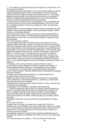 “-... Ya no beberé con vosotros hasta que no lo haga en una nueva forma, en el
reino eterno de mi Padre.”
Los apóstoles parecían sobrecogidos. Una vez que hubieron bebido, la copa de
cristal fue depositada sobre la mesa. En ese instante, el suave roce de las
vestiduras de Jesús reflejó que estaba inclinándose hacia la “U”. Tomó algo y,
después de dar las gracias, se escuchó el crujido del pan al ser troceado. El
micrófono multidireccional captaría igualmente un movimiento generalizado.
Como si los discípulos distribuyeran los trozos entre ellos.
“-Tomad este pan y comedlo -les anunció el Maestro-. Os he manifestado que
soy el pan de la vida, que es la vida unificada del Padre y del Hijo en un solo
don. La palabra del Padre, tal como fue revelada por el Hijo, es realmente el
pan de la vida.”
Cuando hubieron comido se reclinaron sobre los divanes, haciéndose de nuevo
el silencio. Parecía como si el Galileo -no sé si sus hombres también- hubiera
entrado en una profunda reflexión.
A punto estuve de intervenir. Ardía en deseos de comentar aquellas últimas
frases sobre el vino y el pan, tan distintas a las que figuran en los escritos de
Mateo, Marcos y Lucas. Pero, con buen criterio supongo, lo dejé para el final
de la grabación.
Al fin, Jesús rompió su mutismo:
“-Cuando hagáis estas cosas, recordad la vida que he vivido en la Tierra y
regocijaos porque continuaré viviendo con vosotros. No luchéis para averiguar
quién es el más grande entre vosotros. Sed como hermanos. Y cuando el reino
crezca hasta alcanzar numerosos grupos de creyentes, no luchéis tampoco por
esa grandeza o por buscar el ascenso entre tales grupos. Y tan a menudo como
hagáis esto, hacedlo en memoria mía. Y cuando me recordéis, primero mirad
atrás: a mi vida en la carne. Y recordad que una vez estuve con vosotros.
Entonces, por la fe, percibid que todos cenaréis alguna vez, conmigo, en el
reino eterno del Padre. Esta es la nueva Pascua que os dejo: la palabra de la
eterna verdad, mi amor por vosotros y el derramamiento del Espíritu sobre la
carne...”.A una señal del Maestro, los once se levantaron y entonaron el Salmo 118:
“-Aleluya!”
"Dad gracias a Yavé, porque es bueno, porque es eterno su amor...!”
La voz del Cristo, recia y sostenida -envidia de cualquier buen barítono- se
impuso desde el principio, eclipsando y conduciendo las de sus hombres.
“... Yavé está por mí, no tengo miedo, ¿qué puede hacerme el hombre?...”
Sentí un nuevo escalofrío. Hasta las estrofas parecían especialmente escogidas
para aquel momento...
“La piedra que los constructores desecharon, en piedra angular se ha
convertido; ésta ha sido la obra de Yavé... “
Finalizado el cántico, algunos de los discípulos comentaron la necesidad de
volver a Jetsemaní. La cena había terminado, y, obviamente, se hacía tarde.
Pero Jesús les indicó que se sentaran.
“-Recordáis bien cuando os envié sin bolsa ni cartera e, incluso, os advertí que
no lleváseis ropa de repuesto...“
Los apóstoles, con monosílabos, respondieron afirmativamente.
“-... Todos recordaréis que nada os faltó. Sin embargo, ahora los tiempos son
difíciles. Ya no podéis depender de la buena voluntad de las multitudes. Por
tanto, en adelante, aquel que tenga bolsa, que la lleve. Cuando salgáis al
mundo a proclamar este evangelio, haced provisión para vuestro sustento,
como mejor os parezca. He venido a traer la paz pero, por un tiempo, ésta no
aparecerá.”
"Ha llegado el tiempo en que el Hijo del Hombre será glorificado y el Padre,
en Él...”
Su voz volvió a turbarse.
“Amigos míos: voy a estar con vosotros sólo un poco más. Pronto me
buscaréis, pero no me hallaréis, pues voy a un lugar al que, esta vez, no podéis
venir. Cuando hayáis terminado vuestro trabajo en la Tierra, al igual que yo he
concluido el mío, entonces vendréis a mí en la misma forma en que yo me
preparo ahora para ir al Padre.”
Los solapados comentarios de varios de los discípulos evidenciaban que no
terminaban de entender a su Maestro. Pero Jesús, como si no los hubiera oído,
continuó:
“-En muy poco tiempo voy a dejaros... Ya no me veréis en la Tierra, pero
90
 